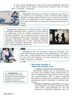 114 | МОДУЛЬ 3
У яких станах перебувають люди, яким може знадобитися допомога?
У який спосіб ви би надали психологічну допомогу? Які дії мають
бути в кожному з випадків?
Ситуація 1. Ви йшли по вулиці й побачили, що хлопчи-
ка, який їхав на велосипеді, ледве не збила автівка. Водій
повернув на бічну дорогу й поїхав далі, а хлопчик упав. Він,
схоже, не постраждав, бо зміг піднятися. Хлопчик сидить
біля свого велосипеда, не рухається й тримається руками за
голову.
Ситуація 2. Перебуваючи в літньому таборі, підлітки
самостійно вирішили піти «в похід» до лісу й заблука-
ли. Шукаючи шлях до табору, натрапили на різні
підозрілі предмети, які нагадували великі уламки ра-
кети й боєприпаси. Дехто почав відчувати сильне хви-
лювання, прискорене дихання, підвищене серцебиття,
тремтіння, дрижання рук. У двох учасників «походу»
починається надмірне збудження, вони швидко гово-
рять, неконтрольовано рухаються.
Ситуація 3. Під час шкільного заходу ви помітили, що
ваша однокласниця виглядає дуже знервованою, у неї трем-
тять руки, і вона швидко дихає. Ніхто не звертає увагу на
її стан. Але вам здається, що вона почувається не дуже
добре і фізично, й емоційно.
Самодопомога — це
можливість самостійно
визначати, у чому ваша проблема,
знаходити шляхи її розв’язання,
реалізувати ці шляхи для
подолання проблемної ситуації.
Практичне завдання 4.
«Якщо ППД потрібна мені»
1. «Перша психологічна самодопомога».
Прочитайте поради про те, що важливо зна-
ти, якщо вам потрібна перша психологічна до-
помога. Сформуйте чотири групи, кожна з яких
має проаналізувати одну з порад, пояснити
важливість її виконання, показати наслідки не-
виконання, навести позитивні й негативні при-
клади.
y Шкайте підтримку, спілкуйтеся. Не сором-
теся звернутися до друзів, родини або дові-
реної особи, щоб розповісти їм про свої
почуття та проблеми. Попросіть про під-
 