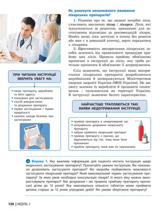 138 | МОДУЛЬ 3
Як уникнути неналежного вживання
лікарських препаратів?
1. Рішення про те, що людині потрібні ліки,
ухвалюють виключно лікар / лікарка. Ліки, які
відпускаються за рецептом, призначені для за-
стосування відповідно до рекомендацій лікаря.
Навіть якщо ліки доступні в аптеці без рецепта
або вже є в домашній аптечці, варто порадитися
з лікарями.
2. Ефективність використання лікарських за-
собів залежить від правильності процедури при-
йому цих ліків. Правила прийому обов’язково
прописані в інструкції до ліків, яку треба ре-
тельно прочитати й обов’язково її дотримуватися.
Слід зазначити, що інструкції щодо викори-
стання лікарських препаратів розробляються
виробниками й затверджуються Міністерством
охорони здоров’я України (МОЗ України). Це дає
змогу законно їх виробляти й продавати спожи-
вачам / споживачкам на території України.
В інструкції зазначено багато характеристик.
ПРИ ЧИТАННІ ІНСТРУКЦІЇ
ЗВЕРНІТЬ УВАГУ НА:
y назву препарату, виробника
та його адресу
y показання для застосування
y спосіб використання
та дозування препарату
y термін застосування / термін
придатності
y належні заходи безпеки при
застосуванні
→ Вправа 1. Яку важливу інформацію для пацієнта містить інструкція щодо
медичного застосування препарату? Прочитайте уважно інструкцію. Які показан-
ня дозволяють застосувати препарат? Які хвороби позбавляють можливості
застосу­
вати лікарський препарат? Який максимальний термін застосування пре-
парату? За яких умов необхідна консультація лікаря? Із якого віку можна вико-
ристовувати препарат? Яке дозування і які правила прийому препарату пропи-
сані дітям до 12 років? Яку максимальну кількість таблеток може приймати
дитина старша за 12 років упродовж доби? Які умови зберігання препарату?
НАЙЧАСТІШЕ ТРАПЛЯЮТЬСЯ ТАКІ
ВИЯВИ НЕДОТРИМАННЯ ІНСТРУКЦІЇ:
y прийом препарату в невідповідний час
y неправильне дозування лікарського
препарату
y забули прийняти лікарський препарат
y прийом препарату з причин, що
відрізняються від тих, чому вони були
призначені
y прийом препарату, який вам не призначили
Інструкція
 