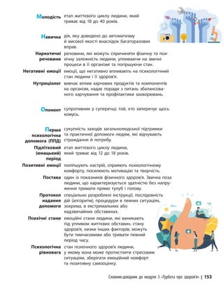 Словник-довідник до модуля 3 «Турбота про здоров’я» | 153
Молодість етап життєвого циклу людини, який
триває від 18 до 40 років.
Навичка дія, яку доведено до автоматизму
й високої якості внаслідок багаторазових
вправ.
Наркотичні
речовини
речовини, які можуть спричиняти фізичну та пси-
хічну залежність людини, упливаючи на звичні
процеси в її організмі та погіршуючи стан.
Негативні емоції емоції, що негативно впливають на психологічний
стан людини і її здоров’я.
Нутриціолог вивчає вплив харчових продуктів та компонентів
на організм, надає поради з питань збалансова-
ного харчування та профілактики захворювань.
Опонент супротивник у суперечці; той, хто заперечує щось
комусь.
Перша
психологічна
допомога (ППД)
сукупність заходів загальнолюдської підтримки
та практичної допомоги людям, які відчувають
страждання й потребу.
Підлітковий
(юнацький)
період
етап життєвого циклу людини,
який триває від 12 до 18 років.
Позитивні емоції поліпшують настрій, сприяють психологічному
комфорту, посилюють мотивацію та творчість.
Постава один із показників фізичного здоров’я. Звична поза
людини, що характеризується здатністю без напру-
ження тримати прямо тулуб і голову.
Протокол
надання
допомоги
спеціально розроблені інструкції, послідовність
дій (алгоритм), процедури в певних ситуаціях,
зокрема, в екстремальних або
надзвичайних обставинах.
Психічні стани емоційні стани людини, які виникають
під упливом життєвих обставин, стану
здоров’я, низки інших факторів; можуть
бути тимчасовими або тривати певний
період часу.
Психологічна
рівновага
стан психічного здоров’я людини,
у якому вона може протистояти стресовим
ситуаціям, зберігати емоційний комфорт
та позитивну самооцінку.
 
