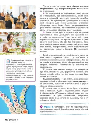 182 | МОДУЛЬ 4
Часто постає питання: чим підприємливість
відрізняється від підприємництва? Розгляньмо
на прикладах.
1. Ви перебуваєте на шкільному святі, рапто-
во з’ясовується, що однокласникові, який опи-
нився­ в складній життєвій ситуації, потрібна
допомога. Ви пропонуєте організувати благодій-
ний ярмарок для збору допомоги, учнівство
підтримує вашу ідею. Отже, запропонувавши
розв’язання ситуації, ви виявляєте підприємли-
вість і створюєте цінність для товариша.
2. Ваша сестра мріє відкрити кафе здорового
харчування. Вона досліджує, що цікавить по-
купців, як привернути їхню увагу, які страви
варто пропонувати, як краще просувати й роз-
вивати свій бізнес, аби він був успішним. Вона
хоче започаткувати свою справу, тобто відкрити
свій бізнес, підприємство, стати підприємицею
та приносити користь іншим. Це підприєм­
ництво.
Іноді підприємливість сприймається лише як
можливість заробити гроші. Це пов’язане зі
спільнокореневим словом «підприємець». Але це
не зовсім правильно, адже підприємливість має
ширше значення. Розгляньмо ці поняття без
стереотипів.
Підприємлива людина створює та використо-
вує можливості та ідеї, формуючи цінність для
інших людей, тобто те, що може змінити їхнє
життя на краще.
Підприємливість — це якість, яка допомагає
придумати ідеї та рішення, а підприєм­
ництво —
це діяльність, пов’язана з організацією й управ-
лінням підприємством.
Підприємлива людина може бути підприєм-
цем і навпаки. Адже і підприємливих людей,
і підприємців об’єднують спільні риси, які до-
помагають їм бути кмітливими, творчими,
успішно діяти й досягати як власних, так і су-
спільних цілей.
→ Вправа 2. Обговоріть риси та характеристики
підприємливих людей. Створіть мапу думок «Упізнай
підприємливість».
Стереотип (грец. stereos —
твердий, typos —
від­би­ток) — стійка узагальнена
думка, припущення щодо людей,
подій, явищ. Стереотипи часто є
джерелом упереджень і хибних
тверджень, наприклад:
домогосподарство — це «жіноча
справа«, а бізнес — це «чоловіча
справа» тощо.
 