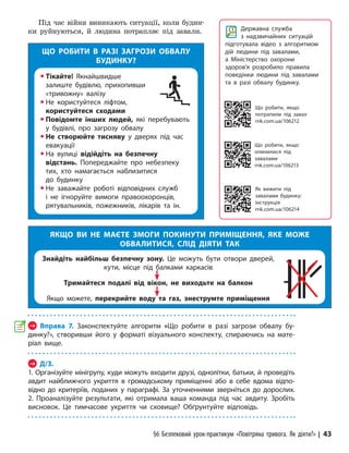 §6 Безпековий урок-практикум «Повітряна тривога. Як діяти?» | 43
Під час війни виникають ситуації, коли будин-
ки руйнуються, й людина потрапляє під завали.
ЩО РОБИТИ В РАЗІ ЗАГРОЗИ ОБВАЛУ
БУДИНКУ?
y Тікайте! Якнайшвидше
залиште будівлю, прихопивши
«тривожну» валізу
y Не користуйтеся ліфтом,
користуйтеся сходами
y Повідомте інших людей, які перебувають
у будівлі, про загрозу обвалу
y Не створюйте тисняву у дверях під час
евакуації
y На вулиці відійдіть на безпечну
відстань. Попереджайте про небезпеку
тих, хто намагається наблизитися
до будинку
y Не заважайте роботі відповідних служб
і не ігноруйте вимоги правоохоронців,
рятувальників, пожежників, лікарів та ін.
ЯКЩО ВИ НЕ МАЄТЕ ЗМОГИ ПОКИНУТИ ПРИМІЩЕННЯ, ЯКЕ МОЖЕ
ОБВАЛИТИСЯ, СЛІД ДІЯТИ ТАК
Знайдіть найбільш безпечну зону. Це можуть бути отвори дверей,
кути, місце під балками каркасів
Тримайтеся подалі від вікон, не виходьте на балкон
Якщо можете, перекрийте воду та газ, знеструмте приміщення
Державна служба
з надзвичайних ситуацій
підготувала відео з алгоритмом
дій людини під завалами,
а Міністерство охорони
здоров’я розробило правила
поведінки людини під завалами
та в разі обвалу будинку.
Як вижити під
завалами будинку:
інструкція
rnk.com.ua/106214
→ Вправа 7. Законспектуйте алгоритм «Що робити в разі загрози обвалу бу-
динку?», створивши його у форматі візуального конспекту, спираючись на мате-
ріал вище.
→ Д/З.
1. Організуйте мінігрупу, куди можуть входити друзі, однолітки, батьки, й проведіть
авдит найближчого укриття в громадському приміщенні або в себе вдома відпо-
відно до критеріїв, поданих у параграфі. За уточненнями зверніться до дорослих.
2. Проаналізуйте результати, які отримала ваша команда під час авдиту. Зробіть
висновок. Це тимчасове укриття чи сховище? Обґрунтуйте відповідь.
Що робити, якщо
опини­лися під
завалами
rnk.com.ua/106213
Що робити, якщо
потрапили під завал
rnk.com.ua/106212
 