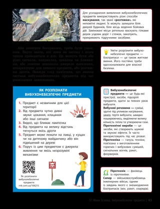 §7 Мінна безпека. Вибухонебезпечні предмети | 45
Аби помітити боєприпаси, треба бути уваж-
ним. Варто знати, які вони на вигляд і яким
чином приводяться в дію. Це можуть бути або
різні сигнали, наприклад, цокання чи блиман-
ня, або помітне неподалік джерело живлення,
нехарактерне для певного предмета, або розтяж-
ки дротів. Завжди слід пам’ятати, що значна
частина вибухонебезпечних предметів під час
розміщення замаскована.
Для ускладнення виявлення вибухонебезпечних
предметів використовують різні способи
маскування, так звані «розтяжки», які
непомітні людині. Їх можуть залишати біля
дверей будинків, біля місць ведення бойових
дій. Заміновані місця ретельно маскують гілками
дерев уздовж доріг і стежок, закопують,
прикривають підручними засобами.
Уміти розрізнити вибухо­
небезпечні предмети —
боєприпаси — це також життєве
вміння. Його постійно треба
вдосконалювати для власної
безпеки.
Вибухонебезпечні
предмети — це будь-які
пристрої, засоби, підозрілі
предмети, здатні за певних умов
вибухати.
Вибухові речовини — суміші,
здатні під упливом нагрівання,
удару, тертя вибухати, швидко
поширюючись, виділяючи велику
кількість тепла та утворюючи гази.
Піротехнічні вироби — це
засоби, які створюють шумові
та звукові ефекти. Їх часто
використовують під час розваг.
Піротехніка — галузь техніки,
пов’язана з виготовленням
горючих і вибухових сумішей,
сигнальних вогнів, ракет,
феєрверків.
Піротехнік — фахівець
із піротехніки.
Сапер — військовослужбовець
інженерних військ, одним
із завдань якого є знешкодження
боєприпасів (мін, ракет, снарядів).
ЯК РОЗПІЗНАТИ
ВИБУХОНЕБЕЗПЕЧНІ ПРЕДМЕТИ
Як розпізнати
вибухонебезпечні
предмети
rnk.com.ua/106215
1. 
Предмет є незвичним для цієї
території
2. 
Від предмета чутно дивні
звуки: цокання, клацання
або інші сигнали
3. Видно, що блимає лампочка
4. 
Від предмета на велику відстань
тягнуться якісь дроти
5. 
Предмет може лежати на лавці, у кущах
чи на дитячому майданчику або він
підвішений на дереві
6. 
Поруч із цим предметом є джерела
живлення чи якісь незрозумілі
механізми
 