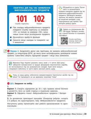 §8 Безпековий урок-практикум «Мінна безпека» | 49
Об’єднайтеся в групи. Прочи-
тайте та проаналізуйте
правила поведінки людини під час
виявлення вибухонебезпечного
предмета. Обговоріть імовірні
причини, які можуть призвести
до нещасних випадків у разі
недотримання цих правил. Пре-
зентуйте роботу групи.
Зайдіть за покликанням або
QR-кодом. Пройдіть онлайн-
гру з мінної безпеки та отримайте
сертифікат.
Верховна Рада України ухвалила закон, який з 11 квітня 2023 року
забороняє використання та продаж феєрверків (піротехнічних виробів,
які застосовуються під час розважальних заходів). Адже вони можуть
створювати небезпеку та часто мають високий рівень шуму.
Чому, на вашу думку, небезпечно використовувати піротехнічні засоби під час
війни? Чи підтримуєте ви цю державну ініціативу? Чому?
→ Д/З. Завдання на вибір.
1.
Варіант 1. Створіть відеоролик до 30 с про правила мінної безпеки
й розмістіть його на своїй сторінці в соціальних мережах.
Варіант 2. Оформіть плакат «Вибухонебезпечні предмети / боєпри-
паси».
2. За допомогою прикладної програми «Генератор ребусів» складіть
2–3 ребуси, які характеризують тему «Вибухонебезпечні предмети».
Наступного уроку презентуйте свої роботи однокласникам та одно­
класницям.
ПАМ’ЯТКА ДІЙ ПІД ЧАС ВИЯВЛЕННЯ
ВИБУХОНЕБЕЗПЕЧНИХ ПРЕДМЕТІВ

Про знахідку вибухонебезпечного предмета
повідомте Cлужбу порятунку за номером
«101» чи поліцію за номером «102», зазна-
чивши точне місце розташування предмета

Дочекайтеся прибуття фахівців

Зазначте місце знахідки та повідомте час
її виявлення
101
Cлужба порятунку
102
Поліція
→ Вправа 3. Змоделюйте діалог між підлітками, які виявили вибухонебезпечний
предмет, та оператором ДСНС, до якого вони зателефонували, ураховуючи на­
звані
правила. Самостійно оберіть підозрілий предмет і місце його виявлення.
Онлайн-гра«Супер­
команда проти мін!»
rnk.com.ua/106221
Генератор ребусів
rnk.com.ua/106222
 