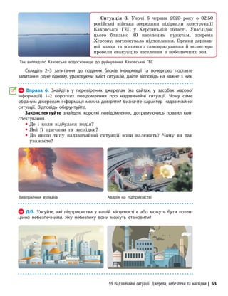 §9 Надзвичайні ситуації. Джерела, небезпеки та наслідки | 53
Складіть 2–3 запитання до поданих блоків інформації та почергово поставте
запитання одне одному, ураховуючи зміст ситуацій, дайте відповідь на кожне з них.
→ Вправа 6. Знайдіть у перевірених джерелах (на сайтах, у засобах масової
інформації) 1–2 коротких повідомлення про надзвичайні ситуації. Чому саме
обраним джерелам інформації можна довіряти? Визначте характер надзвичайної
ситуації. Відповідь обґрунтуйте.
Законспектуйте знайдені короткі повідомлення, дотримуючись правил кон-
спектування.
y Де і коли відбулася подія?
y Які її причини та наслідки?
y До якого типу надзвичайної ситуації вони належать? Чому ви так
уважаєте?
Виверження вулкана Аварія на підприємстві
→ Д/З. З’ясуйте, які підприємства у вашій місцевості є або можуть бути потен-
ційно небезпечними. Яку небезпеку вони можуть становити?
Так виглядало Каховське водосховище до руйнування Каховської ГЕС
Ситуація 3. Уночі 6 червня 2023 року о 02:50
російські війська зсередини підірвали конструкції
Каховської ГЕС у Херсонській області. Унаслідок
цього близько 80 населеним пунктам, зокрема
Херсо­
ну, загрожувало підтоплення. Органи держав-
ної влади та місцевого самоврядування й волонтери
провели евакуацію населення з небезпечних зон.
 