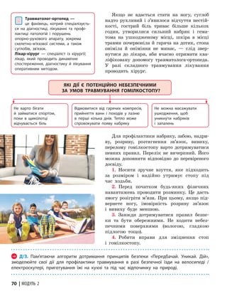 70 | МОДУЛЬ 2
Якщо не вдається стати на ногу, суглоб
надто рухливий і з’явилося відчуття нестій-
кості, гострий біль триває більше кількох
годин, утворилися сильний набряк і гема­
тома на ушкодженому місці, шкіра в місці
травми почервоніла й гаряча на дотик, стопа­
оніміла й оніміння не минає, — слід звер-
нутися до лікаря, аби вчасно отримати ква-
ліфіковану допомогу трав­
ма­
толога-орто­
педа.
У разі складного травмування лікуван­
ня
проводить хірург.
Не варто бігати
й займатися спортом,
поки в щиколотці
відчувається біль
Не можна масажувати
ушкодження, щоб
уникнути набряків
і запалень
Відмовитися від гарячих компресів,
прийняття ванн і походів у лазню
в перші кілька днів. Тепло може
спровокувати появу набряку
ЯКІ ДІЇ Є ПОТЕНЦІЙНО НЕБЕЗПЕЧНИМИ
ЗА УМОВ ТРАВМУВАННЯ ГОМІЛКОСТОПУ?
Для профілактики набряку, забою, надри-
ву, розриву, розтягнення зв’язок, вивиху,
перелому гомілкостопу варто дотримуватися
певних правил. Перелік не вичерпний. Його
можна доповнити відповідно до перевіреного
досвіду.
1. Носити зручне взуття, яке підходить
за розміром і надійно утримує стопу під
час ходьби.
2. Перед початком будь-яких фізичних
навантажень проводити розминку. Це дасть
змогу розігріти м’язи. При цьому, якщо під-
вернете ногу, імовірність розриву зв’язок
і вивиху буде меншою.
3. Завжди дотримуватися правил безпе-
ки та бути обережними. Не ходити небез-
печними поверхнями (вологою, гладкою
підлогою тощо).
4. Робити вправи для зміцнення стоп
і гомілкостопу.
→ Д/З. Пам’ятаючи алгоритм дотримання принципів безпеки «Передбачай. Уникай. Дій»,
змоделюйте свої дії для профілактики травмування в разі безпечної їзди на велосипеді /
електроскутері, приготування їжі на кухні та під час відпочинку на природі.
Травматолог-ортопед —
це фахівець, котрий спеціалізуєть­
ся на діагностиці, лікуванні та профі­
лактиці патологій і порушень
опорно-рухового апарату, зокрема
скелетно-м’язової системи, а також
суглобів, зв’язок.
Лікар-хірург — спеціаліст із хірургії;
лікар, який проводить динамічне
спостереження, діагностику й лікування
оперативним методом.
 