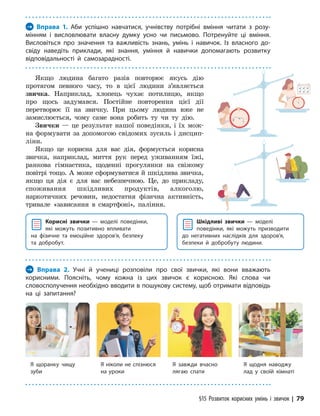 §15 Розвиток корисних умінь і звичок | 79
Якщо людина багато разів повторює якусь дію
протягом певного часу, то в цієї людини з’являється
звичка. Наприклад, хлопець чухає потилицю, якщо
про щось задумався. Постійне повторення цієї дії
перетворює її на звичку. При цьому людина вже не
замислюється, чому саме вона робить ту чи ту дію.
Звички — це результат нашої поведінки, і їх мож-
на формувати за допомогою свідомих зусиль і дисцип­
ліни.
Якщо це корисна для вас дія, формується корисна
звичка, наприклад, миття рук перед уживанням їжі,
ранкова гімнастика, щоденні прогулянки на свіжому
повітрі тощо. А може сформуватися й шкідлива звичка,
якщо ця дія є для вас небезпечною. Це, до прикладу,
споживання шкідливих продуктів, алкоголю,
наркотичних речовин, недостатня фізична активність,
тривале «зависання в смартфоні», паління.
Корисні звички — моделі поведінки,
які можуть позитивно впливати
на фізичне та емоційне здоров’я, безпеку
та добробут.
Шкідливі звички — моделі
поведінки, які можуть призводити
до негативних наслідків для здоров’я,
безпеки й добробуту людини.
→ Вправа 1. Аби успішно навчатися, учнівству потрібні вміння читати з розу-
мінням і висловлювати власну думку усно чи письмово. Потренуйте ці вміння.
Висловіться про значення та важливість знань, умінь і навичок. Із власного до­
свіду наведіть приклади, які знання, уміння й навички допомагають розвитку
відповідальності й самозарадності.
→ Вправа 2. Учні й учениці розповіли про свої звички, які вони вважають
корисними. Поясніть, чому кожна із цих звичок є корисною. Які слова чи
словосполучення необхідно вводити в пошукову систему, щоб отримати відповідь
на ці запитання?
Я щоранку чищу
зуби
Я завжди вчасно
лягаю спати
Я ніколи не спізнюся
на уроки
Я щодня наводжу
лад у своїй кімнаті
 