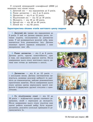 §16 Життєвий цикл людини | 85
У сучасній міжнародній класифікації (2000 р.)
визначені такі вікові етапи.
1. Дитячий вік — від народження до 3 років.
2. Раннє дитинство — від 3 до 6 років.
3. Дитинство — від 6 до 12 років.
4. Підлітковий вік — від 12 до 18 ро­
ків.
5. Молодість — від 18 до 40 років.
6. Зрілий вік — від 40 до 65 років.
7. Літній вік — від 65 років.
Характеристика вікових етапів життєвого циклу людини
1.
1. Дитячий вік три­
ває від народження до
3 років. У цей час дитина швидко росте, по-
чинає ходити, спілкуватися за допомогою
мови. У неї розвиваються молочні зуби, вона
навчається їсти різноманітну їжу. Дитина
опановує прості правила поведінки і вже
виокремлює своє «Я».
2.
2. Раннє дитинство — від 3 до 6 років.
Дитина росте, прагне самостійності, грає
в ігри, які моделюють доросле життя. Після
завершення цього етапу життєвого циклу ди-
тина вже готова до навчання в школі.
3.
3. Дитинство — від 6 до 12 років —
є шкільним віком. Дитина систематично на-
вчається, розвиває розумові здібності та здат-
ність до самоконтролю, набуває різноманітних
практичних навичок. Після завершення цього
етапу дитина здатна вирішувати прості кон-
флікти й формувати дружні стосунки з одно­
літками.
4.
4. На підлітковому етапі — від 12 до
18 років — відбувається процес статевого до-
зрівання, який є переходом до молодості.
Після завершення цього етапу підлітки вже
здатні робити власний вибір, бути відпові-
дальними, розуміти суспільні принципи й до-
тримуватися їх.
 