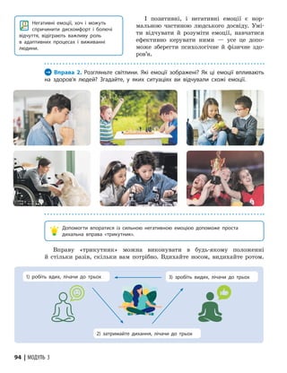 94 | МОДУЛЬ 3
І позитивні, і негативні емоції є нор-
мальною частиною людського досвіду. Умі-
ти відчувати й розуміти емоції, навчатися
ефективно керувати ними — усе це допо-
може зберегти психологічне й фізичне здо-
ров’я.
Негативні емоції, хоч і можуть
спричинити диском­
форт і болючі
відчуття, відіграють важливу роль
в адаптивних процесах і виживанні
людини.
→ Вправа 2. Розгляньте світлини. Які емоції зображені? Як ці емоції впливають
на здоров’я людей? Згадайте, у яких ситуаціях ви відчували схожі емоції.
Допомогти впоратися із сильною негативною емоцією допоможе проста
дихальна вправа «трикутник».
Вправу «трикутник» можна виконувати в будь-якому положенні
й стільки разів, скільки вам потрібно. Вдихайте носом, видихайте ротом.
2) затримайте дихання, лічачи до трьох
1) робіть вдих, лічачи до трьох 3) зробіть видих, лічачи до трьох
 