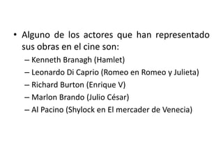 • Alguno de los actores que han representado
sus obras en el cine son:
– Kenneth Branagh (Hamlet)
– Leonardo Di Caprio (Romeo en Romeo y Julieta)
– Richard Burton (Enrique V)
– Marlon Brando (Julio César)
– Al Pacino (Shylock en El mercader de Venecia)
 