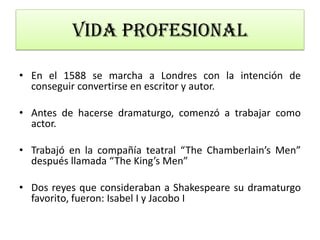 • En el 1588 se marcha a Londres con la intención de
conseguir convertirse en escritor y autor.
• Antes de hacerse dramaturgo, comenzó a trabajar como
actor.
• Trabajó en la compañía teatral “The Chamberlain’s Men”
después llamada “The King’s Men”
• Dos reyes que consideraban a Shakespeare su dramaturgo
favorito, fueron: Isabel I y Jacobo I
Vida profesional
 