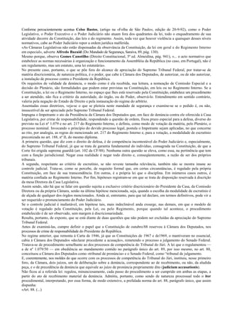 Conforme percucientemente acentua Celso Bastos, (artigo na «Folha de São Paulo», edição de 20-9-92), como o Poder
Legislativo, o Poder Executivo e o Poder Judiciário não atuam fora dos quadrantes da lei, todo o enquadramento de sua
atividade decorre da Constituição, das leis e do regimento. Assim, toda vez que houver violência a quaisquer desses níveis
normativos, cabe ao Poder Judiciário repor a ordem jurídica malferida.
«As Câmaras Legislativas não estão dispensadas da observância da Constituição, da lei em geral e do Regimento Interno
em especial», adverte Alfredo Buzaid (Do Mandado de Segurança, Saraiva, 89, pág. 130).
Mesmo porque, observa Gomes Canotilho (Direito Constitucional, 5ª ed. Almeidina, pág. 941), «... o acto normativo que
estabelece as normas necessárias à organização e funcionamento da Assembléia da República (no caso, em Portugal), não é
um regulamento, mas um estatuto, uma lei estatutária».
No presente caso, portanto, o que se põe fora do alcance de apreciação do Supremo Tribunal Federal, por tratar-se de
matéria discricionária, de natureza política, é o poder, que cabe à Câmara dos Deputados, de autorizar, ou de não autorizar,
a instalação de processo contra o Presidente da República.
Os requisitos de validade da denúncia, o modo como é ela recebida, sua leitura, a nomeação de Comissão Especial e a
decisão do Plenário, são formalidades que podem estar previstas na Constituição, em leis ou no Regimento Interno. Se a
Constituição, a lei ou o Regimento Interno, no espaço que lhes está reservado pela Constituição, estabelece um procedimento
a ser atendido, não fica a critério da autoridade, do órgão, ou do Poder, observá-lo. Entendimento em sentido contrário,
valeria pela negação do Estado de Direito e pela instauração do regime do arbítrio.
Assentadas essas diretrizes, veja-se o que se pleiteia neste mandado de segurança e examine-se se o pedido é, ou não,
insuscetível de ser apreciado pelo Supremo Tribunal Federal.
Impugna o Impetrante o ato da Presidência da Câmara dos Deputados que, em face de denúncia contra ele oferecida à Casa
Legislativa, por crime de responsabilidade, respondendo a questão de ordem, fixou prazo especial para a defesa, diverso do
previsto na Lei nº 1.079 e no art. 217 do Regimento Interno, e definiu, como modo de votação da matéria, pelo Plenário, o
processo nominal. Invocando o princípio do devido processo legal, postula o Impetrante sejam aplicadas, no que concerne
ao rito, por analogia, as regras do mencionado art. 217 do Regimento Interno e, para a votação, a modalidade de escrutínio
preconizada no art. 188, nº II, do mesmo diploma.
A primeira questão, que diz com o direito de defesa, é de competência incontestável do Poder Judiciário e, especialmente,
do Supremo Tribunal Federal, já que se trata de garantia fundamental do indivíduo, consagrada na Constituição, de que a
Corte foi erigida suprema guardiã (art. 102 da CF/88). Nenhuma outra questão se eleva, como essa, na pertinência que tem
com a função jurisdicional. Negar essa realidade é negar todo direito e, conseqüentemente, a razão de ser dos próprios
tribunais.
A segunda, respeitante ao critério de escrutínio, se não reveste tamanha relevância, também não se mostra imune ao
controle judicial. Trata-se, como se percebe, de requisito formal que, em certas circunstâncias, é regulado pela própria
Constituição, em face de sua transcendência. Em outras, é a própria lei que o disciplina. Em inúmeros casos outros, é
matéria confiada ao Regimento Interno. Por fim, hipóteses registram-se em que se trata de disposição reservada à discrição
da mesa Diretora da Casa Legislativa.
Assim sendo, não há que se falar em questão sujeita a exclusivo critério discricionário do Presidente da Casa, da Comissão
Diretora ou da própria Câmara, senão na última hipótese mencionada, seja, quando a escolha da modalidade de escrutínio é
de alçada de qualquer dos órgãos mencionados. Ainda aí, entretanto, para que tal declare, em termos definitivos, pode vir a
ser requerido o pronunciamento do Poder Judiciário.
Se o controle judicial é inafastável, em hipótese tais, mais indeclinável anda exsurge, nas demais, em que o modelo de
votação é regulado pela Constituição, pela Lei, ou pelo Regimento, porque quando tal acontece, o procedimento
estabelecido é de ser observado, sem margem à discricionariedade.
Resulta, portanto, de exposto, que se está diante de duas questões que não podem ser excluídas da apreciação do Supremo
Tribunal Federal.
Antes de examiná-las, cumpre definir o papel que a Constituição de outubro/88 reservou à Câmara dos Deputados, nos
processos de crime de responsabilidade do Presidente da República.
No regime anterior, que remonta à Carta de 1946, já que as Constituições de 1967 e de1969, o mantiveram no essencial,
cabia à Câmara dos Deputados «declarar procedente a acusação», remetendo o processo a julgamento do Senado Federal.
Tratava-se de procedimento semelhante ao dos processos de competência do Tribunal do Júri. A lei que o regulamentou —
a de nº 1.079/50 — em obediência ao mandamento contido no parágrafo único do art. 89, por isso mesmo, no art. 80,
conceituou a Câmara dos Deputados como «tribunal de pronúncia» e o Senado Federal, como “tribunal de julgamento.
E, coerentemente, nos moldes do que ocorre com os processos de competência do Tribunal do Júri, instituiu, nesse primeiro
foro, da Câmara, dois juízos, um de deliberação sobre a denúncia, correspondente ao de recebimento, ou não, da aludida
peça, e o de precedência da denúncia que equivale ao juízo de pronúncia propriamente dito (judicium accusationis).
Não ficou aí a referida lei: regulou, minunciosamente, cada passo do procedimento a ser cumprido em ambas as etapas, a
partir do ato de recebimento material da denúncia. Admitiu, portanto, como sendo de natureza processual todo o iter
procedimental, interpretando, por essa forma, de modo extensivo, a prefalada norma do art. 88, parágrafo único, que assim
dispunha:
«Art. 88. (...)
 