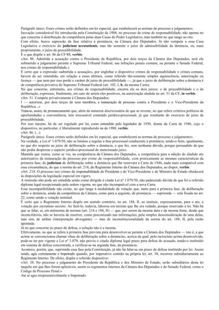 Parágrafo único. Esses crimes serão definidos em lei especial, que estabelecerá as normas de processo e julgamento».
Inovação considerável foi introduzida pela Constituição de 1988, no processo de crime de responsabilidade, não apenas no
que concerne à distribuição de competência pelas duas Casas do Poder Legislativo, mas também no que tange ao rito.
Com efeito, houve supressão da fase relativa à pronúncia, na Câmara dos Deputados. Já não compete a essa Casa
Legislativa o exercício do judicium accusationis, mas tão somente o juízo de admissibilidade da denúncia, ou, mais
propriamente, o juízo de procedibilidade.
É o que dispõe o art. 86 da CF/88, verbis:
«Art. 86. Admitida a acusação contra o Presidente da República, por dois terços da Câmara dos Deputados, será ele
submetido a julgamento perante o Supremo Tribunal Federal, nas infrações penais comuns, ou perante o Senado Federal,
nos crimes de responsabilidade.»
É certo que a expressão «admitida a acusação», por englobar o dispositivo crimes de responsabilidade e crimes comuns,
haverá de ser entendida, em relação a esses últimos, como referido tão-somente simples aquiescência, autorização ou
licença — que nem por isso perde o caráter de juízo de procedibilidade —, já que o juízo de deliberação sobre a denúncia é
de competência privativa do Supremo Tribunal Federal (art. 102, I, b, da mesma Carta).
No que concerne, entretanto, aos crimes de responsabilidade, encerra ela os dois juízos: o de procedibilidade e o de
deliberação, expressos, finalmente, em caso de serem eles positivos, na autorização aludida no art. 51 da CF, in verbis:
«Art. 51. Compete privativamente à Câmara dos Deputados:
I — autorizar, por dois terços de seus membros, a instauração de processo contra o Presidente e o Vice-Presidente da
República...»
Trata-se, assim, de pronunciamento que, além da natureza discricionária de que se reveste, no que refere critérios políticos de
oportunidades e conveniência, tem irrecusável conteúdo jurídico-processual, já que resultante do exercício de juízo de
procedibilidade.
Por isso mesmo, há de ser regulado por lei, como entendido pelo legislador de 1950, diante da Carta de 1946, cujo o
dispositivo, no particular, é liberalmente reproduzido na de 1988, verbis:
«Art. 86. (...)
Parágrafo único. Esses crimes serão definidos em lei especial, que estabelecerá as normas de processo e julgamento».
Na verdade, a Lei nº 1.079/50, não se limitou a regular a fase processual conducente à pronúncia, tendo-o feito, igualmente,
no que diz respeito ao juízo de deliberação sobre a denúncia, o que fez, sem nenhuma dúvida, porque persuadido de que
não podia desprezar o aspecto jurídico-processual do mencionado juízo.
Mantida que restou, como se viu, na competência da Câmara dos Deputados, a competência para a edição do aludido ato
autorizativo da instauração do processo por crime de responsabilidade, com praticamente as mesmas características da
primeira fase, do judicium de deliberação sobre a denúncia que lhe reservara a Carta de 1946, nada mais compatível com
essa circunstância, do que a norma do art. 218, do Regimento Interno da Câmara dos Deputados, ao dispor, verbis:
«Art. 218. O processo nos crimes de responsabilidade do Presidente e do Vice-Presidente e de Ministro de Estado obedecerá
às disposições da legislação especial em vigor».
A remissão não pode ser entedida senão como dirigida à citada Lei nº 1.079/50, não padecendo dúvida de que foi o referido
diploma legal recepcionado pela ordem vigente, no que não incompatível com a nova Carta.
Essa incompatibilidade não existe, no que tange à modalidade da votação que, tanto para a primeira fase, de deliberação
sobre a denúncia, ainda da competência da Câmara, como para a seguinte, de pronúncia — suprimida — está fixada no art.
22, como sendo a votação nominal.
É certo que o Regimento Interno dispôs em sentido contrário, no art. 188, II, ao instituir, expressamente, para o ato, a
votação por escrutínio secreto. Ao fazê-lo, todavia, laborou em terreno que lhe era vedado, porque reservado à lei. Não há
que se falar, aí, em antinomia de normas (art. 218 e 188, II) — que, por serem da mesma data e da mesma fonte, desde que
inconciliáveis, não se haveria de resolver, como preconizado nas informações, pela simples desconsideração de uma delas,
mas sim, de ambas (interpretação ab-rogante) — mas de inconstitucionalidade da norma do art. 188, II, pela razão
apontada.
Já no que concerne ao prazo de defesa, a solução não é a mesma.
Efetivamente, no que se refere à primeira fase prevista para desenvolver-se perante a Câmara dos Deputados — isto é, a que
acima se convencionou chamar «fase de deliberação sobre a denúncia», acerca da qual, pelo raciocínio acima desenvolvido,
pode-se ter por vigente a Lei nº 1.079, não previu o citado diploma legal prazo para defesa do acusado, tendo-o instituído
em sistema de defesa concentrada, a verificar-se na segunda fase, da pronúncia.
Acontece, porém, que, suprimida essa fase pela Constituição, já não há falar-se em prazo de defesa instituído por lei. Assim
sendo, agiu corretamente e Impetrado quando, por imperativo contido na própria lei, art. 38, recorreu subsidiariamente ao
Regimento Interno. De efeito, dispõe o referido dispositivo:
«Art. 38. No processo e julgamento do Presidente da República e dos Ministro de Estado, serão subsidiários desta lei
naquilo em que lhes forem aplicáveis, assim os regimentos internos da Câmara dos Deputados e do Senado Federal, como o
Código de Processo Penal.»
Até aí agiu irrepreensivelmente o Impetrado.
 