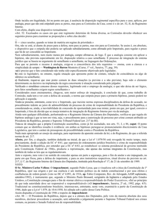Onde incidiu em ilegalidade, foi no ponto em que, à ausência de disposição regimental específica para o caso, aplicou, por
analogia, prazo que não está estipulado para as partes, mas para as Comissões da Casa, como é o do art. 52, II, do Regimento
Interno.
Com efeito, dispõe esse dispositivo textualmente:
«Art. 52. Excetuados os casos em que este regimento determine de forma diversa, as Comissões deverão obedecer aos
seguintes prazos para examinar as proposições e sobre elas decidir:
...
II — cinco sessões, quando se tratar de matéria em regime de prioridade.»
Ora, não se está, aí diante de prazo para a defesa, nem para as partes, mas sim para as Comissões. Se assim é, em absoluto,
o dispositivo que o estipula não poderia ser aplicado subsidiariamente, como afirmado pelo Impetrado, para regular o prazo
que há de ser concedido ao Impetrante.
Nem subsidiariamente, nem muito menos por analogia, cumpre afirmar-se, de logo. É que a analogia consiste em aplicar a
hipótese, não prevista especialmente em lei, disposição relativa a caso semelhante. É processo de integração do sistema
jurídico que se baseia no argumento de semelhante a semelhante, na linguagem das Ordenações.
Para que se permita o recurso à analogia, exige-se a concorrência dos três requisitos — ensina, com a clareza e a
simplicidade de sempre — Washington de Barros Monteiro (Curso, 1º vol., Saraiva, 77, pag. 39):
«a) é preciso que o fato considerado não tenha sido especificamente objetivado pelo legislador;
b) este (o legislador), no entanto, regula situação que apresenta ponto de contato, relação de coincidência ou algo de
idêntico ou semelhante;
c) finalmente, requer-se que esse ponto comum às duas situações (a prevista e a não prevista), haja sido o elemento
determinante ou decisivo na implantação da regra concernente à situação considerada pelo julgador.
Verificado o simultâneo concurso desses requisitos, legitimado está o emprego da analogia, o que não deixa de ser lógico,
pois fatos semelhantes exigem regras semelhantes.»
Considerados esses ensinamentos, chega-se, sem maior esforço de imaginação, à conclusão de que, como trabalho de
Comissão, nada tem a ver com a defesa de acusado, a norma que estipula prazo para a primeira hipótese, jamais poderá ter
aplicação à segunda.
Tendo-se presente, entretanto, como teve o Impetrado, que inexiste norma expressa disciplinadora da defesa do acusado, no
procedimento tedente ao juízo de admissibilidade do processo de crime de responsabilidade do Presidente da República, e
considerando-se, ainda, a inevitabilidade de concessão de oportunidade para esse mister, ponto em que, por igual, conveio o
Impetrado, é fora de dúvida que se enseja tentativa de integração do Regimento Interno por via da analogia.
Ainda sem qualquer dificuldade, perlustrando-se o Regimento Interno da Câmara dos Deputados, verifica-se que regula ele
hipótese análoga à que se tem em vista, seja, o procedimento para a autorização de processo por crime comum atribuído ao
Presidente da República, perante o Supremo Tribunal Federal (art. 217 do RI).
Trata-se de situações que a própria Constituição assemelhou, como já foi assinalado, nos arts. 51, I, e 86, caput. O ponto
comum que as identifica ressalta à evidência: em ambas as hipóteses persegue-se pronunciamento discricionário da Casa
Legislativa, que tem o caráter de pressuposto de procedibilidade contra o Presidente da República.
Nada mais apropriado ao ensejo da analogia, para suprimento da aparente omissão da lei, e do Regimento, do que a referida
norma do art. 217.
Afasto, por fim, a alegação, também deduzida na inicial, de que a Lei nº 1.079/50 está revogada há muito tempo, mais
precisamente, desde a edição da EC nº 4/61, que suprimiu do ordenamento jurídico brasileiro o crime de responsabilidade
do Presidente da República, por entender que a EC nº 6/63, ao restabelecer «o sistema presidencial de governo instituído
pela Constituição Federal de 1946», produziu a repristinação, não apenas das normas integrantes da Constituição, mas
também de todas as leis que as regulamentavam.
Ante o exposto, meu voto é no sentido de conceder apenas em parte a segurança, para o fim de anular o ato impugnado, na
parte em que fixou, para a defesa do impetrante, e para os atos instrutórios respectivos, ritual diverso do previsto no art.
217, § 1º, do Regimento Interno da Câmara dos Deputados, instituído pela Resolução nº 17, de 21 de setembro de 1989.
VOTO
O Sr. Ministro Carlos Velloso: O impeachment, segundo Pedro Lessa, que o visualizou sob a ótica da Constituição da 1ª
República, «por sua origem e por sua essência é um instituto político ou de índole constitucional e por seus efeitos e
confluências de ordem penal» (voto no HC nº 4.091, de 1916, ap. Fabio Comparato, Rev. do Advogado, AASP, suplemento,
setembro/1992), é instrumento que, segundo o Ministro Paulo Brossard, «originário da Inglaterra e adaptado pelo Estados
Unidos», a Constituição consagra para o fim de «tornar efetiva a responsabilidade do Poder Executivo», «fiel ao princípio
de que toda autoridade deve ser responsável e responsabilizável» («O impeachment», Saraiva, 2ª ed., 1992, págs. 4/5).
Tradicional no constitucionalismo brasileiro, interessa-nos, entretanto, neste voto, examiná-lo a partir da Constituição de
1946, dado que a Lei nº 1.079, de 10-4-1950, foi editada sob o pálio dessa Carta Política.
Assim dispunha a Constituição de 1946 a respeito do impeachment:
«Art. 88 — O Presidente da República, depois que a a câmara dos Deputados, pelo voto da maioria absoluta dos seus
membros, declarar procedente a acusação, será submetido a julgamento perante o Supremo Tribunal Federal nos crimes
comuns, ou perante o Senado Federal nos de responsabilidade.
 