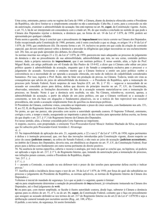 Uma coisa, entretanto, parece certa no regime da Carta de 1988: a Câmara, diante da denúncia oferecida contra o Presidente
da República, não deve limitar-se a simplesmente conceder ou não a autorização. Cabe-lhe, é certo, para a concessão ou não
da autorização, examinar a admissibilidade da acusação. Isto está expresso no art. 86, caput, da Constituição vigente. Assim,
o art. 51, I, há de ser interpretado em consonância com o citado art. 86, do que resulta a conclusão no sentido de que pode a
Câmara dos Deputados rejeitar a denúncia, a denúncia que, na forma do art. 14 da Lei nº 1.079, de 1950, poderá ser
apresentada por qualquer cidadão.
Posta assim a questão, força é concluir que o procedimento do impeachment teve início correto na Câmara dos Deputados.
Estão recepcionado pela Constituição de 1988, portanto, está é outra conclusão a que se chega, os artigos 14 a 18 da Lei nº
1.079, de 1950, que estabelecem (lê). Da mesma forma o art. 19, inclusive no ponto em que cuida da criação de comissão
especial, que deverá emitir parecer sobre a denúncia e proceder às diligências que julgar necessárias ao seu esclarecimento
(art. 20). Isto, ao que pude apreender dos debates, foi observado.
As normas inscritas nos artigos 21 e 22, da Lei nº 1.079, de 1950, parecem-me mais adequadas ao processo de julgamento
da denúncia e não ao procedimento de sua admissibilidade, admissibilidade que tem, no seu cerne, conteúdo político
intenso, dada a própria natureza do impeachment, que é um instituto político. É nesse sentido, aliás, a lição do Prof.
Miguel Reale, em artigo publicado em «O Estado de São Paulo» de 15-9-92, a dizer que à Câmara cabe editar um juízo
político quanto à admissibilidade da acusação, enquanto que é do Senado a competência exclusiva para o processo e o
julgamento do acusado. Acrescenta o eminente mestre que a Câmara limita-se a emitir um juízo político «sobre a
conveniência ou a necessidade de ser apurada a acusação oferecida, em razão de indícios de culpabilidade considerados
bastantes». Por isso, registra o Prof. Reale, não há falar em produção de provas, na Câmara. Todavia, tendo em vista as
consequências que advém do juízo de admissibilidade da denúncia — o Presidente da República, após a instauração do
processo pelo Senado Federal, ficará suspenso de suas funções (CF, art. 86, § 1º II) — segue-se a necessidade de ao
acusado ser concedido prazo para defesa, defesa que decorre do princípio inscrito no art. 5º, LV, da Constituição,
observadas, entretanto, as limitações decorrentes do fato de a acusação somente materializar-se com a instauração do
processo, no Senado. Neste é que a denúncia será recebida, ou não. Na Câmara, relembre-se, ocorrerá, apenas, a
admissibilidade da acusação, a partir da edição de um juízo político, em que a Câmara verificará se a acusação é
consistente, se tem ela base em alegações e fundamentos plausíveis, ou se a notícia do fato reprovável tem razoável
procedência, não sendo a acusação simplesmente fruto de quizílias ou desavenças políticas.
O Presidente da Câmara, conforme vimos, concedeu ao impetrante o prazo de cinco sessões, com fundamento nos arts. 151,
II, a e 52, II, do Regimento Interno da Câmara dos Deputados.
No ponto, ao que me parece, não procedeu com acerto a autoridade apontada coatora. O Supremo Tribunal, entretanto,
corrigiu o erro, a tempo e modo, assegurando ao impetrante o prazo de dez sessões para apresentar defesa escrita, na forma
do que dispõe o art. 217, § 1º, I do Regimento Interno da Câmara dos Deputados.
Foi nesse sentido, aliás, a liminar concedida pela Corte Suprema ao impetrante.
A respeito, escreve, com propriedade, o eminente Vice-Procurador-Geral Moacir Antônio Machado da Silva, no parecer
que foi subscrito pelo Procurador-Geral Aristides J. Alvarenga:
«(...)
55. Na impossibilidade de aplicação dos arts. 21, segunda parte, e 22 e seu § 1º da Lei nº 1.079, de 1950, regras pertinentes
à defesa e à instrução processual, que, em face das inovações introduzidas pela Constituição vigente, dizem respeito ao
juízo da causa (judicium causae), na esfera do Senado Federal, e não mais ao juízo de acusação (judicium accusationis),
no âmbito da Câmara dos Deputados, deveria esta, em obediência ao disposto no art. 5º, LV, da Constituição Federal, fixar
prazo para a defesa com fundamento em outra norma pertinente do direito positivo.
56. Na ausência de norma específica, caberia o recurso à analogia, por meio da qual se conclui que, na hipótese, só poderia
ser aplicada a regra do art. 217, § 1º I, do Regimento Interno, que, tratando da autorização para a instauração do processo,
nas infrações penais comuns, contra o Presidente da República, dispõe:
‘Art. 217. (...)
§ 1º. (...)
I — perante a Comissão, o acusado ou seu defensor terá o prazo de dez sessões para apresentar defesa escrita e indicar
provas.’
57. Justifica ainda a incidência dessa regra o teor do art. 38 da Lei nº 1.079, de 1950, por força do qual são subsidiárias no
processo e julgamento do Presidente da República, as normas aplicáveis, as normas do Regimento Interno da Câmara dos
Deputados.»
Voltemos à inicial do mandado de segurança. Lá o que se pede é o seguinte, quanto à liminar:
«a) ou para simplesmente determinar a sustação do procedimento do impeachment, já virtualmente instaurado na Câmara dos
Deputados, até o final julgamento do writ.
b) ou para que, com menor amplitude, se faculte à ilustre autoridade coatora, desde logo, submeter à Câmara a denúncia
apenas para os efeitos do art. 51, nº I, ou do art. 86, caput, da Constituição Federal, contanto que o faça em procedimento
que assegure ao acusado defender-se nos termos do art. 217 do Regimento Interno ou do art.22 da Lei nº 1.079/50 e seja a
deliberação cameral tomada por escrutínio secreto (Reg., art. 188, nºII).»
O pedido, a seu turno, da segurança, foi assim formulado:
 