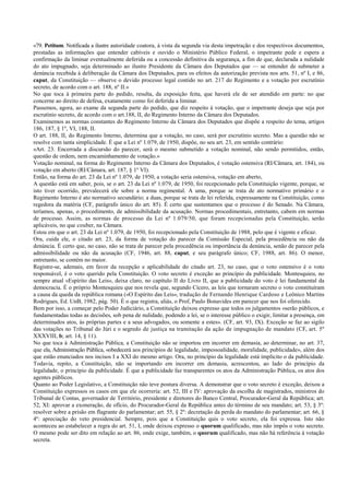 «79. Petitum. Notificada a ilustre autoridade coatora, à vista da segunda via desta impetração e dos respectivos documentos,
prestadas as informações que entender cabíveis e ouvido o Ministério Público Federal, o impetrante pede e espera a
confirmação da liminar eventualmente deferida ou a concessão definitiva da segurança, a fim de que, declarada a nulidade
do ato impugnado, seja determinado ao ilustre Presidente da Câmara dos Deputados que — se entender de submeter a
denúncia recebida à deliberação da Câmara dos Deputados, para os efeitos da autorização prevista nos arts. 51, nº I, e 86,
caput, da Constituição — observe o devido processo legal contido no art. 217 do Regimento e a votação por escrutínio
secreto, de acordo com o art. 188, nº II.»
No que toca à primeira parte do pedido, resulta, da exposição feita, que haverá ele de ser atendido em parte: no que
concerne ao direito de defesa, exatamente como foi deferida a liminar.
Passemos, agora, ao exame da segunda parte do pedido, que diz respeito à votação, que o impetrante deseja que seja por
escrutínio secreto, de acordo com o art.188, II, do Regimento Interno da Câmara dos Deputados.
Examinemos as normas constantes do Regimento Interno da Câmara dos Deputados que dispõe a respeito do tema, artigos
186, 187, § 1º, VI, 188, II.
O art. 188, II, do Regimento Interno, determina que a votação, no caso, será por escrutínio secreto. Mas a questão não se
resolve com tanta simplicidade. É que a Lei nº 1.079, de 1950, dispõe, no seu art. 23, em sentido contrário:
«Art. 23. Encerrada a discursão do parecer, será o mesmo submetido a votação nominal, não sendo permitidos, então,
questão de ordem, nem encaminhamento de votação.»
Votação nominal, na forma do Regimento Interno da Câmara dos Deputados, é votação ostensiva (RI/Câmara, art. 184), ou
votação em aberto (RI/Câmara, art. 187, § 1º VI).
Então, na forma do art. 23 da Lei nº 1.079, de 1950, a votação seria ostensiva, votação em aberto,
A questão está em saber, pois, se o art. 23 da Lei nº 1.079, de 1950, foi recepcionado pela Constituição vigente, porque, se
isto tiver ocorrido, prevalecerá ele sobre a norma regimental. A uma, porque se trata de ato normativo primário e o
Regimento Interno é ato normativo secundário; a duas, porque se trata de lei referida, expressamente na Constituição, como
regedora da matéria (CF, parágrafo único do art. 85). É certo que sustentamos que o processo é do Senado. Na Câmara,
teríamos, apenas, o procedimento, de admissibilidade da acusação. Normas procedimentais, entretanto, cabem em normas
de processo. Assim, as normas de processo da Lei nº 1.079/50, que foram recepcionadas pela Constituição, serão
aplicáveis, no que couber, na Câmara.
Estou em que o art. 23 da Lei nº 1.079, de 1950, foi recepcionado pela Constituição de 1988, pelo que é vigente e eficaz.
Ora, cuida ele, o citado art. 23, da forma de votação do parecer da Comissão Especial, pela procedência ou não da
denúncia. É certo que, no caso, não se trata de parecer pela procedência ou importância da denúncia, senão de parecer pela
admissibilidade ou não da acusação (CF, 1946, art. 88, caput, e seu parágrafo único; CF, 1988, art. 86). O menor,
entretanto, se contém no maior.
Registre-se, ademais, em favor da recepção e aplicabilidade do citado art. 23, no caso, que o voto ostensivo é o voto
responsável, é o voto querido pela Constituição. O voto secreto é exceção ao princípio da publicidade. Montesquieu, no
sempre atual «Espírito das Leis», deixa claro, no capítulo II do Livro II, que a publicidade do voto é lei fundamental da
democracia. É o próprio Montesquieu que nos revela que, segundo Cícero, as leis que tornaram secreto o voto constituíram
a causa da queda da república romana («O Espírito das Leis», tradução de Fernando Henrique Cardoso e Leônico Martins
Rodrigues, Ed. UnB, 1982, pág. 50). É o que registra, aliás, o Prof, Paulo Bonavides em parecer que nos foi oferecido.
Bem por isso, a começar pelo Poder Judiciário, a Constituição deixou expresso que todos os julgamentos «serão públicos, e
fundamentadas todas as decisões, sob pena de nulidade, podendo a lei, se o interesse público o exigir, limitar a presença, em
determinados atos, às próprias partes e a seus advogados, ou somente a estes». (CF, art. 93, IX). Exceção se faz ao sigilo
das votações no Tribunal do Júri e o segredo de justiça na tramitação da ação de impugnação de mandato (CF, art. 5º
XXXVIII, b; art. 14, § 11).
No que toca à Administração Pública, a Constituição não se importou em incorrer em demasia, ao determinar, no art. 37,
que ela, Administração Pública, «obedecerá aos princípios de legalidade, impessoalidade, moralidade, publicidade», além dos
que estão enunciados nos incisos I a XXI do mesmo artigo. Ora, no princípio da legalidade está implícito o da publicidade.
Todavia, repito, a Constituição, não se importando em incorrer em demasia, acrescentou, ao lado do princípio da
legalidade, o princípio da publicidade. É que a publicidade faz transparentes os atos da Administração Pública, os atos dos
agentes públicos.
Quanto ao Poder Legislativo, a Constituição não teve postura diversa. A demonstrar que o voto secreto é exceção, deixou a
Constituição expressos os casos em que ele ocorreria: art. 52, III e IV: aprovação da escolha de magistrados, ministros do
Tribunal de Contas, governador de Território, presidente e diretores do Banco Central, Procurador-Geral da República; art.
52, XI: aprovar a exoneração, de ofício, do Procurador-Geral da República antes do término de seu mandato; art. 53, § 3º:
resolver sobre a prisão em flagrante do parlamentar; art. 55, § 2º: decretação da perda do mandato do parlamentar; art. 66, §
4º: apreciação do veto presidencial. Sempre, pois que a Constituição quis o voto secreto, ela foi expressa. Isto não
aconteceu ao estabelecer a regra do art. 51, I, onde deixou expresso o quorum qualificado, mas não impôs o voto secreto.
O mesmo pode ser dito em relação ao art. 86, onde exige, também, o quorum qualificado, mas não há referência à votação
secreta.
 