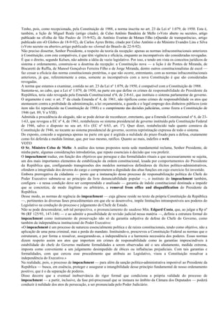 Tenho, pois, como recepcionada, pela Constituição de 1988, a norma inscrita no art. 23 da Lei nº 1.079, de 1950. Esta é,
também, a lição de Miguel Reale (artigo citado), de Celso Antônio Bandeira de Mello («Voto aberto ou secreto», artigo
publicado na «Folha de São Paulo» de 15-9-92), de Antônio Evaristo de Moraes Filho («Questão de transparência», artigo
publicado em «O Globo» de 18-9-92), de Carlos Ayres Britto, citado por Celso Antônio e do Ministro Evandro Lins e Silva
(«Voto secreto ou aberto»,artigo publicado no «Jornal do Brasil» de 22-9-92).
Não preciso dissertar, Senhor Presidente, a respeito da teoria da recepção: apenas as normas infraconstitucionais anteriores
à Constituição, com esta compatíveis, é que têm vigência e eficácia, enquanto as incompatíveis são consideradas revogadas.
É que o direito, segundo Kelsen, não admite a idéia de vazio legislativo. Por isso, e tendo em vista os conceitos jurídicos de
sistema e ordenamento, construiu-se a doutrina da recepção: a Constituição nova — a lição é de Pontes de Miranda, de
Biscaretti de Ruffia, de Manoel Gonçalves Ferreira Filho e de Jorge Miranda, dentre outros constitucionalistas de escol —
faz cessar a eficácia das norma constitucionais pretéritas, o que não ocorre, entrentanto, com as normas infraconstitucionais
anteriores, já que, referentemente a estas, somente as incompatíveis com a nova Constituição é que são consideradas
revogadas.
A norma que estamos a examinar, contida no art. 23 da Lei nº 1.079, de 1950, é compatível com a Constituição de 1988.
Sustenta-se, ao cabo, que a Lei nº 1.079, de 1950, na parte em que define os crimes de responsabilidade do Presidente da
República, teria sido revogada pela Emenda Constitucional nº4, de 2-8-61, que instituiu o sistema parlamentar de governo.
O argumento é este: o art. 5º da citada Emenda nº 4, de 1961, não tipificou como crimes de responsabilidade os atos que
atentassem contra a probidade da administração, a lei orçamentária, a guarda e o legal emprego dos dinheiros públicos (este
item não foi reproduzido na Constituição de 1988) e o cumprimento das decisões judiciárias, como fizera a Constituição de
1946 (art. 89, V a VIII).
Admitida a procedência do alegado, não se pode deixar de reconhecer, entretanto, que a Emenda Constitucional nº 6, de 23-
1-63, que revogou a EC nº 4, de 1961, restabeleceu «o sistema presidencial de governo instituído pela Constituição Federal
de 1946, salvo o disposto no seu art. 61» (EC nº 6/63, art. 1º). Quer dizer, restabelecido tudo quanto constava da
Constituição de 1946, no tocante ao sistema presidencial de governo, ocorreu repristinação expressa de todo o sistema.
Do exposto, concedo a segurança apenas na parte em que é argüida a nulidade do prazo fixado para a defesa, exatamente
como foi deferida a medida liminar, que, por isso mesmo, ratifico. Quanto ao mais, indefiro o writ.
VOTO
O Sr. Ministro Celso de Mello: A análise dos temas propostos nesta sede mandamental reclama, Senhor Presidente, de
minha parte, algumas considerações introdutórias, que reputo essenciais à decisão que vou proferir.
O impeachment traduz, em função dos objetivos que persegue e das formalidades rituais a que necessariamente se sujeita,
um dos mais importantes elementos de estabilização da ordem constitucional, lesada por comportamentos do Presidente
da República que, configurando transgressões dos modelos normativos definidores de ilícitos político-administrativos,
ofendem a integridade dos deveres do cargo e comprometem a dignidade das altas funções em cujo exercício foi investido.
Embora prerrogativa da cidadania — posto que a instauração desse processo de responsabilização política do Chefe do
Poder Executivo submete-se ao princípio da livre denunciabilidade popular —, o instituto do impeachment também,
configura - e nessa condição deve ser compreendido e analisado — garantia de índole constitucional destinada a impedir
que se concretize, de modo ilegítimo ou arbitrário, a removal from office and disqualification do Presidente da
República.
Desse modo, as normas de regência do impeachment — cuja gênese reside no texto da própria Constituição da República
—, pertinentes às diversas fases procedimentais em que ele se desenvolve, impõe limitações intransponíveis aos poderes do
Legislativo na condução do processo e julgamento do Chefe de Estado.
Não se pode desconsiderar, sob tal perspectiva, o pronunciamento do saudoso Min. Edgard Costa, que, ao julgar a Rp nº
96 (RF 125/93, 147-148) — e ao admitir a possibilidade de revisão judicial nessa matéria —, definiu a estrutura formal do
impeachment como instrumento de preservação não só da garantia subjetiva de defesa do Chefe do Governo, como
também da independência institucional do Poder Executivo:
«O impeachment é um processo de natureza essencialmente política e de raízes constitucionais, tendo como objetivo, não a
aplicação de uma pena criminal, mas a perda do mandato. Instituindo-o, prescreveu a Constituição Federal as normas que o
estruturam, e por forma a ressalvar, assegurando-as, a independência e a harmonia necessária dos poderes. Essas normas
dizem respeito assim aos atos que importem em crimes de responsabilidade como às garantias imprescindíveis à
estabilidade do chefe do Governo mediante formalidades a serem observadas até o seu afastamento, medida extrema,
imposta como conveniente a um julgamento desimpedido de óbices ou influências prejudiciais. Com tais garantias e
formalidades, com que cercou esse procedimento que atribuiu ao Legislativo, visou a Constituição ressalvar a
independência do Executivo.»
Na realidade, pois, o processo de impeachment — para além da sanção político-administrativa imponível ao Presidente da
República — busca, em essência, proteger e assegurar a intangibilidade desse princípio fundamental de nosso ordenamento
positivo, que é o da separação de poderes.
Disso decorre que a eventual inobservância do rigor formal que condiciona a própria validade do processo de
impeachment — a partir, inclusive, da fase pré-processual que se instaura no âmbito da Câmara dos Deputados — poderá
conduzir à nulidade dos atos de persecução, a ser pronunciada pelo Poder Judiciário.
 