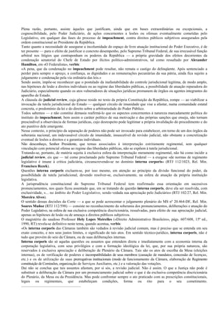 Plena razão, portanto, assiste àqueles que justificam, ainda que em bases extraordinárias ou excepcionais, a
cognoscibilidade, pelo Poder Judiciário, de ações concernentes a lesões ou ofensas eventualmente cometidas pelo
Legislativo, em qualquer das fases do processo de impeachment, contra direitos públicos subjetivos assegurados pela
ordem constitucional ao Presidente da República.
Tanto quanto a necessidade de assegurar a incolumidade do espaço de livre atuação institucional do Poder Executivo, é de
ter presente — para o efeito de justificar o concreto desempenho, pelo Supremo Tribunal Federal, de sua irrecusável função
arbitral nos litígios que contraponham os poderes da República — a própria gravidade dos efeitos decorrentes da
condenação senatorial do Chefe de Estado por ilícitos político-administrativos, tal como ressaltado por Alexander
Hamilton, em «O Federalista», verbis:
«A pena, que da condenação no impeachment pode resultar, não remata o castigo do delinqüente. Após sentenciado a
perder para sempre o apreço, a confiança, as dignidades e as remunerações pecuniárias da sua pátria, ainda fica sujeito a
julgamento e condenação pela via ordinária das leis.»
Sendo assim, impõe-se reconhecer que o postulado da inafastabilidade do controle jurisdicional legitima, de modo amplo,
nas hipóteses de lesão a direitos individuais ou ao regime das liberdades públicas, a possibilidade de atuação reparadora do
Judiciário, especialmente quando os atos vulneradores de situações jurídicas promanem de órgãos ou agentes integrantes do
aparelho de Estado.
A cláusula do judicial review, cuja gênese reside no texto da própria Constituição da República, rompe — ao viabilizar a
invocação da tutela jurisdicional do Estado — qualquer círculo de imunidade que vise a afastar, numa comunidade estatal
concreta, o predomínio da lei e do direito sobre a arbitrariedade do Poder Público.
Todos sabemos — e não constitui demasia reafirmá-lo que os aspectos concernentes à natureza marcadamente política do
instituto do impeachment, bem assim o caráter político de sua motivação e das próprias sanções que enseja, não tornam
prescindível a observância de formas jurídicas, cujo desrespeito pode legitimar a própria invalidação do procedimento e do
ato punitivo dele emergente.
Nesse contexto, o princípio da separação de poderes não pode ser invocado para estabelecer, em torno de um dos órgãos da
soberania nacional, um indevassável círculo de imunidade, insuscetível de revisão judicial, não obstante a concretização
eventual de lesões a direitos e a garantias individuais.
Não desconheço, Senhor Presidente, que temas associados à interpretação estritamente regimental, sem qualquer
vinculação com potencial ofensa ao regime das liberdades públicas, não se expõem à tutela jurisdicional.
Tratando-se, portanto, de matéria sujeita à exclusiva esfera da interpretação meramente regimental, não há como incidir a
judicial review, eis que — tal como proclamado pelo Supremo Tribunal Federal — a exegese «de normas de regimento
legislativo é imune à crítica judiciária, circunscrevendo-se no domínio interna corporis» (RTJ 112/1023, Rel. Min.
Francisco Rezek).
Questões interna corporis excluem-se, por isso mesmo, em atenção ao princípio da divisão funcional do poder, da
possibilidade de tutela jurisdicional, devendo resolver-se, exclusivamente, na esfera de atuação da própria instituição
legislativa.
A jurisprudência constitucional do Supremo Tribunal Federal tem reafirmado essa orientação em sucessivos
pronunciamentos, nos quais ficou assentado que, em se tratando de questão interna corporis, deve ela ser resolvida, com
exclusividade, «... no âmbito do Poder Legislativo, sendo vedada sua apreciação pelo Judiciário» (RTJ 102/27, Rel. Min.
Moreira Alves).
O sentido dessas decisões da Corte — a que se pode acrescentar o julgamento plenário do MS nº 20.464-DF, Rel. Min.
Soares Muñoz (RTJ 112/598) — consiste no reconhecimento da soberania dos pronunciamentos, deliberações e atuação do
Poder Legislativo, na esfera de sua exclusiva competência discricionária, ressalvadas, para efeito de sua apreciação judicial,
apenas as hipóteses de lesão ou de ameaça a direitos públicos subjetivos.
O magistério do saudoso Professor Hely Lopes Meirelles («Direito Administrativo Brasileiro», págs. 607/608, 15ª ed.,
1990, RT) revela-se definitivo neste tema, quando acentua, verbis:
«Os interna corporis das Câmaras também são vedados à revisão judicial comum, mas é preciso que se entenda em seu
exato conceito, e nos seus justos limites, o significado de tais atos. Em sentido técnico-jurídico, interna corporis, não é
tudo que provém do seio da Câmara, ou de suas deliberações internas.
Interna corporis são só aquelas questões ou assuntos que entendem direta e imediatamente com a economia interna da
corporação legislativa, com seus privilégios e com a formação ideológica da lei, que, por sua própria natureza, são
reservados à exclusiva apreciação e deliberação de Plenário da Câmara. Tais são os atos de escolha da Mesa (eleições
internas), os de verificação de poderes e incompatibilidades de seus membros (cassação de mandatos, concessão de licenças,
etc.) e os de utilização de suas prerrogativas institucionais (modo de funcionamento da Câmara, elaboração de Regimento
constituição de Comissões, organização de Serviços Auxiliares, etc.) e a valoração das votações.
Daí não se conclua que tais assuntos afastam, por si sós, a revisão judicial. Não é assim. O que a Justiça não pode é
substituir a deliberação da Câmara por um pronunciamento judicial sobre o que é da exclusiva competência discricionária
do Plenário, da Mesa ou da Presidência. Mas pode confrontar sempre o ato praticado com as prescrições constitucionais,
legais ou regimentais, que estabeleçam condições, forma ou rito para o seu cometimento.
...............................................................
 