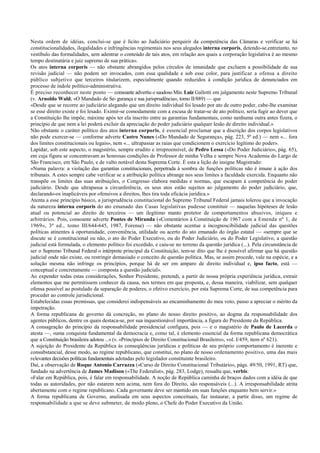 Nesta ordem de idéias, conclui-se que é lícito ao Judiciário perquirir da competência das Câmaras e verificar se há
constitucionalidades, ilegalidades e infringências regimentais nos seus alegados interna corporis, detendo-se,entretanto, no
vestíbulo das formalidades, sem adentrar o conteúdo de tais atos, em relação aos quais a corporação legislativa é ao mesmo
tempo destinatária e juiz supremo de sua prática».
Os atos interna corporis — não obstante abrangidos pelos círculos de imunidade que excluem a possibilidade de sua
revisão judicial — não podem ser invocados, com essa qualidade e sob esse color, para justificar a ofensa a direito
público subjetivo que terceiros titularizem, especialmente quando reduzidos à condição jurídica de denunciados em
processo de índole político-administrativa.
É preciso reconhecer neste ponto — consoante advertiu o saudoso Min. Luiz Gallotti em julgamento neste Supremo Tribunal
(v. Arnoldo Wald, «O Mandado de Se- gurança e sua jurisprudência», tomo II/889) — que
«Desde que se recorre ao judiciário alegando que um direito individual foi lesado por ato de outro poder, cabe-lhe examinar
se esse direito existe e foi lesado. Eximir-se comodamente com a escusa de tratar-se de ato político, seria fugir ao dever que
a Constituição lhe impõe, máxime após ter ela inscrito entre as garantias fundamentais, como nenhuma outra antes fizera, o
princípio de que nem a lei poderá excluir da apreciação do poder judiciário qualquer lesão de direito individual.»
Não obstante o caráter político dos atos interna corporis, é essencial proclamar que a discrição dos corpos legislativos
não pode exercer-se — conforme adverte Castro Nunes («Do Mandado de Segurança», pág. 223, 5ª ed.) — nem «... fora
dos limites constitucionais ou legais», nem «... ultrapassar as raias que condicionem o exercício legítimo do poder».
Lapidar, sob este aspecto, o magistério, sempre erudito e irrepreensível, de Pedro Lessa («Do Poder Judiciário», pág. 65),
em cuja figura se concentravam as honrosas condições de Professor de minha Velha e sempre Nova Academia do Largo de
São Francisco, em São Paulo, e de vulto notável desta Suprema Corte. É esta a lição do insigne Magistrado:
«Numa palavra: a violação das garantias constitucionais, perpetrada à sombra de funções políticas não é imune à ação dos
tribunais. A estes sempre cabe verificar se a atribuição política abrange nos seus limites a faculdade exercida. Enquanto não
transpõe os limites das suas atribuições, o Congresso elabora medidas e normas, que escapam à competência do poder
judiciário. Desde que ultrapassa a circunferência, os seus atos estão sujeitos ao julgamento do poder judiciário, que,
declarando-os inaplicáveis por ofensivos a direitos, lhes tira toda eficácia jurídica.»
Atenta a esse princípio básico, a jurisprudência constitucional do Supremo Tribunal Federal jamais tolerou que a invocação
da natureza interna corporis do ato emanado das Casas legislativas pudesse constituir — naquelas hipóteses de lesão
atual ou potencial ao direito de terceiros — um ilegítimo manto protetor de comportamentos abusivos, iníquos e
arbitrários. Pois, consoante adverte Pontes de Miranda («Comentários à Constituição de 1967 com a Emenda nº 1, de
1969», 3ª ed., tomo III/644-645, 1987, Forense) — não obstante acentue a incognoscibilidade judicial das questões
políticas atinentes à oportunidade, conveniência, utilidade ou acerto do ato emanado do órgão estatal — «sempre que se
discute se é constitucional ou não, o ato do Poder Executivo, ou do Poder Judiciário, ou do Poder Legislativo, a questão
judicial está formulada, o elemento político foi excedido, e caiu-se no terreno da questão jurídica (...). Pela circunstância de
ser o Supremo Tribunal Federal o intérprete principal da Constituição, tem-se dito que lhe é possível afirmar que há questão
judicial onde não existe, ou restringir demasiado o conceito de questão política. Mas, se assim procede, vale na espécie, e a
solução mesma não infringe os princípios, porque há de ser em amparo de direito individual e, ipso facto, está —
conceptual e concretamente — composta a questão judicial».
Ao expender todas estas considerações, Senhor Presidente, pretendi, a partir de nossa própria experiência jurídica, extrair
elementos que me permitissem conhecer da causa, nos termos em que proposta, e, dessa maneira, viabilizar, sem qualquer
ofensa possível ao postulado da separação de poderes, o efetivo exercício, por esta Suprema Corte, de sua competência para
proceder ao controle jurisdicional.
Estabelecidas essas premissas, que considerei indispensáveis ao encaminhamento do meu voto, passo a apreciar o mérito da
impetração.
A forma republicana de governo dá concreção, no plano do nosso direito positivo, ao dogma da responsabilidade dos
agentes públicos, dentre os quais destaca-se, por sua inquestionável importância, a figura do Presidente da República.
A consagração do princípio da responsabilidade presidencial configura, pois — e o magistério de Paulo de Lacerda o
atesta —, «uma conquista fundamental da democracia e, como tal, é elemento essencial da forma republicana democrática
que a Constituição brasileira adotou ...» (v. «Princípios de Direito Constitucional Brasileiro», vol. I/459, item nº 621).
A sujeição do Presidente da República às conseqüências jurídicas e políticas de seu próprio comportamento é inerente e
consubstancial, desse modo, ao regime republicano, que constitui, no plano de nosso ordenamento positivo, uma das mais
relevantes decisões políticas fundamentais adotadas pelo legislador constituinte brasileiro.
Daí, a observação de Roque Antonio Carrazza («Curso de Direito Constitucional Tributário», págs. 49/50, 1991, RT) que,
fundado na advertência de James Madison («The Federalist», pág. 283, Lodge), ressalta que, verbis:
«Falar em República, pois, é falar em responsabilidade. A noção de República caminha de braços dados com a idéia de que
todas as autoridades, por não estarem nem acima, nem fora do Direito, são responsáveis (...). A irresponsabilidade atrita
abertamente com o regime republicano. Cada governante deve ser mantido em suas funções enquanto bem servir.»
A forma republicana de Governo, analisada em seus aspectos conceituais, faz instaurar, a partir disso, um regime de
responsabilidade a que se deve submeter, de modo pleno, o Chefe do Poder Executivo da União.
 
