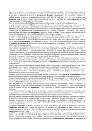 O princípio republicano — que outrora constituiu um dos núcleos imutáveis das Cartas Políticas promulgadas a partir de
1891 — não obstante sua plurissignificação conceitual, consagra, a partir da idéia central que lhe é subjacente, o postulado
de que todos os detentores do poder — o Presidente da República especialmente —são responsáveis perante a lei
(Wilson Accioli, «instituições de Direito Constitucional», págs. 408/428, itens 166/170, 2ª ed., 1981, Forense; José
Afonso da Silva, «Curso de Direito Constitucional Positivo», pág. 472, 5ª ed., 1989, RT; Marcelo Caetano, «Direito
Constitucional», vol. II/239, item nº 9, 1978, Forense).
Daí, a advertência de Geraldo Ataliba («República e Constituição», pág. 38, item nº 9, 1985, RT), para quem
«A simples menção ao termo república já evoca um universo de conceitos, intimamente relacionados entre si, sugerindo a
noção do princípio jurídico que a expressão quer designar. Dentre tais conceitos, o de responsabilidade é essencial.»
A Constituição Federal, dando conseqüência a esse consectário do postulado republicano, definiu os parâmetros essenciais
à configuração da responsabilidade político-administrativa do Presidente da República, sujeitando-o, nos crimes de
responsabilidade, ao processo de impeachment, instaurável perante o Senado Federal, mediante prévia deliberação da
Câmara dos Deputados, pela maioria qualificada de 2/3 dos membros que a integram.
Com a promulgação do texto da vigente Carta Política, operou-se radical transformação na ordem ritual que condiciona o
processo e o julgamento do Presidente da República, em sede de impeachment, por ilícitos político-administrativos.
A Câmara dos Deputados, na tradição de nosso constitucionalismo, sempre atuou como tribunal de pronúncia, cabendo-
lhe, no processo de impeachment, desde a vigência da própria Carta Política do Império do Brasil de 1824, a formulação
do judicium accusationis, do qual decorria, dentre outras conseqüências, a suspensão, prévia e provisória, do agente
público objeto de acusação popular.
A nova ordem constitucional introduziu, nesse procedimento, modificações expressivas, que se traduziram, em essência, na
perda substancial, pela Câmara dos Deputados, dos poderes e das competências que até então lhe haviam sido atribuídos.
Com efeito, não mais compete à Câmara Federal decretar a procedência da acusação popular deduzida contra o Chefe de
Estado por suposta prática de infrações político-administrativas. Mais do que isso, falecem-lhe poderes, sob a vigente Lei
Fundamental, para, por deliberação própria, suspender o Presidente da República do exercício de suas funções, quer nas
hipóteses de ilícitos penais comuns, quer nos casos de crimes de responsabilidade.
A análise dos preceitos inscritos nos arts. 51, I, 52, I, e 86, caput, todos da Carta Política, permite concluir que à Câmara
dos Deputados apenas foi deferido o poder de, mediante formulação de um juízo eminentemente discricionário, autorizar,
ou não, a instauração, perante o Senado Federal, do processo de impeachment do Presidente da República, nos crimes de
responsabilidade.
Do juízo positivo de admissibilidade da acusação popular resultará, tão-somente, a autorização parlamentar, pela Câmara
dos Deputados, para o processo e julgamento do Chefe de Estado nas infrações de caráter político-administrativo.
A Constituição defere à Câmara dos Deputados, assim, com exclusão de qualquer outro órgão do Estado, não importando a
natureza do ilícito imputado ao Presidente da República, apenas a competência para proferir um julgamento sobre a
processabilidade da acusação que lhe foi dirigida.
Permite-se, desse modo, que a instituição parlamentar, por uma de suas Casas, efetue controle de admissibilidade sobre as
acusações oferecidas contra o Presidente da República, especialmente nos ilícitos de caráter político-administrativo.
Essa autorização, fundada no voto da maioria qualificada de 2/3 de todos os membros da Câmara Federal, configura
típico requisito de procedibilidade, sem cuja ocorrência não se viabiliza a instauração, perante o Senado da República, do
processo de impeachment contra o Chefe de Governo.
Esse ato autorizativo da Câmara Federal constitui juízo congressual eminentemente político e configura, na
indispensabilidade de sua manifestação, pressuposto processual necessário à válida formação e ulterior desenvolvimento
regular do próprio processo de impeachment, a ser promovido na instância jurídico-constitucional do Senado da
República.
Não obstante a significativa redução da esfera de atribuições constitucionais da Câmara dos Deputados, compete-lhe, ainda,
no que concerne ao tema da responsabilidade político-administrativa do Presidente da República, a formulação de juízo a
que se revela subjacente uma forte carga de discricionariedade, motivada por razões de índole diversa.
Ao Senado Federal, constitucionalmente designado como instância concentradora do processo e julgamento do Presidente
da República, nos crimes de responsabilidade, impõe-se, ante a autorização derivada da Câmara dos Deputados, a
necessária instauração do processo de impeachment, com todas as conseqüências jurídico-constitucionais daí
emergentes, notadamente a suspensão cautelar e provisória do Chefe de Estado, quanto ao exercício de suas funções, pelo
prazo máximo de 180 dias.
Esse caráter vinculado da atuação processual do Senado da República, que deriva da manifestação autorizativa
validamente enunciada pela Câmara dos Deputados, foi ressaltado por José Afonso da Silva («Curso de Direito
Constitucional Positivo, pág. 473, 5ª ed., 1989, RT) que, ao analisar o novo contexto normativo pertinente ao processo de
impeachment, observou, verbis:
«Recebida a autorização da Câmara para instaurar o processo, o Senado Federal se transformará em tribunal de juízo
político, sob a Presidência do Presidente do Supremo Tribunal Federal. Não cabe ao Senado decidir se instaura ou não o
processo. Quando o texto do art. 86 diz que, admitida a acusação por dois terços da Câmara, será o Presidente submetido a
julgamento perante o Senado Federal nos crimes de responsabilidade, não deixa a este possibilidade de emitir juízo de
 