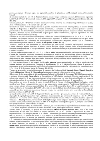 processo, a regência é de ordem legal e não regimental, por efeito da aplicação do art. 85, parágrafo único, da Constituição
Federal;
d) considera inaplicável o art. 188 do Regimento Interno, inclusive porque conflitante com o art. 218 do mesmo regimento;
Lei 1.079, de 1950; art. 23 combinado com o art. 184, caput e 187, parágrafo 1º, inciso VI do Regimento Interno» (doc. 5).
(Fls. 8/9).
Em conseqüência, foi o Impetrante instado a manifestar-se sobre a denúncia, «no período correspondente a cinco sessões,
até às 19:00 horas do dia 15 do corrente mês». (Fl. 10).
No intuito de afastar eventual objeção de que as questões suscitadas envolvessem matéria política, ou assunto interna
corporis do Legislativo, o Impetrante sustenta inicialmente, o cabimento do writ. Esclarece postular o controle
jurisdicional de atos de outro Poder, somente para verificar se «determinado processo, instaurado contra o Presidente da
República, observou, ou não, as formalidades exigidas pelas normas constitucionais, legais ou regimentais, nos seus
respectivos âmbitos de validade». (Fl. 6)
Em abono da tese, são citadas decisões do Supremo Tribunal nos Mandados de Segurança nº 20.257, nº 20.452 e nº 20.941.
No mérito, o Requerente considera «de todo inadmissíveis e ilegítimas» as normas «adredemente baixadas pelo ilustre
Presidente da Câmara dos Deputados», por «não respeitarem a Constituição, o Regimento Interno, a Lei nº 1.079/50 e as
mais comezinhas garantias contidas na cláusula do due process of law». (Fl. 10)
Aludindo à opinião de certo parlamentar, diz o Requerente que «nem deveria a denúncia ser dirigida ao Presidente da
Câmara, como aqui ocorreu, pois cabe, ao Senado Federal, processar e julgar eventuais crimes de responsabilidade do
Presidente da República (art. 52, I), após satisfeita a prévia e indispensável condição de procedibilidade da autorização da
Câmara».(Fls.10/11).
Citando e comentando os artigos 102, I, b; 52, I; 51, I e 86, caput, todos da Constituição, conclui que a autorização, pela
Câmara dos Deputados configura «inafastável pressuposto ou condição de procedibilidade contra o Presidente da
República, quer nos crimes comuns, quer nos de responsabilidade» (expressões grifadas na petição inicial, à fl. 15).
Alega impor-se, para a tomada dessa autorização, o escrutínio secreto, conforme precisa estipulação do art. 188, II, do
Regimento da Câmara, a cujo respeito observa:
«33. Essa norma regimental é, sem a menor dúvida, sedes materiae, porque a Constituição, ao cuidar da autorização para
instaurar qualquer processo contra o Presidente da República (art. 51, n. I), não dispôs sobre a forma de votação, se
ostensiva ou secreta, razão por que tal matéria ficou relegada ao direito regimental e, efetivamente, foi regulada nos arts.
217 e 188, n. II, do Regimento Interno da Câmara». (Fls. 15/16).
Transcreve, a propósito, o magistério constante de pareceres dos Professores Raul Machado Horta, Manoel Gonçalves
Ferreira Filho e José Alfredo de Oliveira Baracho, todos no sentido da exigência do escrutínio secreto.
O Impetrante detém-se na análise de dois acórdãos deste Tribunal, no Mandado de Segurança nº 20.941 (Relator originário
o eminente Ministro Aldir Passarinho) e na Queixa-Crime nº 427 (Relator o eminente Ministro Moreira Alves). De
ambos extrai a assertiva de que o processo, tanto por crime comum, como por crime de responsabilidade, está sempre a
depender da condição de procedibilidade de prévia autorização da Câmara, por dois terços de seus membros.
Reportando-se aos termos de questão de ordem formulada à Mesa da Câmara, pelo Deputado Humberto Souto, a inicial
considera haver ficado bem demonstrado que: «... que a autorização para processar o Presidente da República, seja por
crime comum, seja por crime de responsabilidade, deve ser resolvida apenas à luz do art. 51, n. I, da Constituição, e do
Regimento Interno da Câmara (arts. 217 e 188, n. II), razão por que não há fugir à conclusão de que tal autorização deve ser
concedida por dois terços dos membros da Casa, em votação por escrutínio secreto, após observadas as formalidades
previstas no citado art. 217.» (Fl. 32)
A inicial reputa ocioso o art. 218 do Regimento Interno que remete o processo, nos crimes de responsabilidade, às
disposições da legislação especial em vigor e, admitindo, para argumentar, que houvesse ele revigorado a Lei nº 1.079/50,
entende que, não poderia, em tal hipótese, o Presidente da Câmara ter deixado, então, de assegurar, à defesa, o prazo de
vinte dias e a dilação probatória previstos no art. 22 do diploma legal citado, tampouco abandonado a forma de votação por
escrutínio secreto, expressamente prevista no art. 188, II, do Regimento (se este pudesse, por si só, revigorar a lei, também
teria podido livremente estatuir a forma da votação).
Preconiza, por analogia ou força de compreensão, a aplicação, aos casos de crime de responsabilidade das normas que o art.
217 do mesmo Regimento «estabeleceu em termos meramente literais, apenas para as infrações comuns».
Remete, ainda, o Impetrante, ao parecer do ilustre Professor Manoel Gonçalves Ferreira Filho, onde se faz «cabal
demonstração de que parte das normas de direito substantivo da Lei nº 1.079/50 — tipificadoras de crime de
responsabilidade — foi revogada pelo art. 5º da Emenda Constitucional que instituiu o regime parlamentarista de governo
(EC n. 4, de 2-9-61) — refere-se aos incisos V, VI, VII e VIII do art. 89 da Constituição de 1946». (Fl. 34).
Seguem-se a conclusão e os pedidos, que, para maior fidelidade exponho mediante transcrição da inicial:
«75. Depreende-se das longas considerações acima expendidas que o ato impugnado não pode subsistir por estar eivado de
evidente inconstitucionalidade, já que não respeitou sequer o devido processo legal e o sagrado direito de defesa com todos
os meios e recursos a ela inerentes (CF, art. 5º, nº LV), quando instaurou contra o impetrante virtual processo de
impeachment, sem satisfazer previamente a indispensável condição de procedibilidade da autorização da Câmara, que só
pode ser concedida por dois terços de seus membros (CF, art. 51, nº I) em votação por escrutínio de baixadas pela ilustre
 