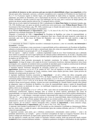 conveniência de instaurar ou não o processo, pois que esse juízo de admissibilidade refoge à sua competência e já fora
feito por quem cabia. Instaurado o processo, a primeira conseqüência será a suspensão do Presidente de suas funções (art.
86, § 1º, I). O processo seguirá os trâmites legais, com oportunidade de ampla defesa ao imputado, concluindo pelo
julgamento, que poderá ser absolutório, com o arquivamento do processo, ou condenatório por dois terços dos votos do
Senado, limitando-se a decisão à perda do cargo com inabilitação, por oito anos, para o exercício de função pública, sem
prejuízo das demais sanções judiciais cabíveis (art. 52, parágrafo único).» (Grifei)
Outro não era, já sob a égide da Constituição de 1946, o entendimento de Alcino Pinto Falcão («Constituição Anotada», pág.
156, 1956, Konfino) que, com apoio na opinião de publicistas norte-americanos, como William Bennett Munro («The
Government of the United States», pág. 299, 1949), sustentava que «o Senado não pode recusar ou voltar atrás, depois da
deliberação da Câmara; cabe-lhe prosseguir em julgamento».
O em. Ministro Paulo Brossard («O impeachment», págs. 7 e 10, itens nºs 8a e 8f, 2ª ed., 1992, Saraiva), prestigiando
igualmente essa orientação doutrinária, fez consignar que:
«Segundo a Constituição de 1988, o impeachment do Presidente da República, por crimes de responsabilidade, se
desenrola no Senado, desde sua instauração até o julgamento final; mas o Senado não pode instaurá-lo, senão depois de
autorizado, pelo voto de dois terços da Câmara dos Deputados; sem a autorização não pode encetá-lo, e uma vez
autorizado não pode deixar de instaurá-lo (...)
..............................................................
(...) a autorização da Câmara é requisito necessário à instauração do processo e, uma vez concedida, sua instauração é
irrecusável ...» (Grifei)
A Constituição, ao disciplinar o tema concernente à responsabilidade político-administrativa do Presidente da República,
submeteu ao princípio da reserva de lei tanto a caracterização típica dos crimes de responsabilidade como a definição do
procedimento destinado à sua persecução (CF, art. 85, parágrafo único).
Sob esse aspecto — impõe-se ressaltar —, nenhuma originalidade resulta do novo Texto Constitucional, pois a submissão
dessa matéria ao princípio da reserva legal (tipificação das infrações político-administrativas, de um lado, e disciplina ritual
de seu processo e julgamento, de outro), sempre constituiu objeto de explícita previsão constitucional, desde a Carta Política
do Império, de 1824 (art. 134).
Em conseqüência dessa particular preocupação do legislador constituinte, foi editada a legislação pertinente ao
impeachment. Ao longo do tempo e sob a égide de diversas Constituições brasileiras, diplomas legislativos vários foram
promulgados com o propósito de atenderem tanto ao postulado da tipicidade quanto à exigência constitucional de definição
das normas inerentes ao procedimento de responsabilização político-administrativa.
A legislação imperial, fortemente impregnada da concepção criminal que o direito britânico atribuía ao instituto do
impeachment, positivou-se na Lei de 15 de outubro de 1827. Este ato legislativo, ao definir a responsabilidade dos
Ministros, Secretários e Conselheiros de Estado, cominava, dentre outras sanções previstas, desde a pena privativa de
liberdade até a própria pena de morte (art. 1º, § 3º).
A legislação republicana brasileira concernente ao impeachment — já sob o influxo das idéias consagradas pelas
Constituições dos Estados Unidos da América (1787) e da Nação Argentina (1853) — proclamou, no entanto, a natureza
estritamente político-administrativa desse instituto. Por isso mesmo, a Lei nº 27, de 7 de janeiro de 1892, a Lei nº 30, de 8
de janeiro de 1892 e a Lei nº 1.079, de 10 de abril de 1950, refletindo os ordenamentos constitucionais sob cujo domínio
normativo foram sucessivamente editadas, somente previram a possibilidade de o Senado Federal, atuando como tribunal
de julgamento, impor ao Presidente da República, nos crimes de responsabilidade, apenas a sanção de desqualificação
funcional, consistente na destituição do cargo e na inabilitação temporária para o exercício de qualquer outra função
pública, eletiva ou de nomeação.
No que concerne especificamente à Lei nº 1.079, de 1950, e para efeito de reconhecimento de sua recepção pelo novo
ordenamento constitucional, impõe-se distinguir entre as normas de direito material, tipificadoras dos crimes de
responsabilidade, e as regras de direito formal, definidoras do processo e julgamento desses ilícitos político-administrativos.
Tenho para mim — e não obstante o interregno normativo representado pela vigência da Emenda Constitucional nº 4, de
1961 (art. 5º) — que as figuras típicas caracterizadoras dos crimes de responsabilidade, objeto de definição pela Lei nº
1.079/50 (arts. 5º a 12), não sofreram qualquer derrogação em sua estrutura jurídica, posto que o rol de ilícitos político-
administrativos inscrito em nossas Constituições sempre ostentou caráter meramente exemplificativo, como acentua, de
modo expresso, em sua notável e clássica monografia sobre o instituto do impeachment, o nosso eminente colega,
Ministro Paulo Brossard («O impeachment», pág. 55, item nº 39a, 2ª ed., 1992, Saraiva).
A supressão, pela Emenda Constitucional nº 4/61, da menção aos atos atentatórios à probidade na Administração Pública
não teve, desse modo, o condão de operar a descaracterização típica das condutas definidas, pela Lei nº 1.079/50, como
crimes de responsabilidade.
É importante assinalar, neste ponto, que a referência constitucional a determinados valores jurídicos — como o da
probidade administrativa, por exemplo — gerava a inevitável conseqüência de impor ao Congresso Nacional o dever de
tipificar condutas que afrontassem, de algum modo, aqueles bens postos sob a tutela imediata da Constituição.
Isso não significava, contudo, que fosse vedado ao legislador ordinário ampliar, desde que preservado aquele conjunto
irredutível de bens constitucionalmente tutelados — verdadeiros parâmetros axiológicos conformadores da ação legislativa
 