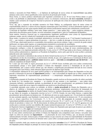 mínima e necessária do Poder Público —, as hipóteses de tipificação de novos crimes de responsabilidade cuja prática
atentasse contra outros valores qualificados como suscetíveis de proteção pelo Estado.
Dessa forma, os valores jurídicos identificados pelo legislador constituinte no art. 85 da Carta Política dentre os quais
avulta o da probidade na administração, traduzem vetores ou elementos referenciais, de tutela necessária, destinados a
orientar a ação normativa do Congresso Nacional no processo de tipificação dos crimes de responsabilidade do Presidente
da República.
Vê-se, daí, que a expansão da atividade normativa do Poder Público, na configuração típica de outros crimes de
responsabilidade ofensivos a valores diversos daqueles enumerados pela Carta Política, revela-se plenamente legítima, sem
quaisquer restrições que não sejam aquelas ditadas pelo mínimo juridicamente imposto pelo ordenamento constitucional.
A discrição do legislador ordinário, neste tema, sempre pautou-se — tanto quanto hoje — pelas exigências mínimas de
observância dos princípios gerais fixados, em texto meramente exemplificativo, pela Lei Fundamental da República.
Nesta matéria, mostra-se essencial que os comportamentos legalmente qualificados como crimes de responsabilidade
traduzam, sempre, atos de violação da Constituição ou dos princípios que ela adota.
Desse modo, a ausência de menção à probidade administrativa, na norma inscrita no art. 5º da Emenda Constitucional nº
4/61 — que instituiu o regime parlamentar de governo — não teve o condão de derrogar os diversos preceitos da Lei nº
1.079/50 que, objetivando preservar os postulados ético-jurídicos que devem ordenar e reger o exercício do poder estatal,
tipificaram, em regras ainda vigentes, os comportamentos atentatórios ao princípio da moralidades.
Em suma: a norma constitucional que definiu, em bases mínimas, o complexo de valores suscetíveis de tutela jurídica — cuja
transgressão configura o crime de responsabilidade — jamais se revestiu, ao longo de nosso constitucionalismo, da
taxatividade que o ora impetrante pretende atribuir-lhe. É, pois, na Lei nº 1.079/50 que ainda se deve buscar a definição dos
ilícitos político-administrativos imputáveis ao Presidente da República, motivo pelo qual não há como acolher a pretensão
deduzida nesta sede mandamental.
A questão concernente à subsistência das normas de direito formal inscritas na Lei nº 1.079/50 impõe algumas observações,
especialmente em face da circunstância, já anteriormente referida, de que, sob a égide da nova Constituição do Brasil, tanto
o judicium accusationis quanto o judicium causae inserem-se, agora — com todas as conseqüências que daí derivam —, na
esfera de competência do Senado Federal.
Se é exato que nem todas as regras processuais da Lei nº 1.079/50 foram recebidas pela nova ordem constitucional,
essencialmente porque o novo papel atribuído à Câmara dos Deputados resume-se à formulação de um juízo de
admissibilidade, não é menos correto afirmar que, não obstante a simplificação procedimental derivada do novo sistema
consagrado pela Carta Política, ainda subsistem alguns preceitos do diploma legal referido.
A reformulação substancial do novo papel político-jurídico a ser desempenhado pela Câmara dos Deputados na fase que
precede a instauração do processo de impeachment justifica — ante a necessidade de impedir que se iniba a atuação desse
importante mecanismo de responsabilização presidencial — a interpretação adequadora consubstanciada no ato ora
impugnado.
A deliberação emanada do Presidente da Câmara dos Deputados, quando resolveu as diversas questões de ordem suscitadas
na Sessão de 2 de setembro p.p., assegurou — ao contrário do que sustenta o ora impetrante — uma ordem ritual
claramente definida e perfeitamente ajustada, na pluralidade de suas fases procedimentais, aos parâmetros fixados pela
Constituição, a partir das novas regras de competência que positivou na disciplinação do tema.
A autoridade apontada como coatora, na realidade, ao definir o modus procedendi da Câmara dos Deputados com o
objetivo de viabilizar a formulação de um juízo meramente preliminar, simplesmente autorizativo da instauração do
processo de impeachment no âmbito do Senado Federal, limitou-se, mediante interpretação compatibilizadora, a preservar,
no que objeto de recepção, as disposições inscritas na Lei nº 1.079/50, fixando, em suas linhas básicas, o seguinte iter
procedimental: a) recebimento da denúncia (art. 19); b) leitura do texto na sessão seguinte (art. 19); c) eleição dos membros
de uma «comissão especial», cuja finalidade é exarar parecer sobre a admissibilidade da denúncia (art. 19, em consonância
com os artigos específicos da Constituição: 51, I; 52, I; 85 e 86); d) composição da «comissão especial» com
representação partidária proporcional às bancadas com assento na Casa (art. 58, § 1º, da CF, e art. 19, da Lei nº 1.079/50); e)
eleição de presidente e relator (art. 20); f) oferecimento de defesa pelo denunciado (art. 5º, LV, da CF); g) prazo de sete
sessões para a comissão concluir seus trabalhos; h) votação nominal do parecer (art. 23, da Lei nº 1.079/50, c/c o art. 186, I,
do Regimento Interno); i) quorum de 2/3 dos membros da Câmara dos Deputados para aprovação de parecer que admita a
acusação (art. 51, I, e 86, caput, da Constituição Federal).
A simplificação da ordem procedimental derivou da necessidade de ajustar o rito definido pela Lei nº 1.079/50 — editada à
luz de uma ordem constitucional que atribuía à Câmara dos Deputados uma competência mais extensa e um poder mais
amplo na esfera do processo de impeachment — às prescrições da nova Carta Política, que, em discurso normativo
substancialmente inovador, deslocou para o Senado Federal, no que concerne aos crimes de responsabilidade do Presidente
da República, a prerrogativa exclusiva de formular tanto o juízo sobre a acusação popular quanto o de efetuar o julgamento
da causa.
Impõe-se assinalar, ainda, que, mesmo no que concerne às disposições estranhas à Lei nº 1.079/50, o Presidente da Câmara
dos Deputados prestou obséquio ao princípio da reserva legal, eis que a disciplina ritual ora questionada foi fixada também
 