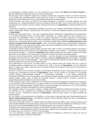 com fundamento na cláusula inscrita no art. 38 da própria Lei, que autoriza, nas hipóteses de lacuna normativa, a
aplicação subsidiária do Regimento Interno da Câmara dos Deputados.
De outro lado, torna-se importante registrar que o princípio constitucional consagrador do direito de defesa não deixou
de ser atendido pela autoridade apontada como coatora que ensejou ao ora impetrante, num prazo que até mesmo foi
dilatado por decisão liminar desta Corte, a possibilidade de questionar a acusação popular.
Convém assinalar, neste ponto, em função de sua própria pertinência e vinculação à pretensão deduzida nesta sede
mandamental, que a indispensabilidade do exercício do direito de defesa não basta, só por si, para conferir-lhe, nesta fase
procedimental que meramente antecede a própria instauração do processo de impeachment, a latitude postulada pelo ora
impetrante.
A prerrogativa outorgada ao denunciado para defender-se encontra, neste momento procedimental, limitações de ordem
material, estabelecidas, ditadas e justificadas pelo novo perfil que a Câmara dos Deputados ostenta na fase pré-processual
do impeachment.
Somente aspectos de ordem formal — tais como, exemplificativamente, os pertinentes à legitimidade ativa dos denunciantes
ou à eventual ilegitimidade passiva do agente público denunciado, ou à inépcia jurídica da peça acusatória, ou à
observância das formalidades rituais, ou, ainda, aos próprios pressupostos de válida instauração do procedimento
parlamentar — podem constituir, perante a Câmara dos Deputados, objeto de contestação pelo denunciado, eis que o locus
adequado para a extensa discussão da matéria e para a efetivação de ampla dilação probatória, fundamentalmente no que
concerne ao próprio mérito da acusação popular, é, hoje, em função de expressa regra constitucional de competência, o
Senado da República, a cujo domínio não se pode usurpar, sob pena de tumultuária inversão da ordem ritual, o exercício de
uma prerrogativa que é essencialmente indisponível.
A plenitude do direito de defesa somente ganhará concreção, desse modo, em toda a sua máxima extensão e com todas as
potencialidades jurídicas que daí derivam, na elevada instância senatorial, a que se atribuiu — com absoluta exclusividade e
com inteira privatividade — a condição de insuprimível espaço jurídico-constitucional vocacionado a apreciar, sob a égide
do princípio do contraditório, todos os elementos concernentes ao próprio merecimento da acusação popular.
Será, pois, na esfera institucional do Senado da República — que hoje concentra, em face do ordenamento constitucional
promulgado democraticamente em 1988, a dupla e inovadora atribuição de também processar, além de julgar, o Presidente
da República nos crimes de responsabilidade — que o Chefe de Estado poderá pretender e promover todas as indagações
probatórias admissíveis em nosso sistema de direito positivo.
Esta compreensão do tema decorre, em última análise, do novo esquema formal que assumiu, entre nós, a partir da
formulação normativa consagrada pelo texto constitucional de 1988, o processo de impeachment, não mais instaurável
perante a Câmara, mas sujeito, quanto aos atos de sua própria abertura ou incoação, ao juízo prévio de autorização da
Câmara dos Deputados.
Em suma: o concreto exercício do direito de defesa, pelo Presidente da República, perante a Câmara dos Deputados, na fase
pré-processual e preparatória do processo de impeachment, acha-se, no que concerne ao seu objeto e ao seu próprio
conteúdo intrínseco, instrumentalmente vinculado — e juridicamente subordinado — à nova função atribuída pela
Constituição da República a essa Casa legislativa, que, despojada da magna atribuição de julgar a procedência, ou não, da
denúncia popular, dispõe, agora, do poder de meramente autorizar o Senado Federal a instaurar o processo de
responsabilização político-administrativa do Chefe de Estado.
O ilustre impetrante alega, ainda, a nulidade do ato do Presidente da Câmara dos Deputados que determinou a instauração
do procedimento político-administrativo por suposta prática de crime de responsabilidade. Sustenta-se que a denúncia
deveria ter sido formalizada perante o Senado Federal, a quem hoje compete, nos termos do art. 52, I, da Constituição,
processar e julgar o Presidente da República nos crimes de responsabilidade.
Não vislumbro nenhum vício que pudesse infirmar a validade jurídica da deliberação tomada pelo Presidente da Câmara
dos Deputados, eis que, inserindo-se nas indelegáveis atribuições constitucionais dessa Casa Legislativa o poder de
autorizar, ou não, a instauração do processo de impeachment, somente ela pode erigir-se em órgão destinatário da
acusação popular.
Por isso mesmo, a Procuradoria-Geral da República, no douto parecer elaborado pelo ilustre Vice-Procurador-Geral, Dr.
Moacir Antônio Machado da Silva, e aprovado pelo eminente Chefe do Ministério Público da União, ao acertadamente
afastar essa objeção, acentuou, verbis:
«Daí decorre outro dado relevante: se o Senado Federal não dispõe do poder de admitir ou não a acusação, porque o juízo
sobre sua admissibilidade constitui prerrogativa constitucional exclusiva da Câmara dos Deputados (Constituição, art. 86), a
denúncia por crime de responsabilidade só pode ser oferecida perante esta, e não junto à Câmara Alta.
A prerrogativa de receber ou rejeitar a denúncia e de processá-la é da própria Câmara à qual a Constituição atribuiu o poder
de decidir sobre a admissibilidade da acusação. É inteiramente compatível com a Constituição vigente e, portanto, encontra-
se em pleno vigor o art. 14 da Lei nº 1.079, de 1950, que dispõe:
‘Art. 14. É permitido a qualquer cidadão denunciar o Presidente da República ou Ministro de Estado, por crime de
responsabilidade, perante a Câmara dos Deputados.’
.........................................................
 