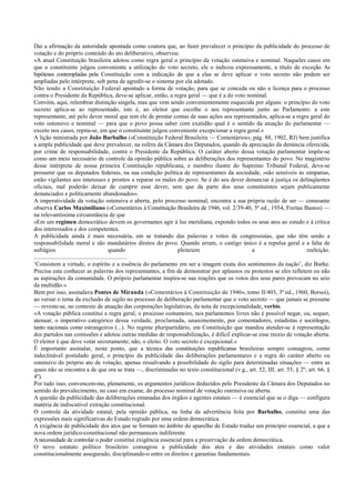 Daí a afirmação da autoridade apontada como coatora que, ao fazer prevalecer o princípio da publicidade do processo de
votação e do próprio conteúdo do ato deliberativo, observou:
«A atual Constituição brasileira adotou como regra geral o princípio da votação ostensiva e nominal. Naqueles casos em
que o constituinte julgou conveniente a utilização do voto secreto, ele o indicou expressamente, a título de exceção. As
hipóteses contempladas pela Constituição com a indicação de que a elas se deve aplicar o voto secreto não podem ser
ampliadas pelo intérprete, sob pena de agredir-se o sistema por ela adotado.
Não tendo a Constituição Federal apontado a forma de votação, para que se conceda ou não a licença para o processo
contra o Presidente da República, deve-se aplicar, então, a regra geral — que é a do voto nominal.
Convém, aqui, relembrar distinção singela, mas que vem sendo convenientemente esquecida por alguns: o princípio do voto
secreto aplica-se ao representado, isto é, ao eleitor que escolhe o seu representante junto ao Parlamento: a este
representante, até pelo dever moral que tem ele de prestar contas de suas ações aos representados, aplica-se a regra geral do
voto ostensivo e nominal — para que o povo possa saber com exatidão qual é o sentido da atuação do parlamentar —
exceto nos casos, repita-se, em que o constituinte julgou conveniente excepcionar a regra geral.»
A lição ministrada por João Barbalho («Constituição Federal Brasileira — Comentários», pág. 88, 1902, RJ) bem justifica
a ampla publicidade que deve prevalecer, na esfera da Câmara dos Deputados, quando da apreciação da denúncia oferecida,
por crime de responsabilidade, contra o Presidente da República. O caráter aberto dessa votação parlamentar impõe-se
como um meio necessário de controle da opinião pública sobre as deliberações dos representantes do povo. No magistério
desse intérprete de nossa primeira Constituição republicana, e membro ilustre do Supremo Tribunal Federal, deve-se
presumir que os deputados federais, na sua condição política de representantes da sociedade, «são sensíveis às simpatias,
estão vigilantes aos interesses e prontos a reparar os males do povo. Se é do seu dever denunciar à justiça os delinqüentes
oficiais, mal poderão deixar de cumprir esse dever, sem que da parte dos seus constituintes sejam publicamente
denunciados e politicamente abandonados».
A imperatividade da votação ostensiva e aberta, pelo processo nominal, encontra a sua própria razão de ser — consoante
observa Carlos Maximiliano («Comentários à Constituição Brasileira de 1946, vol. 2/39-40, 5ª ed., 1954, Freitas Bastos) —
na relevantíssima circunstância de que
«Em um regimen democrático devem os governantes agir à luz meridiana, expondo todos os seus atos ao estudo e à crítica
dos interessados e dos competentes.
A publicidade ainda é mais necessária, em se tratando das palavras e votos de congressistas, que não têm senão a
responsabilidade moral e são mandatários diretos do povo. Quando erram, o castigo único é a repulsa geral e a falta de
sufrágios quando pleiteiem a reeleição.
..............................................................
‘Consistem a virtude, o espírito e a essência do parlamento em ser a imagem exata dos sentimentos da nação’, diz Burke.
Precisa esta conhecer as palavras dos representantes, a fim de demonstrar por aplausos ou protestos se eles refletem ou não
as aspirações da comunidade. O próprio parlamentar inspira-se nas reações que os votos dos seus pares provocam no seio
da multidão.»
Bem por isso, assinalava Pontes de Miranda («Comentários à Constituição de 1946», tomo II/403, 3ª ed., 1960, Borsoi),
ao versar o tema da exclusão de sigilo no processo de deliberação parlamentar que o voto secreto — que jamais se presume
— reveste-se, no contexto de atuação das corporações legislativas, da nota de excepcionalidade, verbis:
«A votação pública constitui a regra geral, o processo costumeiro, nos parlamentos livres não é possível negar, ou, sequer,
atenuar, o imperativo categórico dessa verdade, proclamada, unanimemente, por comentadores, estadistas e sociólogos,
tanto nacionais como estrangeiros (...). No regime pluripartidário, em Constituição que mandou atender-se à representação
dos partidos nas comissões e adotou outras medidas de responsabilização, é difícil explicar-se esse receio de votação aberta.
O eleitor é que deve votar secretamente; não, o eleito. O voto secreto é excepcional.»
É importante assinalar, neste ponto, que a técnica das constituições republicanas brasileiras sempre consagrou, como
indeclinável postulado geral, o princípio da publicidade das deliberações parlamentares e a regra do caráter aberto ou
ostensivo do próprio ato de votação, apenas ressalvando a possibilidade do sigilo para determinadas situações — entre as
quais não se encontra a de que ora se trata —, discriminadas no texto constitucional (v.g., art. 52, III; art. 55, § 2º; art. 66, §
4º).
Por tudo isso, convencem-me, plenamente, os argumentos jurídicos deduzidos pelo Presidente da Câmara dos Deputados no
sentido do prevalecimento, no caso em exame, do processo nominal de votação ostensiva ou aberta.
A questão da publicidade das deliberações emanadas dos órgãos e agentes estatais — é essencial que se o diga — configura
matéria de indiscutível extração constitucional.
O controle da atividade estatal, pela opinião pública, na linha da advertência feita por Barbalho, constitui uma das
expressões mais significativas do Estado regrado por uma ordem democrática.
A exigência de publicidade dos atos que se formam no âmbito do aparelho de Estado traduz um princípio essencial, a que a
nova ordem jurídico-constitucional não permaneceu indiferente.
Anecessidade de controlar o poder constitui exigência essencial para a preservação da ordem democrática.
O novo estatuto político brasileiro consagrou a publicidade dos atos e das atividades estatais como valor
constitucionalmente assegurado, disciplinando-o entre os direitos e garantias fundamentais.
 