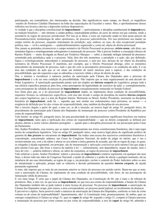 participação, em contraditório, dos interessados na decisão. São significativos neste campo, no Brasil, os magníficos
estudos do Professor Cândido Dinamarco na linha das especulações de Fazzalari e outros. Mas, o aprofundamento dessas
reflexões nos levaria a desvios e digressões teóricas dispensáveis.
A verdade é que a disciplina constitucional do impeachment — particulamente a disciplina constitucional do impeachment,
na tradição brasileira — não obstante o caráter político, essencialmente político, do juízo de mérito em que culmina, tende a
assimilá-lo às regras do processo jurisdicional. Por isso já se falou, e creio ser expressão usada no bem posto parecer da
Procuradoria-Geral, terminologia de sabor «ponteano», de processo judicialiforme. Por isso preferimos nos manter no
campo restrito do processo, enquanto instrumento da jurisdição, seja, embora, no caso, de uma excepcional jurisdição
política, mas — vá lá o neologismo — «judicialiformemente» organizado e, como tal, objeto do direito processual.
Ora, jamais se pretendeu circunscrever o campo normativo do Direito Processual ao processo, stricto sensu, vale dizer, aos
momentos lógicos e cronologicamente subseqüentes à instauração do processo. Não é preciso lembrar a concepção clássica de
Ramiro Podetti — muito divulgada no Brasil por Frederico Marques — sobre a chamada «trilogia estrutural do processo»:
constituída pela jurisdição,a ação e o processo. Nela, dois dos três momentos, a jurisdição e a ação, são, por definição,
lógica e cronologicamente antecedentes à instauração do processo, e nem por isso, deixam de ser objeto da disciplina
normativa do Direito Processual. É manifesto, por exemplo, que o Direito Processual abrange, entre os momentos
antecedentes da instauração do processo, tudo o que diz com os pressupostos processuais e as condições da ação. E é na
área das condições da ação que se vai situar um instituto de maior interesse para a espécie, o das condições de
procedibilidade, que são requisitos a que se subordina o exercício válido e eficaz do direito de ação.
Ora, o mínimo a reconhecer à natureza jurídica da autorização pela Câmara dos Deputados para o processo de
impeachment é a de ser uma condição de procedibilidade. Não importa que se trata organicamente de uma decisão do
Poder Legislativo. A autorização questionada jamais será um simples ato interna corporis do Legislativo, porque toda a
sua eficácia específica projeta-se para fora, como pressuposto da legitimidade do exercício da ação, e, conseqüentemente,
como pressuposto da validade do processo de impeachment conseqüentemente instaurado no Senado Federal.
Isso basta para que, se a lei processual do impeachment impõe, ao implemento dessa condição de procedibilidade,
requisitos formais ou substanciais específicos, com isso não invade o campo da disciplina da matéria interna corporis
dos corpos legislativos, que é a área do Regime Interno. Mormente no Brasil, Senhor Presidente, mormente na disciplina
brasileira do impeachment, onde há — suponho que sem similar nos ordenamentos mais próximos, ao menos — a
exigência de definição por lei dos crimes de responsabilidade, mas, também da disciplina do seu processo.
Daí o terceiro ângulo a partir do qual, a meu ver, se dá a inserção, na reserva legal do artigo 85, parágrafo único, do
procedimento da autorização pela Câmara dos Deputados da instauração do processo contra Presidente da República por
crime de responsabilidade.
Vale insistir: no artigo 85, parágrafo único, há uma peculiaridade do constitucionalismo republicano brasileiro em matéria
de impeachment, tanto para a tipificação dos crimes de responsabilidade — que no direito comparado se definem por
alusões abertas a certos valores abstratos protegidos — quanto para a disciplina processual da sua persecução pelas Casas
do Parlamento.
Ora, Senhor Presidente, essa reserva, que se repete sistematicamente nos textos constitucionais brasileiros, não é uma regra
neutra de competência legislativa. Vejo no artigo 85, parágrafo único, uma reserva legal plena do significado político de
garantia do due process no mecanismo do impeachment: ela traduz uma recusa dos sucessivos constituintes brasileiros à
concentração, concentração satânica, nas Casas do Congresso Nacional, do poder de julgar no mérito, que é seu e
exclusivamente seu, com o de editar e alterar ao seu talante a única garantia do acusado, que são as regras do jogo, as quais,
se relegadas à alçada regimental, em princípio, são de interpretação e aplicação conclusivas pela mesma Casa que julga e
pela mesma Casa que, não fosse a reserva da matéria à lei — solitariamente, sem dependência, sequer da sanção, nem o
risco do veto —, poderia elaborar e alterar, ao sabor da conjuntura, as regras do processo de impeachment.
Vale enfatizar o ponto, Senhor Presidente: reduzir o processo de impeachment a matéria regimental, em qualquer das suas
fases, é deixar tudo nas mãos do Congresso Nacional: o poder de elaborar e o poder de alterar a qualquer momento, até na
iminência de um caso determinado, as regras do jogo e, em princípio, excluir o controle do Poder Judiciário sobre os atos
de interpretação e aplicação, porque tudo se reduziria à decisão parlamentar de questões interna corporis, de alçada
puramente regimental.
A mim, não importa que se trate de um momento anterior ao início do processo em sentido estrito. Basta-me que se trate,
com a autorização da Câmara, do implemento de uma condição de procedibilidade, vale dizer, de um pressuposto da
instauração válida do processo.
E vou mais longe. É certo que o papel da Câmara dos Deputados, na Constituição de 88, não é mais o de tribunal de
pronúncia. Mas, a meu ver, no que toca ao impeachment, no que toca aos crimes de responsabilidade, a função da Câmara
dos Deputados também não se pode reduzir à mera licença de processar. No processo de impeachment, a autorização da
Câmara dos Deputados ocupa, pelo menos, a área correspondente, no processo penal judicial, ao recebimento da denúncia.
É previsível a réplica. Seria possível cindir a natureza da autorização da Câmara dos Deputados, conforme se trate de crime
comum ou de crime de responsabilidade? Aparentemente, não! A Constituição trata, promiscuamente, de ambas, quer ao
outorgar competência à Câmara no artigo 51, quer no caput do artigo 86: segundo o artigo 21, compete à Câmara autorizar
a instauração do processo por crime comum ou por crime de responsabilidade; a teor do caput do artigo 86, admitida a
 