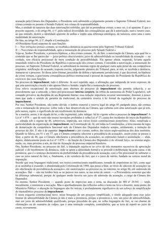 acusação pela Câmara dos Deputados, o Presidente será submetido a julgamento perante o Supremo Tribunal Federal, nos
crimes comuns ou perante o Senado Federal, nos crimes de responsabilidade.
Mas, a unidade de natureza das duas autorizações referidas, que daí se pretendesse extrair, a meu ver, é só aparente. É que o
preceito seguinte, o do artigo 86, § 1º, pela radical diversidade das conseqüências que dá à autorização, num e noutro caso,
ao que entendo, destrói a identidade aparente de ambas e impõe uma diferença ontológica, de natureza, entre uma e outra
modalidade de autorização.
De fato, no artigo 86, § 1º, dispõe a Constituição:
«O Presidente ficará suspenso de suas funções:
I — Nas infrações penais comuns, se recebida a denúncia ou queixa-crime pelo Supremo Tribunal Federal;
II — Nos crimes de responsabilidade, após a instauração do processo pelo Senado Federal.»
Veja-se, Senhor Presidente, a primeira hipótese, a dos crimes comuns. Aí, de fato, a autorização da Câmara, seja qual for o
conteúdo que se lhe queira dar — juízo político discricionário, juízo de admissibilidade ou razoabilidade da acusação — na
verdade, tem eficácia processual de mera condição de procedibilidade. Ela apenas afasta, suspende, levanta aquela
imunidade relativa do Presidente da República à persecução dos crimes comuns. Concedida a autorização, a instauração do
processo, no Supremo Tribunal Federal, se subordinará às mesmas regras de qualquer outra ação penal da sua competência
originária: notificação do acusado, resposta escrita, julgamento plenário do Tribunal, para, aí sim, se recebida a denúncia,
instaurar-se o processo. Só desse juízo liminar, precedido de defesa e tipicamente jurisdicional, é que decorrerá, na hipótese
de crime comum, a gravíssima conseqüências político-institucional e pessoal da suspensão do Presidente da República do
exercício das suas funções.
No processo de impeachment, tudo é diferente. Já ouvi repetida, aqui, a afirmação, que independe de texto expresso, de
que esta autorização vincula e não apenas libera o Senado, impõe-lhe a instauração do processo.
Esse relevo excepcional da autorização para abertura do processo de impeachment não permite reduzi-la, e ao
procedimento que a antecede, a fatos pré-processuais interna corporis, da órbita da autonomia do Poder Legislativo, sob
comando privativo da disciplina do seu Regimento Interno: essa redução importaria esvaziar inteiramente, diminuir a pouco
mais que nada o sentido de garantia da tradicional, da centenária reserva à lei formal da regulação do processo de
impeachment.
Por isso, Senhor Presidente, não tenho dúvida: o âmbito material a reserva legal do artigo 85, parágrafo único, não começa
com a instauração do processo: cobre toda a fase desenvolvida na Câmara, que culmina com uma autorização que já tem,
pelo menos, repito, o significado de um recebimento de denúncia.
Se a matéria, assim, é de alçada da lei, e não regimental, cabe indagar: há lei vigente sobre o processo de impeachment? A
Lei nº 1.079 — que de resto não trouxe inovações profundas à velha Lei nº 27, causa dos incidentes do início da República
—, editada sob o regime de 46, sobreviveu, impávida, aos vários textos constitucionais posteriores. Aliás, ressalvada a
particularidade da organização do impeachment, na Constituição de 34, em todas as Constituições, a letra mesma da regra
de demarcação da competência funcional nele da Câmara dos Deputados traduziu sempre, nitidamente, a imitação do
processo do Júri. E não é de espantar: impeachment e júri vieram, ambos, das raízes anglo-saxônicas dos dois institutos.
Quando se falava, em 91 e em 37, que à Câmara competia «decretar a procedência da acusação», assim como se passou a
falar, a partir de 46, que a Câmara «declararia a procedência da acusação», as expressões traíam a assimilação — aliás,
depois, didaticamente posta na Lei nº 1.079 — da função da Câmara dos Deputados à do «Grand Jury», no sistema anglo-
saxão, ou, mais próximo a nós, do Júri de Acusação do processo imperial brasileiro.
Ora, Senhor Presidente, no processo do Júri, a imputação sujeita-se ao crivo de três momentos sucessivos de apreciação
judicial: o do recebimento da denúncia, onde se apura a idoneidade formal e se procede à deliberação da justa causa; o da
pronúncia, que é a sentença declaratória da probabilidade da procedência da acusação, com o fim processual de submeter o
caso ao juízo natural do Júri; e, finalmente, a do veredicto do Júri, que é o juízo de mérito, fundado na certeza moral da
imputação.
Sucede que essa linguagem tradicional, nos textos constitucionais republicanos, tomada de empréstimo ao Júri, como aqui
já se assinalou à exaustão, é abandonada pela Constituição de 1988, que passa a falar, ao invés de «decreto de acusação» ou
em «declaração de procedência da acusação», em «autorização» ao processo ou, no máximo, no artigo 86, em «admissão da
acusação». Daí — não me lembro bem se no parecer nos autos, se nas notas de ontem — a Procuradoria sustentar que não
há diferença substancial, porque de qualquer modo haveria um juízo de admissão da acusação, a cargo da Câmara dos
Deputados.
Eu mesmo, Senhor Presidente — quando posto de improviso ante o tema, na discussão do MS nº 20.941 — tendi,
inicialmente, a minimizar a inovação. Mas o aprofundamento das reflexões sobre o tema me leva a dissentir, neste ponto, do
Ministério Público: a alteração da linguagem não foi inócua, é profundamente significativa de um esforço de simplificação
do mastodôntico processo de impeachment.
E nesse esquema constitucional novo, nesse bosquejo de um processo simplificado, o símile adequado para esse juízo
liminar de admissibilidade da Câmara já não é mais a pronúncia, porque a pronúncia é, sim, um juízo de admissibilidade,
mas um juízo de admissibilidade qualificado, porque precedido do que, na velha linguagem do Júri, se vai chamar de
«formação» ou de «sumário de culpa», que é uma instrução completa, contraditória, que se teria de repetir no juízo da
causa, ociosamente.
 