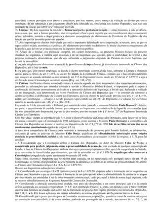 autoridade coatora prevejam voto aberto e constituam, por isso mesmo, outra ameaça de violação ao direito que tem o
impetrante de ser submetido a um julgamento ditado pela liberdade da consciência dos ilustres Deputados, que não seja
resultado da coação que sobre eles venha a ser exercida.
76. Liminar. Os dois requisitos da medida — fumus boni juris e periculum in mora — estão presentes, a toda evidência,
nesta causa, que, sem a liminar postulada, não terá qualquer eficácia para impedir que um procedimento excepcionalmente
célere, arbitrário, sumário e ilegal produza a aberrante conseqüência do afastamento do Presidente da República da alta
função em que foi investido pelo voto popular.
77. Aos impostergáveis direitos individuais que está o impetrante defendendo nesta impetração, acrescem, pois, as graves
repercussões sociais, econômicas e políticas do afastamento provisório ou definitivo do titular da primeira magistratura da
República, que devem ser evitadas em nome do superior interesse público.
78. Apesar de a liminar, ora pleiteada, competir, em caráter monocrático, ao eminente Ministro-Relator do presente
mandado de segurança, a matéria aqui discutida é de tal magnitude que convém, para a estabilidade do regime e das
próprias instituições democráticas, que ela seja submetida a julgamento originário do Plenário da Corte Suprema, que
haverá de concedê-la:
a) ou para simplesmente determinar a sustação do procedimento de impeachment, já virtualmente instaurado na Câmara dos
Deputados, até o final do writ;
b) ou para que, com menor amplitude, se faculte à ilustre autoridade coatora, desde logo, submeter à Câmara a denúncia
apenas para os efeitos do art. 51, nº I, ou do art. 86, caput, da Constituição Federal, contanto que o faça em procedimento
que assegure ao acusado defender-se nos termos do art. 217 do Regimento Interno ou do art. 22 da Lei nº 1.079/50 e seja a
deliberação cameral tomada por escrutínio secreto (Reg., art. 188, nº II).
79. Petitum. Notificada a ilustre autoridade coatora, à vista da segunda via desta impetração e dos respectivos documentos,
prestadas as informações que entender cabíveis e ouvido o Ministério Público Federal, o impetrante pede e espera a
confirmação da liminar eventualmente deferida ou a concessão definitiva da segurança, a fim de que, declarada a nulidade
do ato impugnado, seja determinado ao ilustre Presidente da Câmara dos Deputados que — se entender de submeter a
denúncia recebida à deliberação da Câmara dos Deputados, para os efeitos da autorização prevista nos arts. 51, nº I, e 86,
caput, da Constituição — observe o devido processo legal contido no art. 217 do Regimento e a votação por escrutínio
secreto, de acordo com o art. 188, nº II.» (Fls. 36/8).
Em sessão de 10 do corrente mês, o Tribunal, por maioria de votos (vencido o eminente Ministro Paulo Brossard), deferiu,
em parte, o requerimento de medida liminar, para assegurar ao Impetrante, em substituição do lapso de cinco sessões (que
lhe fora concedido pelo Impetrado), o prazo de dez sessões, previsto no item I do § 1º do art. 217 do Regimento Interno da
Câmara dos Deputados.
Com brevidade, vieram as informações de fl. 6, onde o ilustre Presidente da Câmara dos Deputados, após descrever os fatos
em causa, considera «que a Constituição de 1988 adelgaçou, como acentua o Ministro Paulo Brossard, a competência da
Câmara dos Deputados no tocante à matéria; os dispositivos da Lei nº 1.079, de 1950, hão de ser lidos através dos novos
mandamentos constitucionais» (grifos do original, à fl. 6).
A essa nova competência da Câmara, para autorizar a instauração do processo pelo Senado Federal, as informações,
utilizando já agora as palavras do Ministro Célio Borja, qualificam de «discricionária autorização como simples
condição de procedibilidade judicial e, não mais, juízo de procedência da acusação». (Grifos do original, à fl. 7), para daí
concluir:
«15. Considerando que a Constituição defere à Câmara dos Deputados, no dizer do Ministro Celso de Mello, a
competência para proferir julgamento sobre a processabilidade da acusação, com exclusão de qualquer outro órgão do
Estado, a fase na Câmara dos Deputados, embora não seja o processo propriamente dito, que é da competência do Senado,
deve revestir-se de formalidades procedimentais, que são as estatuídas na Lei nº 1.079/50, naquilo que não contrariar a
Constituição expurgada toda a parte estritamente processual» (Fl. 493).
Nessa linha, assevera o Impetrante que só podem estar contidas, na lei mencionada pelo parágrafo único do art. 85 da
Constituição, as normas disciplinadoras do oferecimento da denúncia e as relativas às normas de procedibilidade, no âmbito
da Câmara dos Deputados (artigos 14 a 18 da Lei nº 1.079/50).
Quanto aos dispositivos subseqüentes, observa:
«18. Considerando que os artigos 19 a 22 (primeira parte), da Lei 1.079/50, dispõem sobre a tramitação inicial do pedido na
Câmara dos Deputados e que se destinavam à formação de um juízo prévio sobre a admissibilidade da denúncia, as etapas
previstas devem ser entendidas à luz do novo comando constitucional, razão pela qual, à falta de norma legal expressa, é de
se recorrer subsidiariamente ao Regimento Interno da Câmara dos Deputados.
19. Considerando a alteração constitucional aludida, mas para não desatender, a um outro princípio, que é o da ampla
defesa assegurada aos acusados em geral (art. 5º, LV, da Constituição Federal) e, ainda, em atenção a que a peça vestibular
encerra uma denúncia de cidadão que, como tal, na tramitação de projeto, tem regime prioritário na Câmara dos Deputados,
(art. 151, II, a do RI), foram aplicadas, em caráter subsidiário, as normas disciplinares do Regimento Interno da Casa.
20. Considerando que o prazo previsto para as Comissões examinarem proposições, quando se tratar de matéria em regime
de tramitação com prioridade, é de cinco sessões, podendo ser prorrogado até a metade, nos termos do art. 52, II, do
 