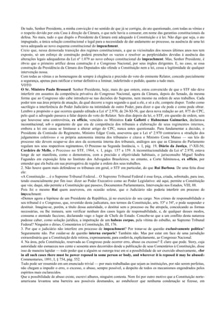 De tudo, Senhor Presidente, a minha convicção é no sentido de que já se corrigiu, do ato questionado, com todas as vênias e
o respeito devido por esta Casa à direção da Câmara, o que nele havia a censurar, em nome das garantias constitucionais da
defesa. No mais, tudo o que dispôs o Presidente da Câmara está adequado à Constituição e à lei. Não digo que seja, o ato
impugnado, a única solução constitucional e legal para a necessidade de dar andamento ao processo, na ausência de uma lei
nova adequada ao novo esquema constitucional do impeachment.
Creio que, nessa demorada transição dos regimes constitucionais, a que as vicissitudes dos nossos últimos anos nos tem
exposto, só um esforço de construção poderá preencher os vazios e resolver as perplexidades devidas à ausência das
alterações legais adequadoras da Lei nº 1.079 ao novo esboço constitucional do impeachment. Mas, Senhor Presidente, é
óbvio que o primeiro artífice dessa construção é o Congresso Nacional, por seus órgãos dirigentes. E, no caso, se essa
construção da Presidência da Câmara dos Deputados não ofende a Constituição nem a lei, cessa a legitimidade de qualquer
intervenção nossa.
Com todas as vênias e as homenagens de sempre à elegância e precisão do voto do eminente Relator, concedo parcialmente
a segurança, apenas para ratificar e tornar definitiva a liminar, indeferindo o pedido, quanto a tudo mais.
VOTO
O Sr. Ministro Paulo Brossard: Senhor Presidente, hoje, mais do que ontem, estou convencido de que o STF não deve
interferir em assuntos da competência privativa do Congresso Nacional, agora da Câmara, depois do Senado, da mesma
forma que ao Congresso não cabe introduzir-se nas decisões do Supremo, nem mesmo na ordem de seus trabalhos. Cada
poder tem sua área própria de atuação, da qual decorre a regra segundo a qual a ele, e só a ele, compete dispor. Tenho como
sacrilégio a interferência do Poder Judiciário na intimidade de outro Poder, para dizer o que ele pode e como pode obrar.
Lembro a propósito o que ocorreu quando editada a Lei nº 2.970, de 24-XI-56, que dava nova redação ao art. 875 do CPC,
pelo qual o advogado passava a falar depois do voto do Relator. Seis dias depois da lei, o STF, em questão de ordem, sem
que houvesse uma controvérsia, ex officio, vencidos os Ministros Luiz Gallotti e Hahneman Guimarães, declarou-a
inconstitucional, sob o argumento de que era de competência dos tribunais a elaboração de seus regimentos internos,
embora a lei em causa se limitasse a alterar artigo do CPC, nunca antes questionado. Para fundamentar a decisão, o
Presidente da Comissão do Regimento, Ministro Edgar Costa, asseverou que a Lei nº 2.970 contrariava a «tradição dos
julgamentos coletivos» e «a própria autonomia interna dos tribunais» e citava o Ministro Costa Manso — «as leis do
processo não devem ocupar-se dos atos da economia interna dos tribunais, análogos aos que as Câmaras do Parlamento
regulam nos seus respectivos regimentos», O Processo na Segunda Instância, v. I, pág. 19, Diário da Justiça, 1º-XII-56;
Cordeiro de Mello, o Processo no STF, 1964, v. I, págs. 157 a 159. A inconstitucionalidade da Lei nº 2.970, estava
longe de ser manifesta, como o demonstrou, com a precisão e objetividade habituais, o jurisconsulto Miguel Seabra
Fagundes em exposição feita no Instituto dos Advogados Brasileiros; no entanto, a Corte fulminou-a, ex officio, por
entender que ela bulia em sua prerrogativa de regular a ordem dos seus trabalhos.
2. Não houve quem mais defendesse os tribunais em geral, o STF em particular, do que Rui Barbosa. De uma feita disse
ele:
«A Constituição ... é o Supremo Tribunal Federal... O Supremo Tribunal Federal é essa força, criada, sobretudo, para isso,
tendo essencialmente por fim isso: dizer ao Poder Executivo como ao Poder Legislativo: até aqui, permite a Constituição
que vás; daqui, não permite a Constituição que passes», Documentos Parlamentares, Intervenção nos Estados, VIII, 88.
Pois foi o mesmo Rui quem asseverou, em ocasião solene, que o Judiciário não poderia interferir em processo do
impeachment:
«Demos agora a hipótese de um Presidente da República, já no exercício do seu cargo. Nos crimes de responsabilidade o
seu tribunal é o Congresso, que, revestido desta judicatura, nos termos da Constituição, arts. 53º e 54º, o pode suspender e
destituir. Imagine-se, porém, a título dessa autoridade, o destitui sem o processo ou lhe atropela, conculcando as formas
necessárias, ou lhe instaura, sem verificar nenhum dos casos legais de responsabilidade, e, de qualquer desses modos,
consuma o atentado faccioso, declarando vago o lugar de Chefe do Estado. Concebe-se que a um conflito desta natureza
pudesse caber, como solução jurídica, a impetração de um habeas corpus, pela vítima do esbulho, ao Supremo Tribunal
Federal? Ninguém o diria», Comentários à Constituição, III, 176.
3. Por que o judiciário não interfere em processo de impeachment? Por tratar-se de questão exclusivamente política?
Seguramente não. Por cuidar-se de questão interna corporis? Também não. Mas por estar em face de uma jurisdição
extraordinária que a Constituição dele retirou, expressamente, para conferi-la, explicitamente, ao Congresso Nacional.
4. Na área, pela Constituição, reservada ao Congresso pode ocorrer erro, abuso ou excesso? É claro que pode. Story, cuja
autoridade não esmaeceu nos cento e sessenta anos decorridos desde a publicação de seus Comentários à Constituição, disse
isso de maneira lapidar — todo poder que a alguém se outorga traz em si a possibilidade de ser exercido abusivamente, «for
in all such cases there must be power reposed in some person or body, and wherever it is reposed it may be abused»
Commentaries, 1891, I, § 754, pág. 552.
Tudo pode ser resumido em um enunciado trivial — por mais trabalhadas que sejam as instituições, por não serem perfeitas,
não chegam a impedir o erro, o excesso, o abuso, sempre possível, a despeito de todos os mecanismos engendrados pelos
espíritos mais esclarecidos.
Que a possibilidade de abuso existe, escrevi alhures, ninguém contesta. Nem foi por outro motivo que a Constituição norte-
americana levantou uma barreira aos possíveis desmandos, ao estabelecer que nenhuma condenação se fizesse, em
 