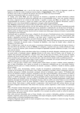processos de impeachment, sem o voto de dois terços dos senadores presentes à sessão de julgamento, quando na
Inglaterra a decisão dos Lordes é tomada por maioria simples, «O impeachment», 1965, nº 156, pág. 176.
No Brasil, como se sabe, as exigências são maiores: dois terços da Câmara, dois terços do Senado.
Longe dos acontecimentos atuais, tive ocasião de escrever:
«É verdade, como lembra Hare, que uma corporação da eminência e dignidade do Senado dificilmente acolheria
acusação frívola ou facciosa por maioria tão qualificada; mas se tal possibilidade existe, é risco, este, inerente à natureza
das coisas e impossível de ser evitado de modo absoluto. A questão se resume, para Hare, em escolher entre a inteira
irresponsabilidade do executivo e sujeitar sua conduta a uma côrte que pode não ser imparcial. Obviamente, conclui, é
preferível correr o risco de parcialidade no julgamento a consagrar a plena irresponsabilidade.
Aliás, Pomeroy já observara que o possível abuso de poder não é objeção válida à existência do poder.
Destarte, embora os abusos sejam possíveis, eles são mais aparentes que reais, e não é provável que a autoridade processada
mercê do voto da maioria absoluta da Câmara (dois terços, atualmente) e condenada pelo voto de dois terços do Senado, ao
cabo de processo no qual vigoram, em princípio, regras de direito processual comum, seja livre de faltas e isenta de culpas.
Quando, porém, tal situação ocorresse, haveria ela de ser tomada como tributo pago à natureza do homem e à precariedade
e imperfeição de suas instituições.
Descabendo apelo ao judiciário, dir-se-á que, a despeito do zelo com que a Constituição procura evitar o transbordamento
das paixões e assegurar uma decisão fundada, a Câmara, sem fundamento razoável, ou mesmo arbitrariamente, pode
decretar o afastamento provisório do Presidente, e que abuso maior e violência mais graúda o Senado pode praticar,
alijando-o definitivamente da presidência, sem motivo bastante», op. cit., nº 156, pág. 177.
Isto pode acontecer? Volto a indagar, e não hesito em responder: pode, embora seja improvável que dois terços da Câmara
autorize a instauração de processo contra o Presidente da República e dois terços do Senado venha a afastá-lo da
presidência, por motivo fútil.
Mas, a evidenciar que, a partir de um certo ponto os mecanismos institucionais se rarefazem para dar lugar ao homem, a
mais maravilhosa das maravilhas, na frase do Sófocles, em «Antígona», é oportuno notar que a medida adotada para evitar
abusos e excessos de maiorias, pode converter-se em broquel de impunidade de grandes malfeitores da nação, a ser usada
como arma de minoria.
Dir-se-á que respeitáveis direitos individuais podem ficar ao desabrigo de proteção adequada; exatamente para evitar que
isso possa ocorrer, a Constituição estatuiu o quorum altíssimo de dois terços, tanto da Câmara, como do Senado; se, a
despeito dessa precaução extraordinária, o desvario tomar conta de dois terços da Câmara e de dois terços do Senado,
realmente não haverá remédio legal; será um tributo a ser pago à imperfeição humana e às humanas instituições. Aliás, é
preciso reconhecer que a lei pode muito, mas não pode tudo, e não tem como dar solução a todos os problemas possíveis.
5. A propósito vale lembrar página quase antiga, na qual o problema é examinado; serve ela para mostrar, pelo menos, que
a minha preocupação com o tema, que é escabroso, não é de agora:
«Mas se é certo que tanto a Câmara como o Senado podem cometer abusos, ao acusar e condenar, mesmo cumprindo a
rigor as legais formalidades, não é apenas na acusação ou no julgamento condenatório que um e outro podem claudicar.
Igualmente facciosa pode ser a Câmara abstendo-se de decretar a acusação, e arbitrário o Senado no absolver, quando
devera condenar.
Podem os fatos, certos, documentados, notórios, cercados de circunstâncias acabrunhadoras, autorizar, reclamar a
acusação de um Presidente que, de mil formas, avilta a Nação, intranqüiliza a sociedade, semeia a insegurança, promove a
desordem, desorganiza o trabalho, desestimula a produção, subverte as instituições, causa o pânico... O Presidente pode
cercar-se de elementos corruptos e incapazes, entregando os mais altos cargos da República, cujo provimento a lei defere à
sua sabedoria, a pessoas sem idoneidade moral ou profissional. O paço do governo pode converter-se numa praça de
negócios. O opróbio pode atingir o ponto de a suprema autoridade executiva exigir pecúnia de potências estrangeiras ou
receber propinas em retribuição a atos que pratique. O Presidente pode violar imunidades parlamentares, usurpar funções
legislativas, descumprir decisões judiciais; sob inspirações facciosas, entrar em conflito com outros Poderes ou com os Poderes
constituídos dos Estados; exercer de modo caprichoso e abusivo suas prerrogativas, negligenciar o cumprimento dos
deveres oficiais. Pode arruinar o crédito nacional e comprometer o bom nome do país pelo acintoso descaso com que
desrespeita obrigações internacionais. Pode alienar bens nacionais, contrair empréstimo e emitir moeda, sem autorização
legal.
Pode o Presidente retardar dolosamente a publicação das leis, decretar o estado de sítio, estando reunido o Congresso, e,
sem licença deste, ausentar-se do país. Pode vender cargos públicos ou distribuí-los entre os seus íntimos, para que seja
mercadejados. Pode exercer pressão eleitoral, impedindo a livre execução dos prélios; exceder as verbas do orçamento,
realizar estorno, não prestar contas.
Pode, enfim, provocar animosidade entre as Forças Armadas, com o premiar a indisciplina, galardoar a incompetência,
fomentar o nepotismo; pode cometer atos de hostilidade contra nação estrangeira, expondo a República ao perigo de guerra,
celebrar tratados e convenções humilhantes para a nação...
O Supremo Magistrado pode proceder de modo incompatível com a honra, a dignidade ou o decoro do cargo. Em suma,
infringir a Constituição e as leis.
 