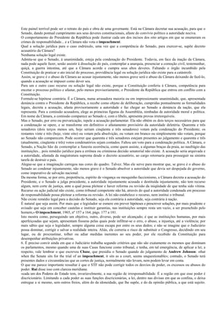 Este painel terrível pode ser o retrato do país e obra de uma governante. Está na Câmara decretar sua acusação, para que o
Senado, dando pontual cumprimento aos seus deveres constitucionais, afaste do convívio político a autoridade nociva.
O comportamento do Presidente da República pode ilustrar cada um dos incisos dos oito artigos em que se enumeram os
crimes de responsabilidade... e a Câmara não vota o impeachment.
Qual a solução jurídica para o caso esdrúxulo, uma vez que a competência do Senado, para exercer-se, supõe decreto
acusatório da Câmara?
Nenhuma solução legal existe.
Admita-se que o Senado, à unanimidade, esteja pela condenação do Presidente. Todavia, em face da inação da Câmara,
nada pode aquele fazer, senão assistir à dissolução do país, contemplar a anarquia, presenciar a comoção civil, testemunhar,
quiçá, a guerra intestina, até que a Câmara acorde e cumpra seus altos deveres. Faltando o órgão incumbido pela
Constituição de praticar o ato inicial do processo, providência legal ou solução jurídica não existe para a catástrofe.
Assim, se grave é o abuso da Câmara ao acusar injustamente, não menos grave será o abuso da Câmara deixando de fazê-lo,
quando a acusação se impuser como dever seu.
Para um e outro caso recurso ou solução legal não existe, porque a Constituição conferiu à Câmara, competência para
encetar o processo político e afastar, pelo menos provisoriamente, o Presidente da República que entrou em conflito com a
Constituição.
Formule-se hipótese contrária. É a Câmara, numa arrasadora maioria ou em impressionante unanimidade, que, apresentada
denúncia contra o Presidente da República, a recebe como objeto de deliberação, cumpridas pontualmente as formalidades
legais, decreta a acusação, afasta provisoriamente a autoridade e faz chegar ao Senado a denúncia da nação, que ela
representa. Para a comissão acusadora, elege as primeiras figuras da Assembléia, nimbadas de autoridade moral e política.
Em nome da Câmara, a comissão comparece ao Senado e, com o libelo, apresenta provas irretorquíveis.
Mas o Senado, por erro ou prevaricação, repele a acusação parlamentar. Ela não obtém os dois terços necessários para que
a condenação se opere, e se transforme em definitivo o afastamento provisório da autoridade deletéria. Quarenta e três
senadores (dois terços menos um, hoje seriam cinqüenta e três senadores) votam pela condenação do Presidente; os
restantes vinte e três (hoje, vinte oito) ou votam pela absolvição, ou votam em branco ou simplesmente não votam, porque
ao Senado não comparecem. Pode ocorrer que quarenta e três senadores estejam presentes ao julgamento e quarenta e três
(atualmente, cinqüenta e três) votos condenatórios sejam contados. Faltou um voto para a condenação política. A Câmara, o
Senado, a Nação hão de contemplar a funesta ocorrência, como quem assiste, a algumas braças da praia, ao naufrágio das
instituições... pois remédio jurídico para a errônea ou criminosa decisão senatorial não existe. A acusação seria arquivada e
a autoridade, afastada da magistratura suprema desde o decreto acusatório, ao cargo retornaria para prosseguir na sinistra
tarefa de destruir o país.
Alegue-se que a imaginação carregou nas cores do quadro. Talvez. Mas ele serve para mostrar que, se grave é o abuso do
Senado ao condenar injustamente, não menos grave é o Senado absolver a autoridade que devia ser despejada do governo,
como imperativo de salvação nacional.
Da mesma forma, se por erro, prepotência, espírito de vingança ou mesquinho faccionismo, a Câmara decreta a acusação do
Presidente, e o Senado a julga procedente, a autoridade injustamente acusada e destituída injustamente, não tem recurso
algum, nem corte de justiça, ante a qual possa pleitear e haver reforma ou revisão da iniqüidade de que tenha sido vítima.
Recurso ou ação judicial não existe, como tribunal competente não há, através do qual a autoridade condenada em processo
de responsabilidade possa pleitear a reforma ou revisão. A lei não estabelece o recurso, nem institui o tribunal.
Não existe remédio legal para a decisão do Senado, seja ela contrária à autoridade, seja contrária à nação.
É natural que seja assim. Por mais que o legislador se esmere em prever hipóteses e prescrever soluções, por mais prudente e
avisado que seja em conceber cautelas e instituir garantias, nas instituições sempre resta um vazio, a ser preenchido pelo
homem,» O impeachment, 1965, nº 157 a 164, págs. 177 a 181.
Isto mostra como, perseguindo um objetivo, outro, diverso, pode ser alcançado; é que as instituições humanas, por mais
aperfeiçoadas que sejam, apresentam fissuras pelas quais pode infiltrar-se o erro, o abuso, a injustiça, até a violência; por
mais sábio que seja o legislador, sempre alguma coisa escapa por entre os seus dedos; e não se imagine que o Judiciário
possa dominar, corrigir e salvar a realidade inteira. Aliás, ele correria o risco de substituir o Congresso, decidindo em seu
lugar, ou de procrastinar, tolher ou adiar medidas inerentes ao seu poder, por ele recebido da Constituição para
desempenhar atribuições privativas.
6. É preciso convir ainda em que o Judiciário trabalha segundo critérios que não são exatamente os mesmos que dominam
os parlamentos, mesmo quando uma de suas Casas funcione como tribunal, e tenha, em tal emergência, de aplicar a lei; a
respeito, vale lembrar o que escreveu Chase, que presidiu o Senado quando do julgamento de Andrew Johnson: «that
when the Senate sits for the trial of an impeachment, it sits as a court, seems unquestionable»; contudo, o Senado terá
presentes dados e circunstâncias que as cortes de justiça, normalmente não levam, nem podem levar em conta.
O que me parece importante ressaltar é que o STF não pode corrigir todos os desvios de poder, os excessos ou abusos do
poder. Rui disse isso com clareza meridiana:
«cada um dos Poderes do Estado tem, invariavelmente, a sua região de irresponsabilidade. É a região em que esse poder é
discricionário. Limitando a cada poder as suas funções discricionárias, a lei, dentro nas divisas em que as confina, o deixa
entregue a si mesmo, sem outros freios, além do da idoneidade, que lhe supõe, e do da opinião pública, a que está sujeito.
 