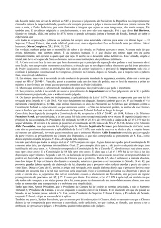 não haveria razão para deixar de atribuir ao STF o processo e julgamento do Presidente da República nos impropriamente
chamados crimes de responsabilidade, quando a ele compete processar e julgar a mesma autoridade nos crimes comuns. De
mais a mais, o Poder Judiciário, por mais ilustrados e íntegros que sejam os seus integrantes, não acerta sempre. Ele
também erra. E decidindo originária e conclusivamente, o seu erro não tem reparação. Foi o que disse Rui Barbosa,
falando no Senado, aliás, em defesa do STF; notou o grande advogado, jurista e homem de Estado, forrado de saber e
experiência, que
«em todas as organizações políticas ou judiciais há sempre uma autoridade extrema para errar em último lugar. ... O
Supremo Tribunal Federal, não sendo infalível, pode errar, mas a alguém deve ficar o direito de errar por último... Isto é
humano», Obras Completas, XLI, 1914, III, 259.
Em verdade, nenhum poder tem o monopólio do saber e da virtude; os Poderes acertam e erram. Acertam mais do que
erram, felizmente, mas também erram. É da natureza humana. E o que decide em último lugar erra ou acerta
irremediavelmente, sem recurso a quem quer que seja. O acerto ou o desacerto serão definitivos. Esta verdade, singela e
trivial, não deve ser esquecida. Nem os homens, nem as suas instituições, são perfeitas e infalíveis.
10. A Corte está em face de um caso que bem demonstra que o princípio da separação dos poderes e sua harmonia não é
uma ficção, nem um preceito meramente acadêmico; a situação que se nos depara indica vivamente que há áreas privativas
do Poder Legislativo, embora as atribuições não sejam de caráter legislativo; o processo do impeachment, todo ele, é
confiado à jurisdição constitucional do Congresso, primeiro na Câmara, depois no Senado, que a respeito tem a palavra
final, irrecorrível e definitiva.
11. Em síntese, meu voto é no sentido de não conhecer do presente mandado de segurança, coerente, aliás com o voto que
exarei no MS nº 20.941-1. Vencido, passo a examinar cada um dos itens do pedido, mas o farei de maneira a evitar ao
máximo a interferência em temas que me parecem estranhos ao Poder Judiciário.
12. Mesmo que admitisse o cabimento do mandado de segurança, não poderia dar o que pede o impetrante.
13. Seu primeiro pedido é no sentido de sustar o procedimento do impeachment até o final julgamento do writ; o pedido
está obviamente prejudicado, pois o writ está sendo julgado.
14. Os demais envolvem, direta ou indiretamente, a aplicabilidade da Lei nº 1.079. Sustenta o impetrante que essa lei foi
revogada pela Emenda nº 4, de 1961. Não vejo fundamento na alegação. Bastaria lembrar que o art. 5º da Emenda nº 4 é
meramente exemplificativo, verbis, «são crimes funcionais os atos do Presidente da República que atentarem contra a
Constituição Federal e, especialmente, os que atentaram contra: ...» Não me demorarei, porém, na análise da tese; limitar-
me-ei a lembrar que esse tem sido o entendimento do Supremo Tribunal Federal ao longo do tempo.
Com efeito, bem depois de derrogada a Constituição de 46, ao apreciar o MS nº 20.442, de 1984, Relator o Sr. Ministro
Francisco Rezek, por unanimidade, a lei em causa foi tida como recepcionada pela nova ordem. O segundo julgado traz o
prestígio de sua assinatura, Sr. Presidente; foi prolatado no MS nº 20.474, de 1986; nele a vigência da Lei nº 1.079 não foi
sequer debatida. O terceiro é de ontem, já posterior à Constituição de 88; trata-se do MS nº 20.941, Relator o Sr. Ministro
Aldir Passarinho, mas cuja ementa foi redigida pelo Sr. Ministro Sepúlveda Pertence, por determinação da Corte; neste
caso não se questionou diretamente a aplicabilidade da Lei nº 1.079, mas mais de uma vez se aludiu a ela; a respeito houve
até mesmo um qüiproquó, havendo quem entendesse que o eminente Ministro Aldir Passarinho concluíra pela revogação
da parte relativa ao procedimento na Câmara dos Deputados, o que não correspondia ao pensamento de S. Exa., como
deixou explícito em carta dirigida a V. Exa., divulgada pela imprensa.
Isto não quer dizer que todos os artigos da Lei nº 1.079 estejam em vigor. Alguns foram revogados pela Constituição de 88
e mesmo antes dela, por diplomas intermediários. O art. 2º, por exemplo, dizia que «... são passíveis de perda do cargo, com
inabilitação até cinco anos...». A fórmula correspondia à Constituição de 46; a Carta de 67, não disse mais «até cinco anos»,
mas «por cinco anos». E a Constituição de 88 fala «por oito anos». É claro que a Lei nº 1.079 há de ser lida à luz das
disposições supervenientes. Segundo o art. 81, «a declaração de procedência da acusação nos crimes de responsabilidade só
poderá ser decretada pela maioria absoluta da Câmara que a proferir». Desde 67, não é suficiente a maioria absoluta,
mas dois terços. E hoje a Câmara não decreta a acusação, autoriza o processo a ser instaurado no Senado. O art. 82, que
provocou grandes debates quando da elaboração da lei, dispunha que o processo «não poderia exceder o prazo de cento e
vinte dias». Desde a Carta de 67, porém, o artigo está revogado, pois aquele diploma dispôs que o processo deveria estar
ultimado em sessenta dias e se tal não ocorresse seria arquivado. Hoje a Constituição preceitua «se decorrido o prazo de
cento e oitenta dias, o julgamento não estiver concluído, cessará o afastamento do Presidente, sem prejuízo do regular
prosseguimento do processo», art. 87, § 2º. E assim por diante. Em síntese, a Lei nº 1.079 é aplicável, na medida em que
não tenha sido revogada, e em vários passos ela o foi, como penso ter demonstrado em casos didaticamente claros; mas nem
todas as normas têm esta transparência e o problema essa simplicidade.
Tenho para mim, Senhor Presidente, que o Presidente da Câmara há de joeirar as normas aplicáveis, e não o Supremo
Tribunal. O Presidente da Câmara, e só ele, enquanto o assunto estiver na Câmara. E no momento em que ele passar ao
Senado, se ao Senado passar, caberá a V. Exa., como Presidente do Supremo Tribunal Federal, e Presidente do Senado,
enquanto Tribunal, eleger as normas da lei a aplicar.
Também me parece, Senhor Presidente, que as normas por lei endereçadas à Câmara, desde o momento em que a Câmara
deixou de ter competência para processar a autoridade, serão aplicáveis, no que couber, ao Senado, que passou a ter a
atribuição de «processar e julgar», o Presidente, quando tinha apenas a de «julgar».
 
