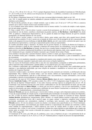 1-78, art. 175; e RI de 25-11-82, art. 175). E o próprio Regimento Interno da Assembléia Constituinte de 1946 (Resolução
nº 1, de 12-3-46), no art. 65, referia-se aos três processos de votação — o simbólico, o nominal e o de escrutínio secreto —
como conceitos distintos.
68. Por último, o Regimento Interno de 21-9-89, em vigor, na mesma linha de distinção, dispõe no art. 184:
«Art. 184. A votação poderá ser ostensiva, adotando-se o processo simbólico ou o nominal, e secreta, por meio de sistema
eletrônico ou de cédulas.»
69. Não há dúvida, portanto, de que a votação nominal, a que se refere o art. 23 da Lei nº 1.079, de 1950, é a ostensiva
nominal, que se opõe à votação secreta ou por escrutínio secreto.»
22. Se eu pudesse entrar nessa matéria a minha decisão seria no mesmo sentido. E as razões são simples e nada originais,
por isto que antigas e assentes.
23. Hoje, e desde 1932, o voto do eleitor é secreto e secreto há de permanecer, art. 60, § 4º, II, da Constituição. Para a
secrecidade do voto do eleitor, contribuiu a doutrinação de grandes espíritos, de Rui Barbosa a Assis Brasil. Este, desde
1893, ao publicar a «Democracia Representativa», até 32, quando da edição do Código Eleitoral, do qual foi constante
propugnador, foi obstinado defensor do voto secreto.
O voto do eleitor é secreto, sempre, o voto do eleito é aberto, quase sempre, quer dizer, salvo quando houver cláusula
constitucional em contrário. O voto é secreto em se tratando do eleitor com o fito de protegê-lo de mil e uma pressões, que
ainda se não apagaram da nossa lembrança; o voto do eleito é aberto, por mil e uma razões, a primeira das quais é que, em
uma democracia representativa, é curial que o representante preste contas aos representados.
24. Lembro precedente antigo e ilustrativo. No último ano do governo Hermes, às vésperas da abertura do Congresso, o
Executivo prorrogou o estado de sítio, mantendo a imprensa sob censura férrea; em conseqüência, viu-se ela impedida de
publicar os discursos de Rui Barbosa no Senado, fato que levou o senador baiano a impetrar ao STF um HC,
«para exercer o seu direito constitucional de publicar os seus discursos pela imprensa, onde, como e quando convier»,
sob o fundamento de que o mandato de Senador é nacional e que o Senador devia contas à Nação.
«Esse mandato é nacional, disse o preclaro brasileiro. Quem o confere é a nação, que elege os membros do Congresso.
Ora, do mandato resulta, para o mandante, o direito de tomar contas aos seus mandatários, e, para os mandatários, o dever
de as prestarem.
Dever é, portanto, do mandatário responder ao mandante pela maneira como cumpriu o mandato. Dever é, logo, do membro
do Congresso Nacional, responder à nação pelo modo como exerce as funções legislativas.
Para isso exerce ela fiscalização contínua sobre os atos dos seus representantes, acompanha as deliberações parlamentares,
sobre as quais deve atuar constantemente a opinião pública, no seu papel de guia, juiz, freio e propulsor.
Ora, é mediante a publicidade, não a publicidade oficial, a que faltam os meios de larga difusão, mas a publicidade geral da
imprensa, a sua amplíssima publicidade, que essas relações de mandante e mandatários se exercem entre a nação e os
membros do Congresso Nacional.
Coarctá-la é roubar à nação o seu direito soberano de seguir dia-a-dia, momento por momento, as deliberações dos seus
representantes. Mas, é também, ao mesmo tempo, e por isso mesmo, subtrair aos representantes da nação o único meio
existente de se corresponderem, cada dia e a cada momento, com a sua constituinte, a nação, informando-a, com a devida
continuidade e inteireza, do procedimento de seus procuradores.»
Na sessão de 6 de maio de 1914, Relator o Ministro Oliveira Ribeiro, depois de ouvir o impetrante e paciente, vencido o
Ministro Godofredo Cunha, o STF concedeu a ordem. Foi o HC nº 3.533. O julgamento ocupa 36 páginas do v. 1º, p. II,
da «Revista do Supremo Tribunal Federal». A tese então vitioriosa está hoje expressa no parágrafo único do art. 139, da
Constituição. Essa memorável decisão tem como núcleo a publicidade do voto dos representantes da nação, que não pode
limitar-se à publicidade do Diário Oficial, e o direito que ela tem de conhecer o voto de seus representantes. A longa
oração do jurisconsulto, que tanto contribuiu para a edificação do nosso Direito Constitucional, se estende por 25 páginas
da «Revista», e é, fundamentalmente, a demonstração dessa tese.
Pontes de Miranda, por sua vez, doutrina que o voto do eleito é aberto, em regra e salvo disposição expressa em contrário,
«A tese da excepcionalidade da votação secreta, só determinada pela Constituição, foi levantada na Câmara dos Deputados,
em 1951. O líder da maioria, deputado Gustavo Capanema e o Relator da questão na Comissão de Justiça, deputado
Antônio Horácio, defenderam-na, energicamente. Disse o Relator: «A votação pública constitui a regra geral, o processo
costumeiro, nos parlamentos livres; não é possível negar, ou sequer, atenuar, o imperativo categórico dessa verdade,
proclamada, unanimente, por comentadores, estadistas e sociólogos, tanto nacionais, como estrangeiros. Pontes de
Miranda escreve: «O voto nas câmaras é secreto nas eleições e nos demais casos especificados no art. 43 da Constituição.
No regime pluripartidário, em Constituição que mandou atender-se à representação dos partidos nas comissões e adotou
outras medidas de responsabilização, é difícil explicar-se esse receio de votação aberta. O eleitor é que deve votar
secretamente; não, o eleito. O voto secreto é excepcional. Nenhum dos corpos legislativos pode deliberar que a votação seja
secreta: pode, no entanto, fazer secreta a discussão dos projetos, em resolução in casu». Comentários à Constituição de
1946, 1960, II, pág. 403.
A Constituição de 88, como a de 1946, art. 43, estabelece, caso a caso, as hipóteses em que o voto parlamentar há de ser
secreto. Basta ver os artigos 52, II, IV, IX,55, § 2º, 66, § 4º. Nenhuma palavra a respeito do processo de responsabilidade.
 