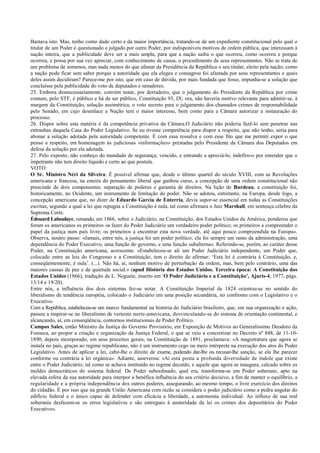 Bastava isto. Mas, tenho como dado certo e da maior importância, tratando-se de um expediente constitucional pelo qual o
titular de um Poder é questionado e julgado por outro Poder, por indisponíveis motivos de ordem pública, que interessam à
nação inteira, que a publicidade deve ser a mais ampla, para que a nação saiba o que ocorreu, como ocorreu e porque
ocorreu, e possa por sua vez apreciar, com conhecimento de causa, o procedimento de seus representantes. Não se trata de
um problema de somenos, mas nada menos do que afastar da Presidência da República o seu titular, eleito pela nação; como
a nação pode ficar sem saber porque a autoridade que ela elegeu e consagrou foi afastada por seus representantes e quais
deles assim decidiram? Parece-me por isto, que em caso de dúvida, por mais fundada que fosse, impunha-se a solução que
concluísse pela publicidade do voto de deputados e senadores.
25. Embora desnecessariamente, convém notar, por derradeiro, que o julgamento do Presidente da República por crime
comum, pelo STF, é público e há de ser público, Constituição 93, IX; ora, não haveria motivo relevante para admitir-se, à
margem da Constituição, solução assimétrica, o voto secreto para o julgamento dos chamados crimes de responsabilidade
pelo Senado, em cujo desenlace a Nação tem o maior interesse, bem como para a Câmara autorizar a instauração do
processo.
26. Dispor sobre esta matéria é da competência privativa da Câmara.O Judiciário não poderia fazê-lo sem penetrar nas
entranhas daquela Casa do Poder Legislativo. Se eu tivesse competência para dispor a respeito, que não tenho, seria para
abonar a solução adotada pela autoridade competente. É com essa ressalva e com esse fito que me permiti expor o que
penso a respeito, em homenagem às judiciosas «informações» prestadas pelo Presidente da Câmara dos Deputados em
defesa da solução por ela adotada.
27. Pelo exposto, não conheço do mandado de segurança; vencido, e entrando a apreciá-lo, indefiro-o por entender que o
impetrante não tem direito líquido e certo ao que postula.
VOTO
O Sr. Ministro Néri da Silveira: É possível afirmar que, desde o último quartel do século XVIII, com as Revoluções
americana e francesa, na esteira do pensamento liberal que ganhou curso, a concepção de uma ordem constitucional não
prescinde de dois componentes: separação de poderes e garantia de direitos. Na lição de Burdeau, a constituição foi,
historicamente, no Ocidente, um instrumento de limitação do poder. Não se adotou, entretanto, na Europa, desde logo, a
concepção americana que, no dizer de Eduardo Garcia de Enterría, devia supor-se essencial em todas as Constituições
escritas, segundo a qual a lei que repugna a Constituição é nula, tal como afirmara o Juiz Marshall, em sentença célebre da
Suprema Corte.
Édouard Laboulaye, versando, em 1866, sobre o Judiciário, na Constituição, dos Estados Unidos da América, ponderou que
foram os americanos os primeiros «a fazer do Poder Judiciário um verdadeiro poder político; os primeiros a compreender o
papel da justiça num país livre; os primeiros a encontrar esta nova verdade, até aqui pouco compreendida na Europa».
Observa, noutro passo: «Jamais, entre nós, a justiça foi um poder político; ela foi sempre um ramo da administração, uma
dependência do Poder Executivo, uma função do governo, e uma função subalterna». Referindo-se, porém, ao caráter desse
Poder, na Constituição americana, acrescenta: «Estabeleceu-se ali um Poder Judiciário independente, um Poder que,
colocado entre as leis do Congresso e a Constituição, tem o direito de afirmar: ‘Esta lei é contrária à Constituição, e,
conseqüentemente, é nula’. (...). Não há, aí, nenhum motivo de perturbação da ordem, mas, bem pelo contrário, uma das
maiores causas de paz e de quietude social.» (apud História dos Estados Unidos. Terceira época: A Constituição dos
Estados Unidos (1866), tradução de L. Neguete, inserto em ‘O Poder Judiciário e a Constituição’, Ajuris-4, 1977, págs.
13/14 e 19/20).
Entre nós, a influência dos dois sistemas fez-se notar. A Constituição Imperial de 1824 orientou-se no sentido do
liberalismo de tendência européia, colocado o Judiciário em uma posição secundária, no confronto com o Legislativo e o
Executivo.
Com a República, estabeleceu-se um marco fundamental na história do Judiciário brasileiro, que, em sua organização e ação,
passou a inspirar-se no liberalismo de vertente norte-americana, desvinculando-se do sistema de orientação continental, e
alcançando, aí, em conseqüência, contornos institucionais de Poder Político.
Campos Sales, então Ministro da Justiça do Governo Provisório, em Exposição de Motivos ao Generalíssimo Deodoro da
Fonseca, ao propor a criação e organização da Justiça Federal, o que se veio a concretizar no Decreto nº 848, de 11-10-
1890, depois incorporado, em seus preceitos gerais, na Constituição de 1891, proclamava: «A magistratura que agora se
instala no país, graças ao regime republicano, não é um instrumento cego ou mero intérprete na execução dos atos do Poder
Legislativo. Antes de aplicar a lei, cabe-lhe o direito de exame, podendo dar-lhe ou recusar-lhe sanção, se ela lhe parecer
conforme ou contrária à lei orgânica». Adiante, asseverou: «Aí está posta a profunda diversidade de índole que existe
entre o Poder Judiciário, tal como se achava instituído no regime decaído, e aquele que agora se inaugura, calcado sobre os
moldes democráticos do sistema federal. De Poder subordinado, qual era, transforma-se em Poder soberano, apto na
elevada esfera da sua autoridade para interpor a benéfica influência do seu critério decisivo, a fim de manter o equilíbrio, a
regularidade e a própria independência dos outros poderes, assegurando, ao mesmo tempo, o livre exercício dos direitos
do cidadão. É por isso que na grande União Americana com razão se considera o poder judiciário como a pedra angular do
edifício federal e o único capaz de defender com eficácia a liberdade, a autonomia individual. Ao influxo de sua real
soberania desfazem-se os erros legislativos e são entregues à austeridade da lei os crimes dos depositários do Poder
Executivo».
 