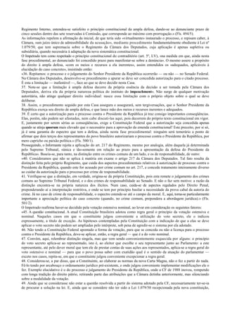 Regimento Interno, entendeu-se satisfeito o princípio constitucional da ampla defesa, dando-se ao denunciante prazo de
cinco sessões dentro das sete reservadas à Comissão, que corresponde ao máximo com prorrogação.» (Fls. 494/5).
As informações repelem a afirmação da inicial, de que teria sido «virtualmente» instaurado o processo, e repisam caber, à
Câmara, «um juízo único de admissibilidade da acusação», mediante procedimento fundamentalmente obediente à Lei nº
1.079/50, que tem supremacia sobre o Regimento da Câmara dos Deputados, cuja aplicação é apenas supletiva ou
subsidiária, quando necessária à adaptação da nova sistemática constitucional.
O Impetrado tem como respeitado o princípio constitucional do contraditório (art. 5º, LV), «na medida em que, ainda nesta
fase procedimental, ao denunciado foi concedido prazo para manifestar-se sobre a denúncia». O mesmo assere a propósito
do direito à ampla defesa, «com os meios e recursos a ela inerentes», assim entendidos os «adequados, aplicáveis à
elucidação do caso concreto», insistindo então:
«36. Repitamos: o processo e o julgamento do Senhor Presidente da República ocorrerão — ou não — no Senado Federal.
Na Câmara dos Deputados, desenvolve-se procedimento a apurar se deve ser concedida autorização para o citado processo.
É esta a limitação — inafastável —, face ao que se deve decidir nesta Casa.
37. Note-se que a limitação à ampla defesa decorre da própria essência da decisão a ser tomada pela Câmara dos
Deputados, deriva ela da própria natureza política do instituto do impeachment». Não surge de qualquer motivação
autoritária, não atinge qualquer direito individual: nasce essa limitação com o próprio objeto sobre o qual se deve
deliberar.
38. Assim, o procedimento seguido por esta Casa assegura e assegurará, sem tergiversações, que o Senhor Presidente da
República exerça seu direito de ampla defesa, e que lance mão dos meios e recursos inerentes e adequados.
39. É certo que a autorização para o processo contra o Presidente da República já traz consigo importantes conseqüências.
Elas, porém, não podem ser afastadas, nem cabe discuti-las aqui, pois decorrem do próprio texto constitucional em vigor.
E, justamente por serem sérias as conseqüências, exige a Constituição Federal que a autorização seja concedida apenas
quando se atinja quorum mais elevado que o necessário para a aprovação da emenda constitucional! Este preceito, por si só,
já é uma garantia do espectro que tem a defesa, ainda nesta fase procedimental: ninguém será temerário a ponto de
afirmar que dois terços dos representantes do povo brasileiro autorizariam o processo contra o Presidente da República, por
mero capricho ou paixão política.» (Fls. 500/1).
Prosseguindo, o Informante rejeita a aplicação do art. 217 do Regimento, mesmo por analogia, além daquela já determinada
pelo Supremo Tribunal, «única e tão-somente em relação ao prazo para a apresentação da defesa do Presidente da
República». Baseia-se, para tanto, na distinção entre os crimes comuns de um lado, e os de responsabilidade, de outro:
«40. Consideramos que não se aplica à matéria em exame o artigo 217 da Câmara dos Deputados. Tal fato resulta da
distinção feita pelo próprio Regimento, que cuida dos aspectos procedimentais relativos à autorização de processo contra o
Presidente da República, quando este for acusado por crime comum no art. 217, e concede tratamento inteiramente diverso
ao cuidar da autorização para o processo por crime de responsabilidade.
41. Verifique-se que a distinção, em verdade, origina-se da própria Constituição, pois esta remete o julgamento dos crimes
comuns ao Supremo Tribunal Federal, e o dos crimes de responsabilidade ao Senado. E não o faz sem motivo: a razão da
distinção encontra-se na própria natureza dos ilícitos. Num caso, cuida-se de aspectos regulados pelo Direito Penal,
preponderando aí a interpretação restritiva, e onde se tem por princípio basilar a necessidade da prova cabal da autoria do
crime. Já no caso de crime de responsabilidade, o espectro estende-se até o campo da moral. E, aqui, torna-se particularmente
importante a apreciação política do caso concreto (quando, no crime comum, prepondera a abordagem jurídica).» (Fls.
501/2).
O Impetrado reafirma haver-se decidido pela votação ostensiva nominal, ao levar em consideração os seguintes fatores:
«45. A questão constitucional. A atual Constituição brasileira adotou como regra geral o princípio da votação ostensiva e
nominal. Naqueles casos em que o constituinte julgou conveniente a utilização do voto secreto, ele o indicou
expressamente, a título de exceção. As hipóteses contempladas pela Constituição com a indicação de que a elas se deve
aplicar o voto secreto não podem ser ampliadas pelo intérprete, sob pena de agredir-se o sistema por ela adotado.
46. Não tendo a Constituição Federal apontado a forma da votação, para que se conceda ou não a licença para o processo
contra o Presidente da República, deve-se aplicar, então, a regra geral — que é a do voto nominal.
47. Convém, aqui, relembrar distinção singela, mas que vem sendo convenientemente esquecida por alguns: o princípio
do voto secreto aplica-se ao representado, isto é, ao eleitor que escolhe o seu representante junto ao Parlamento: a este
representante, até pelo dever moral que tem ele de prestar contas de suas ações aos representados, aplica-se a regra geral do
voto ostensivo e nominal — para que o povo possa saber com exatidão qual é o sentido da atuação do parlamentar —
exceto nos casos, repita-se, em que o constituinte julgou conveniente excepcionar a regra geral.
48. Considerou-se, a par disso, que a Constituinte, ao elaborar as normas da nova Carta Magna, não o fez a partir do nada.
Fê-lo tendo por arcabouço o ordenamento jurídico pré-existente, e onde julgou conveniente implementar modificações ele o
fez. Exemplo elucidativo é o do processo e julgamento do Presidente da República, onde a CF de 1988 inovou, rompendo
com longa tradição do direito pátrio, retirando parte das atribuições que a Câmara detinha anteriormente, mas silenciando
sobre a modalidade da votação.
49. Ainda que se considerasse não estar a questão resolvida a partir do sistema adotado pela CF, necessariamente ter-se-ia
de procurar a solução na lei. E, ainda que se considere não ter sido a Lei 1.079/50 recepcionada pela nova constituição,
 