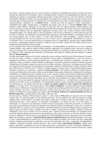 Com efeito, o sistema americano que nos serviu de modelo, ao implantar-se a República, faz mais de um século assenta no
princípio da supremacia da Constituição, à qual se subordinam todos os Poderes, e na independência do Judiciário, que se
manifesta, por primeiro, na prerrogativa eminente de proceder à revisão judicial das leis e dos atos normativos, diante da
Constituição, anulando-os quando com esta incompatíveis. Os estudiosos do regime americano, de mais de dois séculos,
asseveram que, na virtude que exibe a Constituição de 1787 para dominar crises, reside a sua extraordinária contribuição ao
constitucionalismo, cumprindo ver, na judicial review, a fórmula que acaba por garantir à ordem constitucional a
estabilidade dela exigida. Ademais disso, a competência para operar, acerca da lei, a chamada judicial review revela
manifesto «poder político», porquanto, se este existe no órgão que faz a lei, importa entender, inafastavelmente, estar
presente, por igual, no órgão que dispõe de império para declarar-lhe a invalidade. Daí resulta, outrossim, a compreensão de
que a função judiciária, que aos magistrados republicanos incumbe exercer, não se pode considerar como atividade
estritamente jurídica. No controle sobre os atos do Legislativo e do Governo evidencia-se o caráter político de que está
investido o Judiciário, no desempenho da competência para proclamar a inconstitucionalidade ou invalidade de tais atos.
Essa função política, que, em ditos limites, se revela, numa democracia, onde consagrado o controle judicial da
constitucionalidade das leis e atos do governo, traz, em si, ínsita a nota de independência. Subordinando-se, é certo, à
Constituição e à lei, se esta com aquela estiver em consonância, bem de compreender é, entretanto, que a ampla liberdade
de apreciar o ordenamento positivo não autoriza o arbítrio do juiz, de molde a decidir fora dos limites, que lhe traça a
compreensão da Constituição e das leis válidas.
Foi na concepção desse sistema do primado da Constituição e da independência do Judiciário que se criou o Supremo
Tribunal Federal, como órgão de cúpula do Poder Judiciário republicano. Em realidade, desde o advento do regime de
1891, reconheceu-se-lhe a função precípua de guarda da Constituição, ora conferida, em regra expressa, no art. 102 da
Lei Magna de 1988. «Sentinela da Constituição e da liberdade», nos moldes do modelo americano, definiu-o o saudoso
Ministro Aliomar Baleeiro.
Na linha dessa função institucional, já secular, cumpre-lhe, assim, ao dirimir controvérsias, de forma terminativa, enunciar,
no curso do tempo, o sentido e o alcance dos dispositivos da Lei Maior, compreendendo-se, aí, por isso mesmo, a
competência de definir os exatos limites dos poderes que a Constituição quer investidos o Congresso, o Governo e os
Tribunais, a União, os Estados, o Distrito Federal e os Municípios, bem como os precisos conteúdos dos direitos e garantias
fundamentais, dos princípios regentes da ordem social, da ordem econômica e financeira e de quaisquer preceitos básicos
do ordenamento maior da nação. Em tal perspectiva, desempenha o Supremo Tribunal Federal o múnus eminente de árbitro
dos conflitos entre os Poderes,ou entre a União e os Estados-membros, ou destes entre si, numa autêntica função de poder
moderador. Expressivo, no particular, o registro de Seabra Fagundes: «Com relação ao Supremo Tribunal Federal, o
exercício de função política não se dá na rotina de suas atividades, senão quando chamado ele, na aplicação da Constituição
da República, a manifestar-se sobre a validade de leis e atos executivos em face de princípios constitucionais basilares,
como os que dizem com a significação do regime federativo, com a independência e harmonia dos poderes do Estado, com
a definição e a proteção dos direitos individuais (ou, em expressão mais abrangedora, dos direitos públicos subjetivos do
indivíduo), com as conceituações da segurança nacional e da ordem econômica etc... Ao manifestar-se, em qualquer dessas
matérias, como árbitro do que é a Constituição, o seu desempenho é político. Porque a Lei Maior será aquilo no conteúdo e
na extensão que os seus arestos declarem que é» (apud «As funções políticas no STF, Arquivos do Ministério da
Justiça, nº 157, págs. 30/31). Nessa mesma linha, a nota de Mauro Cappelletti: «o controle judicial de constitucionalidade
das leis sempre é destinado, por sua própria natureza, a ter também uma coloração política mais ou menos evidente, mais ou
menos acentuada, vale dizer, a comportar uma ativa e criativa intervenção das Cortes investidas daquela função de
controle, na dialética das forças políticas do Estado». (In «O Controle Judicial de Constitucionalidade das Leis no
Direito Comparado», ed. Sérgio Fabris, Porto Alegre, 1984, pág. 144).
De outra parte, ao Supremo Tribunal Federal, aplica-se a nota exata de Willoughby («A Suprema Corte dos Estados
Unidos», pág. 33), acerca do papel da Corte Suprema americana: «O mais poderoso dos freios no garantir as relações
regulares entre o poder federal e os poderes dos estados e ainda entre os próprios ramos do poder federal, tem sido
inquestionavelmente a Corte Suprema. No mecanismo da República o seu papel tem sido «o da roda mestra». A
Constituição, no exercício da sua supremacia a respeito de todos esses poderes, a todos lhes pôs limites, e o instrumento
para efetuar essa limitação tem sido a Corte Suprema como intérprete do direito constitucional.» Talvez, por isso mesmo, o
Imperador Pedro II, em julho de 1889, recomendara a Salvador Mendonça e Lafayette Rodrigues Pereira, ao partirem em
missão oficial aos Estados Unidos: «Estudem com todo o cuidado a organização do Supremo Tribunal de Justiça de
Washington. Creio que nas funções da Corte Suprema está o segredo do bom funcionamento da Constituição norte-
americana. Quando voltarem, haveremos de ter uma conferência a esse respeito. Entre nós, as coisas não vão bem, e parece-
me que se pudéssemos transferir para ele as atribuições do Poder Moderador da nossa Constituição, ficaria esta melhor.
Dêem toda a atenção a este ponto». (apud História do Supremo Tribunal Federal, Lêda Boechat Rodrigues, tomo I, pág.
1). Ora, o Poder Moderador de acordo com o art. 98 da Carta Política do Império era «a chave de toda a organização
política», delegado privativamente ao Imperador, «para que incessantemente vele sobre a manutenção da independência,
equilíbrio e harmonia dos demais poderes políticos.» Anota, nesse sentido, Lêda Boechat Rodrigues: «Quatro meses
depois o Imperador era deposto, mas essa sua idéia parecia estar na consciência de outros. Proclamada a República, a
Constituição promulgada em 24 de fevereiro de 1891, copiando em grande parte o sistema americano de governo, copiava
 