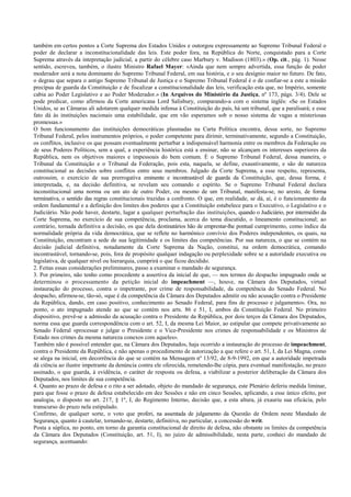 também em certos pontos a Corte Suprema dos Estados Unidos e outorgou expressamente ao Supremo Tribunal Federal o
poder de declarar a inconstitucionalidade das leis. Este poder fora, na República do Norte, conquistado para a Corte
Suprema através da intepretação judicial, a partir do célebre caso Marbury v. Madison (1803).» (Op. cit., pág. 1). Nesse
sentido, escreveu, também, o ilustre Ministro Rafael Mayer: «Ainda que nem sempre advertida, essa função de poder
moderador será a nota dominante do Supremo Tribunal Federal, em sua história, e o seu desígnio maior no futuro. De fato,
o degrau que separa o antigo Supremo Tribunal de Justiça e o Supremo Tribunal Federal é o de confiar-se a este a missão
precípua de guarda da Constituição e de fiscalizar a constitucionalidade das leis, verificação esta que, no Império, somente
cabia ao Poder Legislativo e ao Poder Moderador.» (In Arquivos do Ministério da Justiça, nº 173, págs. 3/4). Dele se
pode predicar, como afirmou da Corte americana Lord Salisbury, comparando-a com o sistema inglês: «Se os Estados
Unidos, se as Câmaras ali adotarem qualquer medida infensa à Constituição do país, há um tribunal, que a paralisará; e esse
fato dá às instituições nacionais uma estabilidade, que em vão esperamos sob o nosso sistema de vagas a misteriosas
promessas.»
O bom funcionamento das instituições democráticas plasmadas na Carta Política encontra, dessa sorte, no Supremo
Tribunal Federal, pelos instrumentos próprios, o poder competente para dirimir, terminativamente, segundo a Constituição,
os conflitos, inclusive os que possam eventualmente perturbar a indispensável harmonia entre os membros da Federação ou
de seus Poderes Políticos, sem a qual, a experiência histórica está a ensinar, não se alcançam os interesses superiores da
República, nem os objetivos maiores e impessoais do bem comum. É o Supremo Tribunal Federal, dessa maneira, o
Tribunal da Constituição e o Tribunal da Federação, pois esta, naquela, se define, exaustivamente, e são de natureza
constitucional as decisões sobre conflitos entre seus membros. Julgado da Corte Suprema, a esse respeito, representa,
outrossim, o exercício de sua prerrogativa eminente e incontrastável de guarda da Constituição, que, dessa forma, é
interpretada, e, na decisão definitiva, se revelam seu comando e espírito. Se o Supremo Tribunal Federal declara
inconstitucional uma norma ou um ato de outro Poder, ou mesmo de um Tribunal, manifesta-se, no aresto, de forma
terminativa, o sentido das regras constitucionais trazidas a confronto. O que, em realidade, se dá, aí, é o funcionamento da
ordem fundamental e a definição dos limites dos poderes que a Constituição estabelece para o Executivo, o Legislativo e o
Judiciário. Não pode haver, destarte, lugar a qualquer perturbação das instituições, quando o Judiciário, por intermédio da
Corte Suprema, no exercício de sua competência, proclama, acerca do tema discutido, o lineamento constitucional; ao
contrário, tornada definitiva a decisão, os que dela destinatários hão de emprestar-lhe pontual cumprimento, como índice da
normalidade própria da vida democrática, que se reflete no harmônico convívio dos Poderes independentes, os quais, na
Constituição, encontram a sede de sua legitimidade e os limites das competências. Por sua natureza, o que se contém na
decisão judicial definitiva, notadamente da Corte Suprema da Nação, constitui, na ordem democrática, comando
incontrastável, tornando-se, pois, fora de propósito qualquer indagação ou perplexidade sobre se a autoridade executiva ou
legislativa, de qualquer nível ou hierarquia, cumprirá o que ficou decidido.
2. Feitas essas considerações preliminares, passo a examinar o mandado de segurança.
3. Por primeiro, não tenho como procedente a assertiva da inicial de que, — nos termos do despacho impugnado onde se
determinou o processamento da petição inicial do impeachment —, houve, na Câmara dos Deputados, virtual
instauração do processo, contra o impetrante, por crime de responsabilidade, da competência do Senado Federal. No
despacho, afirmou-se, tão-só, «que é da competência da Câmara dos Deputados admitir ou não acusação contra o Presidente
da República, dando, em caso positivo, conhecimento ao Senado Federal, para fins de processo e julgamento». Ora, no
ponto, o ato impugnado atende ao que se contém nos arts. 86 e 51, I, ambos da Constituição Federal. No primeiro
dispositivo, prevê-se a admissão da acusação contra o Presidente da República, por dois terços da Câmara dos Deputados,
norma essa que guarda correspondência com o art. 52, I, da mesma Lei Maior, ao estipular que compete privativamente ao
Senado Federal «processar e julgar o Presidente e o Vice-Presidente nos crimes de responsabilidade e os Ministros de
Estado nos crimes da mesma natureza conexos com aqueles».
Também não é possível entender que, na Câmara dos Deputados, haja ocorrido a instauração do processo de impeachment,
contra o Presidente da República, e não apenas o procedimento de autorização a que refere o art. 51, I, da Lei Magna, como
se alega na inicial, em decorrência do que se contém na Mensagem nº 13/92, de 8-9-1992, em que a autoridade impetrada
dá ciência ao ilustre impetrante da denúncia contra ele oferecida, remetendo-lhe cópia, para eventual manifestação, no prazo
assinado, o que guarda, à evidência, o caráter de resposta ou defesa, a viabilizar a posterior deliberação da Câmara dos
Deputados, nos limites de sua competência.
4. Quanto ao prazo de defesa e o rito a ser adotado, objeto do mandado de segurança, este Plenário deferiu medida liminar,
para que fosse o prazo de defesa estabelecido em dez Sessões e não em cinco Sessões, aplicando, a esse único efeito, por
analogia, o disposto no art. 217, § 1º, I, do Regimento Interno, decisão que, a esta altura, já exauriu sua eficácia, pelo
transcurso do prazo nela estipulado.
Confirmo, de qualquer sorte, o voto que proferi, na assentada de julgamento da Questão de Ordem neste Mandado de
Segurança, quanto à cautelar, tornando-se, destarte, definitiva, no particular, a concessão do writ.
Posta a súplica, no ponto, em torno da garantia constitucional de direito de defesa, não obstante os limites da competência
da Câmara dos Deputados (Constituição, art. 51, I), no juízo de admissibilidade, nesta parte, conheci do mandado de
segurança, acentuando:
 