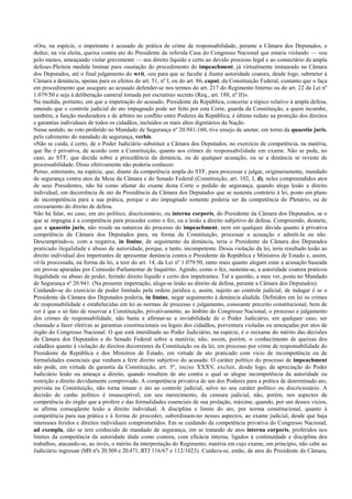 «Ora, na espécie, o impetrante é acusado de prática de crime de responsabilidade, perante a Câmara dos Deputados, e
deduz, na via eleita, queixa contra ato do Presidente da referida Casa do Congresso Nacional que estaria violando — «ou
pelo menos, ameaçando violar gravemente — seu direito líquido e certo ao devido processo legal e ao consectário da ampla
defesa».Pleiteia medida liminar para «sustação do procedimento do impeachment, já virtualmente instaurado na Câmara
dos Deputados, até o final julgamento do writ, «ou para que se faculte à ilustre autoridade coatora, desde logo, submeter à
Câmara a denúncia, apenas para os efeitos do art. 51, nº I, ou do art. 86, caput, da Constituição Federal, contanto que o faça
em procedimento que assegure ao acusado defender-se nos termos do art. 217 do Regimento Interno ou do art. 22 da Lei nº
1.079/50 e seja à deliberação cameral tomada por escrutínio secreto (Req., art. 188, nº II)».
Na medida, portanto, em que a impetração do acusado, Presidente da República, concerne a tópico relativo à ampla defesa,
entendo que o controle judicial do ato impugnado pode ser feito por esta Corte, guarda da Constituição, a quem incumbe,
também, a função moderadora e de árbitro no conflito entre Poderes da República; é último reduto na proteção dos direitos
e garantias individuais de todos os cidadãos, incluídos os mais altos dignitários da Nação.
Nesse sentido, no voto proferido no Mandado de Segurança nº 20.941-160, tive ensejo de anotar, em torno da quaestio juris,
pelo cabimento do mandado de segurança, verbis:
«Não se cuida, é certo, de o Poder Judiciário substituir a Câmara dos Deputados, no exercício de competência, na matéria,
que lhe é privativa, de acordo com a Constituição, quanto aos crimes de responsabilidade em exame. Não se pede, no
caso, ao STF, que decida sobre a procedência da denúncia, ou de qualquer acusação, ou se a denúncia se reveste de
processabilidade. Disso efetivamente não poderia conhecer.
Penso, entretanto, na espécie, que, diante da competência ampla do STF, para processar e julgar, originariamente, mandado
de segurança contra atos da Mesa da Câmara e do Senado Federal (Constituição, art. 102, I, d), neles compreendidos atos
de seus Presidentes, não há como afastar do exame desta Corte o pedido de segurança, quando alega lesão a direito
individual, em decorrência de ato da Presidência da Câmara dos Deputados que se sustenta contrário à lei, posto em plano
de incompetência para a sua prática, porque o ato impugnado somente poderia ser da competência do Plenário, ou de
cerceamento do direito de defesa.
Não há falar, no caso, em ato político, discricionário, ou interna corporis, do Presidente da Câmara dos Deputados, se o
que se impugna é a competência para proceder como o fez, ou a lesão a direito subjetivo de defesa. Compreendo, destarte,
que a quaestio juris, não reside na natureza do processo do impeachment, nem em qualquer dúvida quanto à privativa
competência da Câmara dos Deputados para, na forma da Constituição, processar a acusação e admiti-la ou não.
Descumprindo-o, com a negativa, in limine, de seguimento da denúncia, teria o Presidente da Câmara dos Deputados
praticado ilegalidade e abuso de autoridade, porque, a tanto, incompetente. Dessa violação da lei, teria resultado lesão ao
direito individual dos impetrantes de apresentar denúncia contra o Presidente da República e Ministros de Estado e, assim,
vê-la processada, na forma da lei, a teor do art. 14, da Lei nº 1.079/50, tanto mais quanto alegam estar a acusação baseada
em provas apuradas por Comissão Parlamentar de Inquérito. Agindo, como o fez, sustenta-se, a autoridade coatora praticou
ilegalidade ou abuso de poder, ferindo direito líquido e certo dos impetrantes. Tal a questão, a meu ver, posta no Mandado
de Segurança nº 20.941. (Na presente impetração, alega-se lesão ao direito de defesa, perante a Câmara dos Deputados).
Cuidando-se do exercício de poder limitado pela ordem jurídica e, assim, sujeito ao controle judicial, de indagar é se o
Presidente da Câmara dos Deputados poderia, in limine, negar seguimento à denúncia aludida. Definidos em lei os crimes
de responsabilidade e estabelecidas em lei as normas de processo e julgamento, consoante preceito constitucional, bem de
ver é que o só fato de reservar a Constituição, privativamente, ao âmbito do Congresso Nacional, o processo e julgamento
dos crimes de responsabilidade, não basta a afirmar-se a inviabilidade de o Poder Judiciário, em qualquer caso, ser
chamado a fazer efetivas as garantias constitucionais ou legais dos cidadãos, porventura violadas ou ameaçadas por atos de
órgão do Congresso Nacional. O que está interditado ao Poder Judiciário, na espécie, é o reexame do mérito das decisões
da Câmara dos Deputados e do Senado Federal sobre a matéria; não, assim, porém, o conhecimento de queixas dos
cidadãos quanto à violação de direitos decorrentes da Constituição ou da lei, em processo por crime de responsabilidade do
Presidente da República e dos Ministros de Estado, em virtude de ato praticado com vício de incompetência ou de
formalidades essenciais que venham a ferir direito subjetivo do acusado. O caráter político do processo de impeachment
não pode, em virtude da garantia da Constituição, art. 5º, inciso XXXV, excluir, desde logo, da apreciação do Poder
Judiciário lesão ou ameaça a direito, quando resultem de ato contra o qual se alegue incompetência da autoridade ou
restrição a direito devidamente comprovado. A competência privativa de um dos Poderes para a prática de determinado ato,
prevista na Constituição, não torna imune o ato ao controle judicial, salvo no seu caráter político ou discricionário. A
decisão de cunho político é insusceptível, em seu merecimento, da censura judicial, não, porém, nos aspectos de
competência do órgão que a profere e das formalidades essenciais de sua prolação, máxime, quando, por um desses vícios,
se afirma conseqüente lesão a direito individual. A disciplina e limite do ato, por norma constitucional, quanto à
competência para sua prática e à forma de proceder, subordinam-no nesses aspectos, ao exame judicial, desde que haja
interesses feridos e direitos individuais comprometidos. Em se cuidando da competência privativa do Congresso Nacional,
ad exempla, não se tem conhecido de mandado de segurança, em se tratando de atos interna corporis, proferidos nos
limites da competência da autoridade dada como coatora, com eficácia interna, ligados à continuidade e disciplina dos
trabalhos, atacando-se, ao invés, o mérito da interpretação do Regimento, matéria em cujo exame, em princípio, não cabe ao
Judiciário ingressar (MS nºs 20.509 e 20.471, RTJ 116/67 e 112/1023). Cuidava-se, então, de atos do Presidente da Câmara,
 