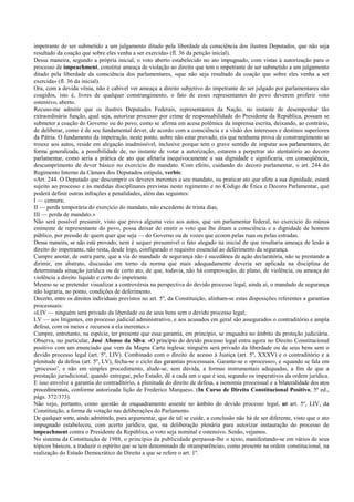 impetrante de ser submetido a um julgamento ditado pela liberdade da consciência dos ilustres Deputados, que não seja
resultado da coação que sobre eles venha a ser exercida» (fl. 36 da petição inicial).
Dessa maneira, segundo a própria inicial, o voto aberto estabelecido no ato impugnado, com vistas à autorização para o
processo de impeachment, constitui ameaça de violação ao direito que tem o impetrante de ser submetido a um julgamento
ditado pela liberdade da consciência dos parlamentares, «que não seja resultado da coação que sobre eles venha a ser
exercida» (fl. 36 da inicial).
Ora, com a devida vênia, não é cabível ver ameaça a direito subjetivo do impetrante de ser julgado por parlamentares não
coagidos, isto é, livres de qualquer constrangimento, o fato de esses representantes do povo deverem proferir voto
ostensivo, aberto.
Recuso-me admitir que os ilustres Deputados Federais, representantes da Nação, no instante de desempenhar tão
extraordinária função, qual seja, autorizar processo por crime de responsabilidade do Presidente da República, possam se
submeter a coação do Governo ou do povo, como se afirma em acesa polêmica da imprensa escrita, deixando, ao contrário,
de deliberar, como é de seu fundamental dever, de acordo com a consciência e a visão dos interesses e destinos superiores
da Pátria. O fundamento da impetração, neste ponto, sobre não estar provado, eis que nenhuma prova de constrangimento se
trouxe aos autos, reside em alegação inadmissível, inclusive porque tem o grave sentido de imputar aos parlamentares, de
forma generalizada, a possibilidade de, no instante de votar a autorização, estarem a perpetrar ato atentatório ao decoro
parlamentar, como seria a prática de ato que afetaria inequivocamente a sua dignidade e significaria, em conseqüência,
descumprimento de dever básico no exercício do mandato. Com efeito, cuidando do decoro parlamentar, o art. 244 do
Regimento Interno da Câmara dos Deputados estipula, verbis:
«Art. 244. O Deputado que descumprir os deveres inerentes a seu mandato, ou praticar ato que afete a sua dignidade, estará
sujeito ao processo e às medidas disciplinares previstas neste regimento e no Código de Ética e Decoro Parlamentar, que
poderá definir outras infrações e penalidades, além das seguintes:
I — censura;
II — perda temporária do exercício do mandato, não excedente de trinta dias;
III — perda de mandato.»
Não será possível presumir, visto que prova alguma veio aos autos, que um parlamentar federal, no exercício do múnus
eminente de representante do povo, possa deixar de emitir o voto que lhe ditam a consciência e a dignidade de homem
público, por pressão de quem quer que seja — do Governo ou de vozes que ecoem pelas ruas ou pelas estradas.
Dessa maneira, se não está provado, nem é sequer presumível o fato alegado na inicial de que resultaria ameaça de lesão a
direito do impetrante, não resta, desde logo, configurado o requisito essencial ao deferimento da segurança.
Cumpre anotar, de outra parte, que a via do mandado de segurança não é sucedânea de ação declaratória, não se prestando a
dirimir, em abstrato, discussão em torno da norma que mais adequadamente deveria ser aplicada na disciplina de
determinada situação jurídica ou de certo ato, de que, todavia, não há comprovação, de plano, de violência, ou ameaça de
violência a direito líquido e certo do impetrante.
Mesmo se se pretender visualizar a controvérsia na perspectiva do devido processo legal, ainda aí, o mandado de segurança
não lograria, no ponto, condições de deferimento.
Decerto, entre os direitos individuais previstos no art. 5º, da Constituição, alinham-se estas disposições referentes a garantias
processuais:
«LIV — ninguém será privado da liberdade ou de seus bens sem o devido processo legal;
LV — aos litigantes, em processo judicial administrativo, e aos acusados em geral são assegurados o contraditório e ampla
defesa, com os meios e recursos a ela inerentes.»
Cumpre, entretanto, na espécie, ter presente que essa garantia, em princípio, se enquadra no âmbito da proteção judiciária.
Observa, no particular, José Afonso da Silva: «O princípio do devido processo legal entra agora no Direito Constitucional
positivo com um enunciado que vem da Magna Carta inglesa: ninguém será privado da liberdade ou de seus bens sem o
devido processo legal (art. 5º, LIV). Combinado com o direito de acesso à Justiça (art. 5º, XXXV) e o contraditório e a
plenitude da defesa (art. 5º, LV), fecha-se o ciclo das garantias processuais. Garante-se o «processo», e «quando se fala em
‘processo’, e não em simples procedimento, alude-se, sem dúvida, a formas instrumentais adequadas, a fim de que a
prestação jurisdicional, quando entregue, pelo Estado, dê a cada um o que é seu, segundo os imperativos da ordem jurídica.
E isso envolve a garantia do contraditório, a plenitude do direito de defesa, a isonomia processual e a bilateralidade dos atos
procedimentais, conforme autorizada lição de Frederico Marques». (In Curso de Direito Constitucional Positivo, 5ª ed.,
págs. 372/373).
Não vejo, portanto, como questão de enquadramento assente no âmbito do devido processo legal, ut art. 5º, LIV, da
Constituição, a forma de votação nas deliberações do Parlamento.
De qualquer sorte, ainda admitindo, para argumentar, que de tal se cuide, a conclusão não há de ser diferente, visto que o ato
impugnado estabeleceu, com acerto jurídico, que, na deliberação plenária para autorizar instauração do processo de
impeachment contra o Presidente da República, o voto seja nominal e ostensivo. Senão, vejamos.
No sistema da Constituição de 1988, o princípio da publicidade perpassa-lhe o texto, manifestando-se em vários de seus
tópicos básicos, a traduzir o espírito que se tem denominado de «transparência», como presente na ordem constitucional, na
realização do Estado Democrático de Direito a que se refere o art. 1º.
 