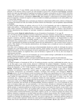 Assim, conforme o art. 5º, inciso XXXIII, «todos têm direito a receber dos órgãos públicos informações de seu interesse
particular, ou de interesse coletivo ou geral, que serão prestadas no prazo da lei, sob pena de responsabilidade, ressalvadas
aquelas cujo sigilo seja imprescindível à segurança da sociedade e do Estado», acrescendo-se, no inciso XXXIV, letra b) do
mesmo artigo, a garantia de «obtenção de certidões em repartições públicas, para defesa de direitos e esclarecimentos de
situações de interesse pessoal», concedendo-se habeas data, «para assegurar o conhecimento de informações relativas à
pessoa do impetrante, constantes de registros ou bancos de dados de entidades governamentais ou de caráter público» (art.
5º, inciso LXXII, alínea a).
No art. 37, prevê-se a publicidade entre os princípios que obedecerá a administração pública direta, indireta ou fundacional,
de qualquer dos Poderes da União, dos Estados, do Distrito Federal e dos Municípios, a par da legalidade, impessoabilidade
e moralidade.
No âmbito do Poder Judiciário, de explícito, está no art. 93, IX e X, da Constituição, que todos os julgamentos de seus
órgãos serão públicos, e fundamentadas todas as decisões, sob pena de nulidade, podendo a lei, se o interesse público o
exigir, limitar a presença, em determinados atos, às próprias partes e a seus advogados, ou somente a estes devendo as
decisões administrativas dos tribunais ser motivadas, tomando-se as disciplinares pelo voto da maioria absoluta de seus
membros.
Anota, nesse sentido, Sérgio de Andréa Ferreira, em seus «Comentários à Constituição», 3º vol., pág. 98:
«21.2. Na linha de jurisdicionalização do processo administrativo, devemos interpretar extensivamente as disposições do
art. 93, incisos IX e X, que, referentes, de modo imediato, aos julgamentos e decisões do Poder Judiciário, estabelecem
princípios normativos prevalentes, também, para a atuação dos órgãos administrativos: a) obrigatoriedade de serem
públicos os julgamentos, sob pena de nulidade, podendo a Lei, se o interesse público o exigir, limitar a presença, em
determinados atos, às próprias partes e a seus advogados, ou somente a estes; b) publicidade dos fundamentos das decisões,
ou seja, a generalização do princípio da motivação expressa dos atos administrativos, o que constitui notável avanço na
matéria. Aliás, falando a CF de «decisões administrativas», não distingue entre as tomadas por motivos de legalidade ou
por motivos de mérito.
Com efeito, salvo as hipóteses, cada vez mais raras, de discricionariedade absoluta (no sentido de valorização dos motivos
conjugada com a não-obrigatoriedade de motivação expressa), mesmo quando está em jogo a atuação discricionária da
administração pública, em face da ponderação de motivos qualificados pela CF ou pelas regras infraconstitucionais como
razões de interesse público, ou exigências desse, casos de relevância e urgência (cfr. art. 62) etc, deve essa atuação ser
explicitamente motivada».
Além disso, está no art. 5º, inciso LX, da Constituição, que «a lei só poderá restringir a publicidade dos atos processuais
quando a defesa da intimidade ou o interesse social o exigirem».
No âmbito do Poder Legislativo, também o princípio da publicidade das sessões e votações tem sido tradicional.
Pontes de Miranda, a esse respeito, anotou, em Comentários à Constituição de 1967, com a Emenda nº 1, de 1969, Tomo
II, pág. 605:
«Ao tempo do Império, a Constituição de 1824, art. 24, punha por princípio, como hoje, a publicidade das sessões, mas, em
vez de dizer quais as que seriam secretas, deixava-o à deliberação dos próprios Deputados e Senadores. A técnica
republicana foi diferente. A tese da excepcionalidade da votação secreta, só determinada pela Constituição, foi levantada na
Câmara dos Deputados, em 1951. O líder da maioria e o Relator da questão na Comissão de Justiça, Deputado Antônio
Horácio, defenderam-na, energicamente. Disse o Relator: «A votação pública constitui a regra geral, o processo
costumeiro, nos parlamentos livres; não é possível negar, ou, sequer, atenuar o imperativo categórico dessa verdade,
proclamada, unanimemente, por comentadores, estadistas e sociólogos, tanto nacionais, como estrangeiros. Pontes de
Miranda escreve: «O voto nas Câmaras é secreto nas eleições e nos demais casos especificados no art. 43 da Constituição.
No regime pluripartidário, em Constituição que mandou atender-se à representação dos partidos nas comissões e adotou
outras medidas de responsabilização, é difícil explicar-se esse receio de votação aberta. O eleitor é que deve votar
secretamente; não, o eleito. O voto secreto é excepcional. Nenhum dos corpos legislativos pode deliberar que a votação
seja secreta: pode, no entanto, fazer secreta a discussão dos projetos, em resolução in casu».
Noutro passo, ainda, escreve Pontes de Miranda: «As votações secretas, sob a Constituição de 1946, eram nulas: e o controle
judicial era permitido, para decretação da inconstitucionalidade. Procurou-se interpretar o art. 43 da Constituição de 1946
como se ele apenas exigisse que, nos casos apontados, o voto fosse secreto, deixando-se à elaboração de regras jurídicas
regimentais estabelecerem outras espécies em que podia ser secreta a deliberação de qualquer das câmaras. Segundo tal
opinião, portanto, os regimentos poderiam ser acordes em fazer secretas as suas respectivas votações, ou um as fazer e outro
não, ou em deixarem, ou um só deixar, que se pudesse pedir, em cada caso, que a votação fosse secreta. Tal interpretação
desatendia à tradição brasileira, que é a da publicidade das votações em qualquer das câmaras. Outrossim, se não existisse,
no sistema jurídico constitucional brasileiro, regra jurídica, implícita, que diz: «As votações de qualquer das câmaras serão
públicas», poderiam os regimentos ou um deles estatuir que todas as votações fossem secretas. Ora, o absurdo ressaltava. É
certo que os regimentos poderiam ser observados, a despeito da inconstitucionalidade, e teríamos as votações das leis sem a
incidência do «princípio da publicidade das votações», mas seria de esperar-se que a apreciação judiciária repeleria tal
prática e tal regra jurídica regimental. Nenhum dos corpos legislativos podia deliberar que a votação fosse secreta, podia no
entanto, fazer secreta a apresentação e discussão dos projetos, em resolução in casu». (op. cit., págs. 606/607).
 
