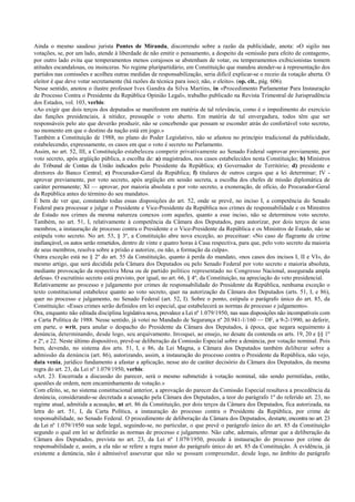 Ainda o mesmo saudoso jurista Pontes de Miranda, discorrendo sobre a razão da publicidade, anota: «O sigilo nas
votações, se, por um lado, atende à liberdade de não emitir o pensamento, a despeito da «emissão para efeito de contagem»,
por outro lado evita que temperamentos menos corajosos se abstenham de votar, ou temperamentos exibicionistas tomem
atitudes escandalosas, ou insinceras. No regime pluripartidário, em Constituição que mandou atender-se à representação dos
partidos nas comissões e acolheu outras medidas de responsabilização, seria difícil explicar-se o receio da votação aberta. O
eleitor é que deve votar secretamente (há razões da técnica para isso); não, o eleito». (op. cit., pág. 606).
Nesse sentido, anotou o ilustre professor Ives Gandra da Silva Martins, in «Procedimento Parlamentar Para Instauração
de Processo Contra o Presidente da República Opinião Legal», trabalho publicado na Revista Trimestral de Jurisprudência
dos Estados, vol. 103, verbis:
«Ao exigir que dois terços dos deputados se manifestem em matéria de tal relevância, como é o impedimento do exercício
das funções presidenciais, à nitidez, pressupõe o voto aberto. Em matéria de tal envergadura, todos têm que ser
responsáveis pelo ato que deverão produzir, não se concebendo que possam se esconder atrás do confortável voto secreto,
no momento em que o destino da nação está em jogo.»
Também a Constituição de 1988, no plano do Poder Legislativo, não se afastou no princípio tradicional da publicidade,
estabelecendo, expressamente, os casos em que o voto é secreto no Parlamento.
Assim, no art. 52, III, a Constituição estabeleceu competir privativamente ao Senado Federal «aprovar previamente, por
voto secreto, após argüição pública, a escolha de: a) magistrados, nos casos estabelecidos nesta Constituição; b) Ministros
do Tribunal de Contas da União indicados pelo Presidente da República; c) Governador de Território; d) presidente e
diretores do Banco Central; e) Procurador-Geral da República; f) titulares de outros cargos que a lei determinar; IV -
aprovar previamente, por voto secreto, após argüição em sessão secreta, a escolha dos chefes de missão diplomática de
caráter permanente; XI — aprovar, por maioria absoluta e por voto secreto, a exoneração, de ofício, do Procurador-Geral
da República antes do término do seu mandato».
É bem de ver que, constando todas essas disposições do art. 52, onde se prevê, no inciso I, a competência do Senado
Federal para processar e julgar o Presidente e Vice-Presidente da República nos crimes de responsabilidade e os Ministros
de Estado nos crimes da mesma natureza conexos com aqueles, quanto a esse inciso, não se determinou voto secreto.
Também, no art. 51, I, relativamente à competência da Câmara dos Deputados, para autorizar, por dois terços de seus
membros, a instauração de processo contra o Presidente e o Vice-Presidente da República e os Ministros de Estado, não se
estipula voto secreto. No art. 53, § 3º, a Constituição abre nova exceção, ao preceituar: «No caso de flagrante de crime
inafiançável, os autos serão remetidos, dentro de vinte e quatro horas à Casa respectiva, para que, pelo voto secreto da maioria
de seus membros, resolva sobre a prisão e autorize, ou não, a formação da culpa».
Outra exceção está no § 2º do art. 55 da Constituição, quanto à perda do mandato, «nos casos dos incisos I, II e VI», do
mesmo artigo, que será decidida pela Câmara dos Deputados ou pelo Senado Federal por voto secreto e maioria absoluta,
mediante provocação da respectiva Mesa ou de partido político representado no Congresso Nacional, assegurada ampla
defesa». O escrutínio secreto está previsto, por igual, no art. 66, § 4º, da Constituição, na apreciação do veto presidencial.
Relativamente ao processo e julgamento por crimes de responsabilidade do Presidente da República, nenhuma exceção o
texto constitucional estabelece quanto ao voto secreto, quer na autorização da Câmara dos Deputados (arts. 51, I, e 86),
quer no processo e julgamento, no Senado Federal (art. 52, I). Sobre o ponto, estipula o parágrafo único do art. 85, da
Constituição: «Esses crimes serão definidos em lei especial, que estabelecerá as normas de processo e julgamento».
Ora, enquanto não editada disciplina legislativa nova, prevalece a Lei nº 1.079/1950, nas suas disposições não incompatíveis com
a Carta Política de 1988. Nesse sentido, já votei no Mandado de Segurança nº 20.941-1/160 — DF, a 9-2-1990, ao deferir,
em parte, o writ, para anular o despacho do Presidente da Câmara dos Deputados, à época, que negara seguimento à
denúncia, determinando, desde logo, seu arquivamento. Invoquei, ao ensejo, no desate da contenda os arts. 19, 20 e §§ 1º
e 2º, e 22. Neste último dispositivo, prevê-se deliberação da Comissão Especial sobre a denúncia, por votação nominal. Pois
bem, devendo, no sistema dos arts. 51, I, e 86, da Lei Magna, a Câmara dos Deputados também deliberar sobre a
admissão da denúncia (art. 86), autorizando, assim, a instauração do processo contra o Presidente da República, não vejo,
data venia, jurídico fundamento a afastar a aplicação, nesse ato de caráter decisório da Câmara dos Deputados, da mesma
regra do art. 23, da Lei nº 1.079/1950, verbis:
«Art. 23. Encerrada a discussão do parecer, será o mesmo submetido à votação nominal, não sendo permitidas, então,
questões de ordem, nem encaminhamento de votação.»
Com efeito, se, no sistema constitucional anterior, a aprovação do parecer da Comissão Especial resultava a procedência da
denúncia, considerando-se decretada a acusação pela Câmara dos Deputados, a teor do parágrafo 1º do referido art. 23, no
regime atual, admitida a acusação, ut art. 86 da Constituição, por dois terços da Câmara dos Deputados, fica autorizada, na
letra do art. 51, I, da Carta Política, a instauração do processo contra o Presidente da República, por crime de
responsabilidade, no Senado Federal. O procedimento de deliberação da Câmara dos Deputados, destarte, encontra no art. 23
da Lei nº 1.079/1950 sua sede legal, seguindo-se, no particular, o que prevê o parágrafo único do art. 85 da Constituição
segundo o qual em lei se definirão as normas de processo e julgamento. Não cabe, ademais, afirmar que a deliberação da
Câmara dos Deputados, prevista no art. 23, da Lei nº 1.079/1950, precede à instauração do processo por crime de
responsabilidade e, assim, a ela não se refere a regra maior do parágrafo único do art. 85 da Constituição. À evidência, já
existente a denúncia, não é admissível asseverar que não se possam compreender, desde logo, no âmbito do parágrafo
 