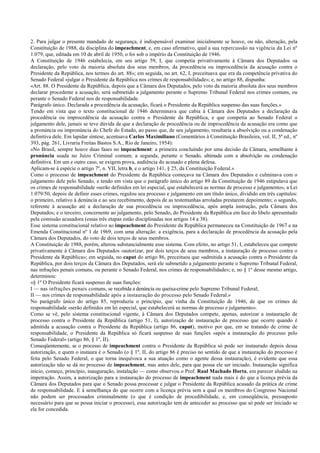 2. Para julgar o presente mandado de segurança, é indispensável examinar inicialmente se houve, ou não, alteração, pela
Constituição de 1988, da disciplina do impeachment, e, em caso afirmativo, qual a sua repercussão na vigência da Lei nº
1.079, que, editada em 10 de abril de 1950, o foi sob o império da Constituição de 1946.
A Constituição de 1946 estabelecia, em seu artigo 59, I, que competia privativamente à Câmara dos Deputados «a
declaração, pelo voto da maioria absoluta dos seus membros, da procedência ou improcedência da acusação contra o
Presidente da República, nos termos do art. 88»; em seguida, no art. 62, I, preceituava que era da competência privativa do
Senado Federal «julgar o Presidente da República nos crimes de responsabilidade»; e, no artigo 88, dispunha:
«Art. 88. O Presidente da República, depois que a Câmara dos Deputados, pelo voto da maioria absoluta dos seus membros
declarar procedente a acusação, será submetido a julgamento perante o Supremo Tribunal Federal nos crimes comuns, ou
perante o Senado Federal nos de responsabilidade.
Parágrafo único. Declarada a procedência da acusação, ficará o Presidente da República suspenso das suas funções.»
Tendo em vista que o texto constitucional de 1946 determinava que cabia à Câmara dos Deputados a declaração da
procedência ou improcedência da acusação contra o Presidente da República, e que competia ao Senado Federal o
julgamento dele, jamais se teve dúvida de que a declaração de procedência ou de improcedência da acusação era como que
a pronúncia ou impronúncia do Chefe do Estado, ao passo que, de seu julgamento, resultaria a absolvição ou a condenação
definitiva dele. Em lapidar síntese, acentuava Carlos Maximiliano (Comentários à Constituição Brasileira, vol. II, 5ª ed., nº
393, pág. 261, Livraria Freitas Bastos S.A., Rio de Janeiro, 1954):
«No Brasil, sempre houve duas fases no impeachment: a primeira concluindo por uma decisão da Câmara, semelhante à
pronúncia usada no Juízo Criminal comum; a segunda, perante o Senado, ultimada com a absolvição ou condenação
definitiva. Em um e outro caso, se exigem prova, audiência do acusado e plena defesa.
Aplicam-se à espécie o artigo 7º, n. VII, letra b, e o artigo 141, § 25, da Constituição Federal.»
Como o processo de impeachment do Presidente da República começava na Câmara dos Deputados e culminava com o
julgamento dele pelo Senado, e tendo em vista que o parágrafo único do artigo 89 da Constituição de 1946 estipulava que
os crimes de responsabilidade «serão definidos em lei especial, que estabelecerá as normas de processo e julgamento», a Lei
1.079/50, depois de definir esses crimes, regulou seu processo e julgamento em um título único, dividido em três capítulos:
o primeiro, relativo à denúncia e ao seu recebimento, depois de as testemunhas arroladas prestarem depoimento; o segundo,
referente à acusação até a declaração de sua procedência ou improcedência, após ampla instrução, pela Câmara dos
Deputados; e o terceiro, concernente ao julgamento, pelo Senado, do Presidente da República em face do libelo apresentado
pela comissão acusadora (essas três etapas estão disciplinadas nos artigos 14 a 38).
Esse sistema constitucional relativo ao impeachment do Presidente da República permaneceu na Constituição de 1967 e na
Emenda Constitucional nº 1 de 1969, com uma alteração: a exigência, para a declaração de procedência da acusação pela
Câmara dos Deputados, do voto de dois terços de seus membros.
A Constituição de 1988, porém, alterou substancialmente esse sistema. Com efeito, no artigo 51, I, estabeleceu que compete
privativamente à Câmara dos Deputados «autorizar, por dois terços de seus membros, a instauração de processo contra o
Presidente da República»; em seguida, no caput do artigo 86, preceituou que «admitida a acusação contra o Presidente da
República, por dois terços da Câmara dos Deputados, será ele submetido a julgamento perante o Supremo Tribunal Federal,
nas infrações penais comuns, ou perante o Senado Federal, nos crimes de responsabilidade»; e, no § 1º desse mesmo artigo,
determinou:
«§ 1º O Presidente ficará suspenso de suas funções:
I — nas infrações penais comuns, se recebida a denúncia ou queixa-crime pelo Supremo Tribunal Federal;
II — nos crimes de responsabilidade após a instauração do processo pelo Senado Federal.»
No parágrafo único do artigo 85, reproduziu o princípio, que vinha da Constituição de 1946, de que os crimes de
responsabilidade «serão definidos em lei especial, que estabelecerá as normas de processo e julgamento».
Como se vê, pelo sistema constitucional vigente, à Câmara dos Deputados compete, apenas, autorizar a instauração de
processo contra o Presidente da República (artigo 51, I), autorização de instauração de processo que ocorre quando é
admitida a acusação contra o Presidente da República (artigo 86, caput), motivo por que, em se tratando de crime de
responsabilidade, o Presidente da República só ficará suspenso de suas funções «após a instauração do processo pelo
Senado Federal» (artigo 86, § 1º, II).
Conseqüentemente, se o processo de impeachment contra o Presidente da República só pode ser instaurado depois dessa
autorização, e quem o instaura é o Senado (o § 1º, II, do artigo 86 é preciso no sentido de que a instauração do processo é
feita pelo Senado Federal, o que torna inequívoca a sua atuação como o agente dessa instauração), é evidente que essa
autorização não se dá no processo de impeachment, mas antes dele, para que possa ele ser iniciado. Instauração significa
início, começo, princípio, inauguração, instalação — como observou o Prof. Raul Machado Horta, em parecer aludido na
impetração. Assim, a autorização para a instauração do processo de impeachment nada mais é do que a licença prévia da
Câmara dos Deputados para que o Senado possa processar e julgar o Presidente da República acusado da prática de crime
de responsabilidade. E à semelhança do que ocorre com a licença prévia sem a qual os membros do Congresso Nacional
não podem ser processados criminalmente (o que é condição de procedibilidade, e, em conseqüência, pressuposto
necessário para que se possa iniciar o processo), essa autorização tem de anteceder ao processo que só pode ser iniciado se
ela for concedida.
 