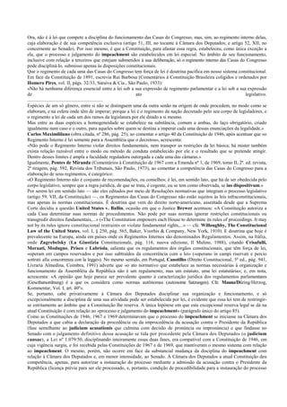 Ora, não é à lei que compete a disciplina do funcionamento das Casas do Congresso, mas, sim, ao regimento interno delas,
cuja elaboração é de sua competência exclusiva (artigo 51, III, no tocante à Câmara dos Deputados; e artigo 52, XII, no
concernente ao Senado). Por isso mesmo, é que a Constituição, para afastar essa regra, estabeleceu, como única exceção a
ela, que o processo e julgamento do impeachment são estabelecidos em lei especial. No âmbito de seu funcionamento,
inclusive com relação a terceiros que estejam submetidos à sua deliberação, só o regimento interno das Casas do Congresso
pode discipliná-lo, submisso apenas às disposições constitucionais.
Que o regimento de cada uma das Casas do Congresso tem força de lei é doutrina pacífica em nosso sistema constitucional.
Em face da Constituição de 1891, escrevia Rui Barbosa (Comentários á Constituição Brasileira coligidos e ordenados por
Homero Pires, vol. II, págs. 32/33, Saraiva & Cia., São Paulo, 1933):
«Não há nenhuma diferença essencial entre a lei sob a sua expressão de regimento parlamentar e a lei sob a sua expressão
de ato legislativo.
..............................................................
Espécies de um só gênero, entre si não se distinguem uma da outra senão na origem de onde procedem, no modo como se
elaboram, e na esfera onde têm de imperar; porque a lei é o regimento da nação decretado pelo seu corpo de legisladores, e
o regimento a lei de cada um dos ramos da legislatura por ele ditado a si mesmo.
Mas entre as duas espécies a homogeneidade se estabelece na substância, comum a ambas, do laço obrigatório, criado
igualmente num caso e o outro, para aqueles sobre quem se destina a imperar cada uma dessas enunciações da legalidade.»
Carlos Maximililano (obra citada, nº 286, pág. 25), ao comentar o artigo 40 da Constituição de 1946, após acentuar que «o
Regimento Interno é lei somente para a Assembléia que o decretou», acrescenta:
«Não pode o Regimento Interno violar direitos fundamentais, nem transpor as restrições da lei básica; há mister também
exista relação razoável entre o modo ou método de conduta estabelecido por ele e o resultado que se pretende atingir.
Dentro desses limites é ampla a faculdade reguladora outorgada a cada uma das câmaras.»
Igualmente, Pontes de Miranda (Comentários à Constituição de 1967 com a Emenda nº 1, de 1969, tomo II, 2ª. ed. revista,
2ª tiragem, pág. 592, Revista dos Tribunais, São Paulo, 1973), ao comentar a competência das Casas do Congresso para a
elaboração de seus regimentos, é categórico:
«O Regimento Interno não é conjunto de recomendações, ou conselhos; é lei, em sentido lato, que há de ser obedecida pelo
corpo legislativo, sempre que a regra jurídica, de que se trata, é cogente, ou se tem como observada, se ius dispositivum.»
Por serem lei em sentido lato — são eles editados por meio de Resoluções normativas que integram o processo legislativo
(artigo 59, VII, da Constituição) —, os Regimentos das Casas do Congresso não estão sujeitos às leis infraconstitucionais,
mas apenas às normas constitucionais. É doutrina que vem do direito norte-americano, assentada desde que a Suprema
Corte decidiu a questão United States v. Ballin, ocasião em que o Justice Brewer acentuou: «A Constituição autoriza a
cada Casa determinar suas normas de procedimentos. Não pode por suas normas ignorar restrições constitucionais ou
transgredir direitos fundamentais,...» («The Constitution empowers each House to determine its rules of proceedings. It may
not by its rules ignore constitucional restraints or violate fundamental rights,...» — cfe. Willoughby, The Constitucional
Law of the United States, vol. I, § 250, pág. 565, Baker, Voorhis & Company, New York, 1910). E doutrina que hoje é
prevalecente na Europa, ainda em países onde os Regimentos Internos são denominados Regulamentos. Assim, na Itália,
onde Zagrebelsky (La Giustizia Constituzionale, pág. 116, nuova edizione, Il Mulino, 1988), citando Crisafulli,
Moraati, Modugno, Prisco e Labriola, salienta que os regulamentos dos órgãos constitucionais, que têm força de lei,
«operam em campos reservados e por isso subtraídos da concorrência com a lei» («operano in campi riservati e percio
sottrati alla concorrenza con la legge»). No mesmo sentido, em Portugal, Canotilho (Direito Constitucional, 5ª ed., pág. 941,
Livraria Almedina, Coimbra, 1991) adverte que «o ato normativo que estabelece as normas necessárias à organização e
funcionamento da Assembléia da República não é um regulamento, mas um estatuto, uma lei estatutária»; e, em nota,
acrescenta: «A opinião que hoje parece ser prevalente quanto à caracterização jurídica dos regulamentos parlamentares
(Gescthatsordnung) é a que os considera como normas autônomas (autonome Satzungen). Cfe. Maunz/Düring/Herzog,
Kommentar, Vol. I, art. 40º».
Se, portanto, cabe privativamente à Câmara dos Deputados disciplinar sua organização e funcionamento, e só
excepcionalmente a disciplina de uma sua atividade pode ser estabelecida por lei, é evidente que essa lei tem de restringir-
se estritamente ao âmbito que a Constituição lhe reserva. A única hipótese em que esta excepcional reserva legal se dá na
atual Constituição é com relação ao «processo e julgamento do impeachment» (parágrafo único do artigo 85).
Como as Constituições de 1946, 1967 e 1969 determinavam que o processo do impeachment se iniciasse na Câmara dos
Deputados a que cabia a declaração da procedência ou da improcedência da acusação contra o Presidente da República
(fase semelhante ao judicium acusationis que culmina com decisão de pronúncia ou impronúncia) e que findasse no
Senado com o julgamento definitivo dessa acusação se tida por procedente pela Câmara dos Deputados (o judicium
causae), a Lei nº 1.079/50, disciplinando inteiramente essas duas fases, era compatível com a Constituição de 1946, em
cuja vigência surgiu, e foi recebida pelas Constituições de 1967 e de 1969, que mantiveram o mesmo sistema com relação
ao impeachment. O mesmo, porém, não ocorre em face da substancial mudança da disciplina do impeachment com
relação à Câmara dos Deputados e, em menor intensidade, ao Senado. À Câmara dos Deputados a atual Constituição deu
competência, apenas, para autorizar a instauração do processo mediante a admissão da acusação contra o Presidente da
República (licença prévia para ser ele processado, e, portanto, condição de procedibilidade para a instauração do processo
 