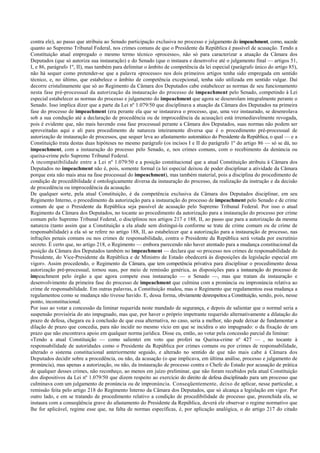 contra ele), ao passo que atribuiu ao Senado participação exclusiva no processo e julgamento do impeachment, como, sucede
quanto ao Supremo Tribunal Federal, nos crimes comuns de que o Presidente da República é passível de acusação. Tendo a
Constituição atual empregado o mesmo termo técnico «processo», não só para caracterizar a atuação da Câmara dos
Deputados (que só autoriza sua instauração) e do Senado (que o instaura e desenvolve até o julgamento final — artigos 51,
I, e 86, parágrafo 1º, II), mas também para delimitar o âmbito de competência da lei especial (parágrafo único do artigo 85),
não há sequer como pretender-se que a palavra «processo» nos dois primeiros artigos tenha sido empregada em sentido
técnico, e, no último, que estabelece o âmbito de competência excepcional, tenha sido utilizada em sentido vulgar. Daí
decorre cristalinamente que só ao Regimento da Câmara dos Deputados cabe estabelecer as normas de seu funcionamento
nesta fase pré-processual da autorização da instauração do processo de impeachment pelo Senado, competindo à Lei
especial estabelecer as normas do processo e julgamento do impeachment que agora se desenrolam integralmente perante o
Senado. Isso implica dizer que a parte da Lei nº 1.079/50 que disciplinava a atuação da Câmara dos Deputados na primeira
fase do processo de impeachment (era perante ela que se instaurava o processo, que, uma vez instaurado, se desenrolava
sob a sua condução até a declaração de procedência ou de improcedência da acusação) está irremediavelmente revogada,
pois é evidente que, não mais havendo essa fase processual perante a Câmara dos Deputados, suas normas não podem ser
aproveitadas aqui e ali para procedimento de natureza inteiramente diversa que é o procedimento pré-processual de
autorização de instauração de processos, que sequer leva ao afastamento automático do Presidente da República, o qual — e a
Constituição trata destas duas hipóteses no mesmo parágrafo (os incisos I e II do parágrafo 1º do artigo 86 — só se dá, no
impeachment, com a instauração do processo pelo Senado, e, nos crimes comuns, com o recebimento da denúncia ou
queixa-crime pelo Supremo Tribunal Federal.
A incompatibilidade entre a Lei nº 1.079/50 e a posição constitucional que a atual Constituição atribuiu à Câmara dos
Deputados no impeachment não é, pois, somente formal (a lei especial deixou de poder disciplinar a atividade da Câmara
porque esta não mais atua na fase processual do impeachment), mas também material, pois a disciplina do procedimento de
condição de procedibilidade é ontologicamente diversa da instauração do processo, da realização da instrução e da decisão
de procedência ou improcedência da acusação.
De qualquer sorte, pela atual Constituição, é da competência exclusiva da Câmara dos Deputados disciplinar, em seu
Regimento Interno, o procedimento da autorização para a instauração do processo de impeachment pelo Senado e de crime
comum de que o Presidente da República seja passível de acusação pelo Supremo Tribunal Federal. Por isso o atual
Regimento da Câmara dos Deputados, no tocante ao procedimento da autorização para a instauração do processo por crime
comum pelo Supremo Tribunal Federal, o disciplinou nos artigos 217 e 188, II, ao passo que para a autorização da mesma
natureza (tanto assim que a Constituição a ela alude sem distingui-la conforme se trate de crime comum ou de crime de
responsabilidade) a ela só se refere no artigo 188, II, ao estabelecer que a autorização para a instauração de processo, nas
infrações penais comuns ou nos crimes de responsabilidade, contra o Presidente da República será votada por escrutínio
secreto. É certo que, no artigo 218, o Regimento — embora parecendo não haver atentado para a mudança constitucional da
posição da Câmara dos Deputados também no impeachment — declara que «o processo nos crimes de responsabilidade do
Presidente, do Vice-Presidente da República e de Ministro de Estado obedecerá às disposições da legislação especial em
vigor». Assim procedendo, o Regimento da Câmara, que tem competência privativa para disciplinar o procedimento dessa
autorização pré-processual, tornou suas, por meio de remissão genérica, as disposições para a instauração do processo de
impeachment pelo órgão a que agora compete essa instauração — o Senado —, mas que tratam da instauração e
desenvolvimento da primeira fase do processo de impeachment que culmina com a pronúncia ou impronúncia relativa ao
crime de responsabilidade. Em outras palavras, a Constituição mudou, mas o Regimento que regulamentou essa mudança a
regulamentou como se mudança não tivesse havido. E, dessa forma, obviamente desrespeitou a Constituição, sendo, pois, nesse
ponto, inconstitucional.
Por isso ao votar a concessão da liminar requerida neste mandado de segurança, e depois de salientar que o normal seria a
suspensão provisória do ato impugnado, mas que, por haver o próprio impetrante requerido alternativamente a dilatação do
prazo de defesa, chegara eu à conclusão de que essa alternativa, no caso, seria a melhor, não pude deixar de fundamentar a
dilação de prazo que concedia, para não incidir no mesmo vício em que se incidira o ato impugnado: o da fixação de um
prazo que não encontrava apoio em qualquer norma jurídica. Disse eu, então, ao votar pela concessão parcial da liminar:
«Tendo a atual Constituição — como salientei em voto que proferi na Queixa-crime nº 427 — , no tocante à
responsabilidade de autoridades como o Presidente da República por crimes comuns ou por crimes de responsabilidade,
alterado o sistema constitucional anteriormente seguido, e alterado no sentido de que não mais cabe à Câmara dos
Deputados decidir sobre a procedência, ou não, da acusação (o que implicava, em última análise, processo e julgamento de
pronúncia), mas apenas a autorização, ou não, da instauração de processo contra o Chefe do Estado por acusação de prática
de qualquer desses crimes, não reconheço, ao menos em juízo preliminar, que não foram recebidos pela atual Constituição
dos dispositivos da Lei nº 1.079/50 que dizem respeito ao exercício do direito de defesa disciplinado para um processo que
culminava com um julgamento de pronúncia ou de impronúncia. Conseqüentemente, deixo de aplicar, nesse particular, a
remissão feita pelo artigo 218 do Regimento Interno da Câmara dos Deputados, que só alcança a legislação em vigor. Por
outro lado, e em se tratando de procedimento relativo a condição de procedibilidade de processo que, preenchida ela, se
instaura com a conseqüência grave do afastamento do Presidente da República, deverá ele observar o regime normativo que
lhe for aplicável, regime esse que, na falta de normas específicas, é, por aplicação analógica, o do artigo 217 do citado
 