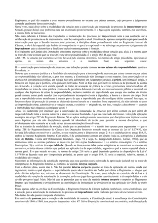 Regimento, o qual diz respeito a esse mesmo procedimento no tocante aos crimes comuns, cujo processo e julgamento
depende igualmente dessa autorização.
Nesse voto, nada disse sobre a modalidade da votação para a autorização da instauração do processo de impeachment pelo
Senado, porque deixei esse problema para ser examinado posteriormente. E o faço agora seguindo, também, por coerência,
a mesma linha de raciocínio.
Não mais cabendo à Câmara dos Deputados a instauração do processo de impeachment nem a sua condução até a
deliberação de pronúncia ou de impronúncia, mas lhe outorgando a atual Constituição apenas a competência pré-processual da
autorização para que o Senado instaure esse processo, a disciplina desse procedimento cabe ao Regimento Interno da
Câmara, e não à lei especial cujo âmbito de competência — que é excepcional — se adstringe ao processo e julgamento do
impeachment que se desenrolam e finalizam exclusivamente perante o Senado.
E o regimento da Câmara dos Deputados tem norma expressa sobre a modalidade dessa votação que, aliás, é a mesma quer
se trate de crime comum quer se trate de crime de responsabilidade. É o artigo 188, II, que reza:
«Art. 188. A votação por escrutínio secreto far-se-á pelo sistema eletrônico, nos termos do artigo precedente, apurando-se
apenas os nomes dos votantes e o resultado final, nos seguintes casos:
...............................................................
II — autorização para instauração de processo, nas infrações penais comuns ou nos crimes de responsabilidade, contra o
Presidente...»
Note-se que a natureza jurídica e a finalidade da autorização para a instauração de processo por crime comum ou por crime
de responsabilidade são idênticas, e, por isso mesmo, a Constituição não distingue a esse respeito. Essa autorização só se
explica por conveniência política, até porque não teria cabimento um julgamento jurídico, a priori, sem instrução ampla, e
feita por um órgão que é político, sem qualquer motivação. Nem se diga que, por motivos morais ou de prestação de contas
ao eleitorado, a votação será secreta quando se tratar de acusação de prática de crimes gravíssimos caracterizadores de
improbidade no trato da coisa pública (como os de peculatos dolosos) e terá de ser necessariamente pública e nominal em
qualquer das hipóteses de crime de responsabilidade, inclusive também de improbidade que escape das malhas do direito
penal comum, como pode suceder com o procedimento incompatível com a dignidade, a honra e o decoro do cargo. Será
que a improbidade-crime moralmente é menos grave do que a improbidade que não configure delito comum? Será que, se
houvesse dever de prestação de contas ao eleitorado (como haveria se o mandato fosse imperativo), ele não existiria no caso
de improbidade-crime, admitindo-se a votação secreta, e existiria — exigindo-se, por isso, votação a descoberto — quando
a improbidade não chegasse a configurar delito ?
Aliás, foi justamente por entender que a autorização da instauração de processo por crime comum ou por crime de
responsabilidade tinha a mesma natureza e visava à mesma finalidade, é que na concessão da liminar, votei pela aplicação
analógica do artigo 217 do Regimento Interno. Só se aplica analogicamente uma norma que disciplina uma hipótese a uma
outra hipótese por ela não disciplinada quando há identidade de razão para permitir a mesma disciplina, o que
evidentemente não ocorreria se a razão de ser dessas autorizações fosse diversa.
Em se tratando de modalidade de votação, ainda que se pretendesse — e admito isso apenas para argumentar — que o
artigo 218 do RegimentoInterno da Câmara dos Deputados houvesse tornado suas as normas da Lei nº 1.079/50, não
haveria dificuldade em resolver o conflito, a esse respeito,entre o disposto no artigo 218 e o estabelecido no artigo 188, II,
ambos do mesmo Regimento Interno. Com efeito, é de conhecimento comum em direito (veja-se, a propósito, a claríssima
lição do Bobbio, Teoria dell’Ordinamento Giuridico, págs. 94 e segs., G. Giappichelli-Editore, Torino, 1960), que as
antinomias entre as normas jurídicas se resolvem por três regras fundamentais: 1) o critério cronológico; 2) o critério
hierárquico; 3) o critério da especialidade. Quando as duas normas tidas como antagônicas se encontram no mesmo ato
normativo, o único desses critérios que poderá ser aplicado é o da especialidade, segundo o qual a norma especial afasta a
norma geral. É o que sucede no caso. A norma do artigo 218 seria a geral (remissão genérica às disposições da Lei nº
1.079/50 as fazendo suas por competência própria), ao passo que o artigo 188, II, seria a especial, relativa, apenas, à
modalidade de votação.
Sustentam as informações da autoridade impetrada que essa questão estaria subtraída da apreciação judicial por se tratar de
interpretação do Regimento Interno, e, portanto, de questão interna corporis.
Com a devida vênia, assim não é. Não há questão interna corporis quando se trata da aplicação de norma, ainda que
regimental, contra a qual alguém — especialmente quem não é membro do Poder que editou o Regimento — alegue que
viola direito subjetivo seu, máxime se decorrente da Constituição. No caso, com relação ao exercício da defesa e à
modalidade de votação da autorização da acusação, estão em jogo duas garantias constitucionais: o da ampla defesa e o do
devido processo legal. Mais. Não há que se pretender que se trate de matéria interna corporis o respeito ao Regimento
Interno (que regulamenta o procedimento da autorização da instauração de processo) na sua aplicação ao Chefe de outro
Poder.
Resta, apenas, saber se, em face da Constituição, o Regimento Interno da Câmara poderia estabelecer, como estabeleceu, que
a votação para a autorização da instauração do processo de impeachment seria realizada por meio de escrutínio secreto.
Não tenho dúvida quanto à resposta afirmativa.
Em matéria de quorum para a votação e da modalidade de maioria, a Constituição atual, à semelhança das Constituições
anteriores de 1946 a 1969, tem preceito imperativo: «Art. 47. Salvo disposição constitucional em contrário, as deliberações de
 