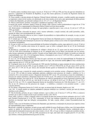 57. Justifica ainda a incidência dessa regra o teor do art. 38 da Lei nº 1.079, de 1950, por força do qual são subsidiárias no
processo e julgamento do Presidente da República, no que lhes forem aplicáveis, as normas do Regimento Interno da
Câmara dos Deputados.
58. Nesse sentido, a decisão plenária do Supremo Tribunal Federal, deferindo, em parte, a medida cautelar, para assegurar
ao impetrante o prazo de dez sessões, em substituição ao de cinco sessões, já em curso, para apresentação de defesa perante
a Câmara dos Deputados, por aplicação analógica do art. 217, § 1º, n. I, do Regimento Interno.
59. Merece deferimento, portanto, nessa parte o mandado de segurança.» (Fls. 562/3)
O mesmo não sucede, entretanto, quanto à forma de votação, onde o parecer confere predominância à regra do art. 23 da
Lei nº 1.079/50. Eis a argumentação do Ministério Público Federal em torno dessa questão:
«60. Relativamente à modalidade de votação, há regra própria e específica para o caso, a do art. 23, da Lei nº 1.079, de
1950, que dispõe:
«Art. 23. Encerrada a discussão do parecer, será o mesmo submetido a votação nominal, não sendo permitidos, então,
questão de ordem, nem encaminhamento de votação.»
61. A disposição transcrita refere-se ao juízo a respeito da procedência ou improcedência da acusação, ou seja, ao juízo
acerca de sua admissibilidade.
62. É verdade que o art. 188, nº II, do Regimento Interno da Câmara dos Deputados prevê a votação por escrutínio secreto
no caso de autorização para instauração do processo nas infrações penais comuns ou nos crimes de responsabilidade contra
o Presidente da República.
63. No que se refere aos crimes de responsabilidade do Presidente da República, porém, regra aplicável é a do art. 23 da Lei
nº 1.079, de 1950, recebida como norma da lei especial, a que se refere o parágrafo único do art. 85 da Constituição
Federal.
64. Ressalte-se, a propósito, que o fundamento de validade e eficácia do art. 23, assim como de outras normas da Lei nº
1.079, de 1950, deriva diretamente do disposto no art. 85, parágrafo único, da Lei Maior, prevalecendo, por isso mesmo,
sobre normas regimentais em sentido contrário. Na parte em que dispõe sobre a forma de votação, no tocante aos crimes de
responsabilidade, o art. 188, nº II, do Regimento Interno, é incompatível com a Lei nº 1.079, de 1950, e, portanto, com o
art. 85, parágrafo único, da Lei Fundamental.
65. Já o art. 218 do Regimento Interno, por força do qual o processo nos crimes de responsabilidade do Presidente da
República obedecerá às disposições da legislação especial em vigor, não acrescenta nenhum plus de força vinculativa às
regras especiais da Lei nº 1.079, de 1950.
66. O parágrafo único do art. 85 da Constituição de 1988 reproduz literalmente as regras constantes de textos constitucionais
anteriores, a partir da Carta de 1946, em que foi editada a Lei nº 1.079, de 1950 (CF/46, art. 89, par. único; CF/67, art. 84,
par. único; EC nº 1/69, art. 82, par. único), não deixando dúvidas quanto ao fundamento de validade do citado diploma
legal.
67. Acrescente-se que o conceito de votação nominal se contrapõe ao de escrutínio secreto: o Regimento Interno de 15-9-
36, no art. 250, na linha de normas regimentais anteriores, estabelecia como processos de votação o simbólico (n. I), o
nominal (n. II) e o de escrutínio secreto; o Regimento Interno de 1947, no art. 119, acrescentava a essas três modalidades, o
processo de votação automática; o Regimento Interno de 19-8-49, no art. 134, referia-se aos três primeiros processos, como
modalidades distintas. Essa regra do art. 134 do Regimento de 1949 foi reproduzida nos textos regimentais posteriores (RI
de 1º-7-55, art. 139; RI de 10-3-59, art. 140; RI de 12-1-64, art. 155; RI de 31-10-72, art. 177; RI de 13-1-78, art. 175; e
RI de 25-11-82, art. 175). E o próprio Regimento Interno da Assembléia Constituinte de 1946 (Resolução nº 1, de 12-3-
46), no art. 65, referia-se aos três processos de votação — o simbólico, o nominal e o de escrutínio secreto — como
conceitos distintos.
68. Por último, o Regimento Interno de 21-9-89, em vigor, na mesma linha de distinção, dispõe no art. 184:
«Art. 184 . A votação poderá ser ostensiva, adotando-se o processo simbólico ou o nominal, e secreta, por meio de sistema
eletrônico ou de cédulas.»
69. Não há dúvidas, portanto, de que a votação nominal, a que se refere o art. 23 da Lei nº 1.079, de 1950, é a ostensiva
nominal, que se opõe à votação secreta ou por escrutínio secreto.» (Fls. 563/5).
Passa, então, o parecer, a refutar a alegação relativa à revogação de parte das normas de direito substantivo da Lei nº 1.079
pela Emenda Constitucional nº 4, de 1961, sustentando, ao invés, que mudança temporária do sistema de governo não
interferiu na descrição legal das infrações correspondentes. De tudo, conclui, afinal, a douta Procuradoria-Geral da
República:
«a) não é nulo o ato do Presidente da Câmara dos Deputados que determina a instauração do processo por supostos crimes
de responsabilidade contra o impetrante;
b) procede o mandado de segurança, na parte em que argúi nulidade do prazo fixado para a defesa, mas é ele improcedente
quanto ao pedido de observância do procedimento previsto no art. 217 do Regimento Interno, estabelecido para a
autorização da instauração de processo por crime comum, e do art. 188, n. II, que se refere à votação por escrutínio secreto;
c) os arts. 9º, 10 e 12 da Lei nº 1.079, de 1950, encontram-se em vigor, não tendo sido revogados pela EC nº 4, de 1961,
que instituiu o sistema parlamentarista de governo no País.
 