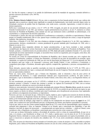 81. Em face do exposto, o parecer é no sentido do deferimento parcial do mandado de segurança, tornando definitiva a
decisão concessiva da liminar.» (Fls. 569/70).
É o relatório.
VOTO
O Sr. Ministro Octavio Gallotti (Relator): Há um, entre os argumentos da bem lançada petição inicial, que, embora não
figurando entre as assertivas a denotar maior significado no conjunto da fundamentação, nem tendo merecido algum realce na
formulação conclusiva do pedido final do Impetrante, está, ainda assim, a preceder, logicamente, o exame de todos os
demais argumentos.
Refiro-me à sustentação de que estaria, a Lei nº 1.079, de 1950, revogada, em parte de sua provisão substantiva, pela
Emenda Constitucional nº 4, de 1961, que instituiu o regime parlamentarista de governo e, no art. 5º, enumerou os crimes
funcionais do Presidente da República, como omissão aos atos que atentassem contra a probidade na administração, a lei
orçamentária e o cumprimento das decisões judiciárias.
A enumeração é, porém, não mais que exemplificativa (confirmam-no a conjunção e o advérbio «e especialmente»). Mesmo
porque, ao comando constitucional, cabe no caso, apenas traçar a moldura para a tipificação dos crimes, a cargo da legislação
ordinária. Não tipificá-los, ela própria.
Além disso, a Emenda nº 6, de 1963, não viria a limitar-se a declarar revogada a Emenda de nº 4, de 1961, mas também, e
expressamente, declarou «restabelecido o sistema presidencial de governo instituído pela Constituição de 1946, salvo o
disposto no seu art. 61.»
Ora, precisamente dessa temporária abolição do regime presidencialista, é que havia resultado a mais acanhada
exemplificação das figuras de «crimes funcionais» (ou de responsabilidade), atribuíveis ao Presidente da República. Teria
bastado, portanto, o restabelecimento do presidencialismo de 1946, ditado pelo poder constituinte (Emenda nº 6), como solar
repristinação da norma supostamente revogada, se necessário fosse recorrer ao argumento; pois revogação, como disse, não
entendo que chegara a ocorrer.
No tocante aos crimes de responsabilidade do Presidente da República, não é demais recordar que, sob a regência das
anteriores Constituições, competia, à Câmara dos Deputados, a prolação de um juízo de procedência da acusação, agora
substituído, no regime da Constituição de 1988, por um voto de autorização da Câmara (art. 51, I) ou de admissão (art. 86)
da denúncia, para que venha a ser instaurado o processo, pelo Senado Federal. A este, confirmou a Constituição, a
competência para julgar o Presidente, deixando agora explícito, competir-lhe, igualmente o processo correspondente (art.
52, I).
Dessa alteração, nascem todas as questões suscitadas em torno da compatibilidade da Lei nº 1.079, de 1950, com o
ordenamento constitucional em vigor, a começar pela identificação da casa do Congresso Nacional, perante a qual pode ou
deve ser apresentada a denúncia.
Penso ser, nesse ponto, irrecusável, que a Câmara dos Deputados, onde se desenrola a fase do juízo prévio de
admissibilidade da denúncia, é o órgão naturalmente indicado para originariamente acolhê-la. Só após receber a
autorização, é que se desencadeia a competência do Senado Federal, como deixa claro, aliás, o seu Regimento Interno, no
art. 380.
Se essa consideração vem poupar, na Lei nº 1.079/50, a validade do art. 14 (que permite a qualquer cidadão oferecer a
denúncia, perante a Câmara), o mesmo não continua a suceder, na vigência da Constituição de 1988, com as normas
daquela mesma lei, referentes ao exercício do direito de defesa.
Mostra-se, nesse particular, irretocável a observação, antecipada pelo eminente Ministro Moreira Alves; quando do exame da
medida liminar requerida neste mandado de segurança (sessão de 10-9-92), no sentido de que não foram tais regras (as que
dizem respeito ao direito de defesa), recebidas pela atual Constituição, pois disciplinavam um processo, hoje suplantado,
que culminava em julgamento de pronúncia, ou impronúncia.
Persevero, por isso, na convicção de que, à falta de lei vigente, impõe-se, para a regência do exercício do direito de defesa,
o recurso subsidiário ao Regimento Interno da Câmara e, no bojo deste, ao art. 217, cujo item I, pertinente ao direito de
defesa, já foi liminarmente aplicado neste feito, pelo Supremo Tribunal.
Pelas mesmas razões de analogia, julgo impor-se a adoção do rito estabelecido nos demais incisos do caput do art. 217,
citado, ante a ausência de outro procedimento previsto, no Regimento da Câmara, para hipótese assemelhável à presente.
Veja-se que, tanto no caso dos crimes comuns (explícito objeto do art. 217), como nos de responsabilidade, agora cogitados, a
instrução para julgamento é feita, no Supremo Tribunal ou no Senado, após a autorização dos Deputados, o que não
dispensa a previsão de algum rito processual — consubstanciado em regras prévias e abstratas — ainda na Câmara, como
reconheceu, aliás, o Regimento, ao disciplinar a autorização para o processo por crime comum (art. 217).
É certo que as doutas informações anotam a diversidade de natureza, entre os crimes de responsabilidade, de que ora se
trata, e os comuns, a que literalmente se dirige o art. 217, citado, e apelam para o uso do prazo do art. 52, II, do mesmo
Regimento Interno, destinado ao exame, pelas Comissões congressuais, das proposições em regime de prioridade, entre as
quais se inscrevem os «projetos de iniciativa dos cidadãos» (art. 151, II, a), assim considerada a denúncia apresentada à
Câmara.
Mas, entre um prazo de observância interna assinado às Comissões para o exame de projetos e outro, concedido no próprio
Regimento, para a defesa do Presidente da República (mesmo em caso de crime comum), parece evidente recair, sobre este
 